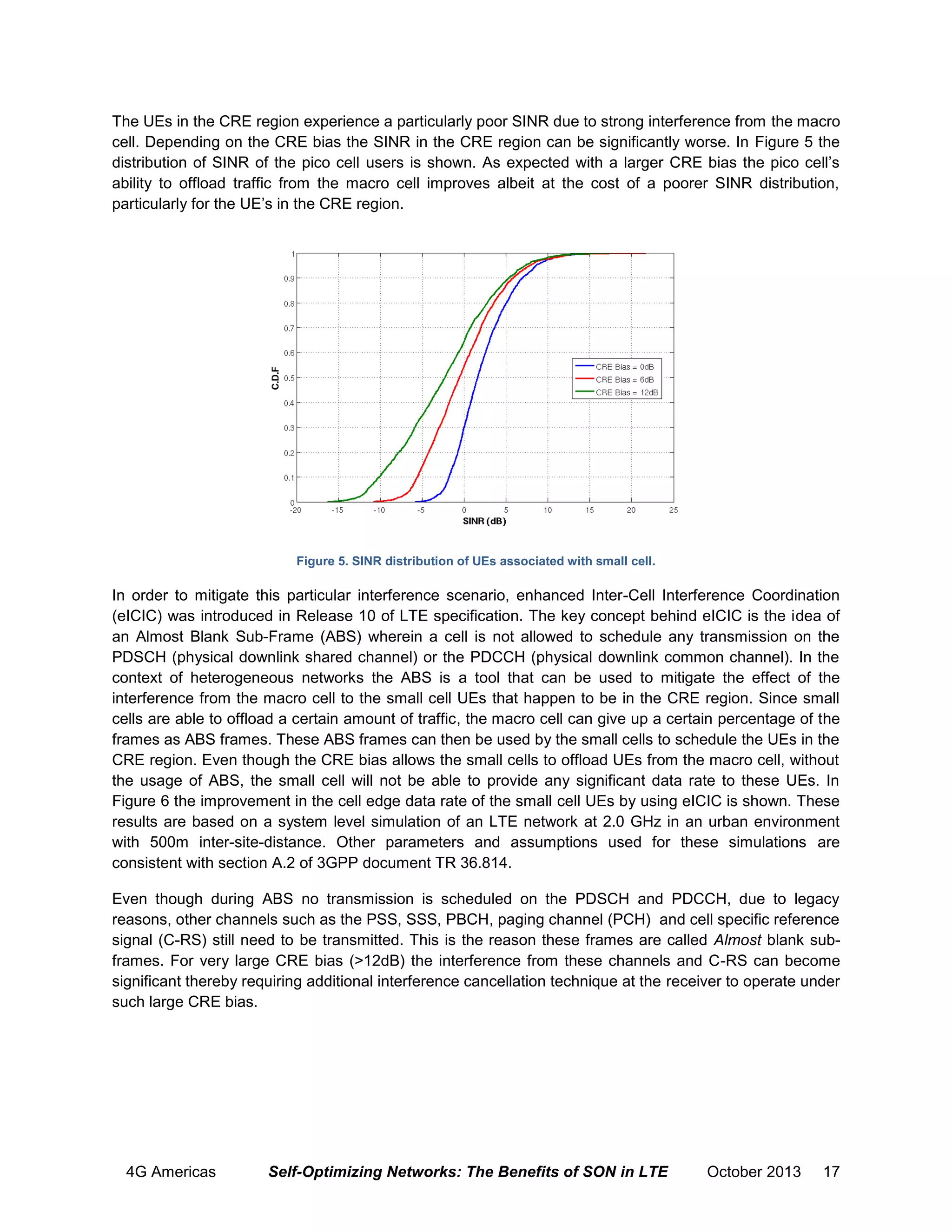 The UEs in the CRE region experience a particularly poor SINR due to strong interference from the macro
cell. Depending on the CRE bias the SINR in the CRE region can be significantly worse. In Figure 5 the
distribution of SINR of the pico cell users is shown. As expected with a larger CRE bias the pico cell’s
ability to offload traffic from the macro cell improves albeit at the cost of a poorer SINR distribution,
particularly for the UE’s in the CRE region.

Figure 5. SINR distribution of UEs associated with small cell.

In order to mitigate this particular interference scenario, enhanced Inter-Cell Interference Coordination
(eICIC) was introduced in Release 10 of LTE specification. The key concept behind eICIC is the idea of
an Almost Blank Sub-Frame (ABS) wherein a cell is not allowed to schedule any transmission on the
PDSCH (physical downlink shared channel) or the PDCCH (physical downlink common channel). In the
context of heterogeneous networks the ABS is a tool that can be used to mitigate the effect of the
interference from the macro cell to the small cell UEs that happen to be in the CRE region. Since small
cells are able to offload a certain amount of traffic, the macro cell can give up a certain percentage of the
frames as ABS frames. These ABS frames can then be used by the small cells to schedule the UEs in the
CRE region. Even though the CRE bias allows the small cells to offload UEs from the macro cell, without
the usage of ABS, the small cell will not be able to provide any significant data rate to these UEs. In
Figure 6 the improvement in the cell edge data rate of the small cell UEs by using eICIC is shown. These
results are based on a system level simulation of an LTE network at 2.0 GHz in an urban environment
with 500m inter-site-distance. Other parameters and assumptions used for these simulations are
consistent with section A.2 of 3GPP document TR 36.814.
Even though during ABS no transmission is scheduled on the PDSCH and PDCCH, due to legacy
reasons, other channels such as the PSS, SSS, PBCH, paging channel (PCH) and cell specific reference
signal (C-RS) still need to be transmitted. This is the reason these frames are called Almost blank subframes. For very large CRE bias (>12dB) the interference from these channels and C-RS can become
significant thereby requiring additional interference cancellation technique at the receiver to operate under
such large CRE bias.

4G Americas

Self-Optimizing Networks: The Benefits of SON in LTE

October 2013

17

 