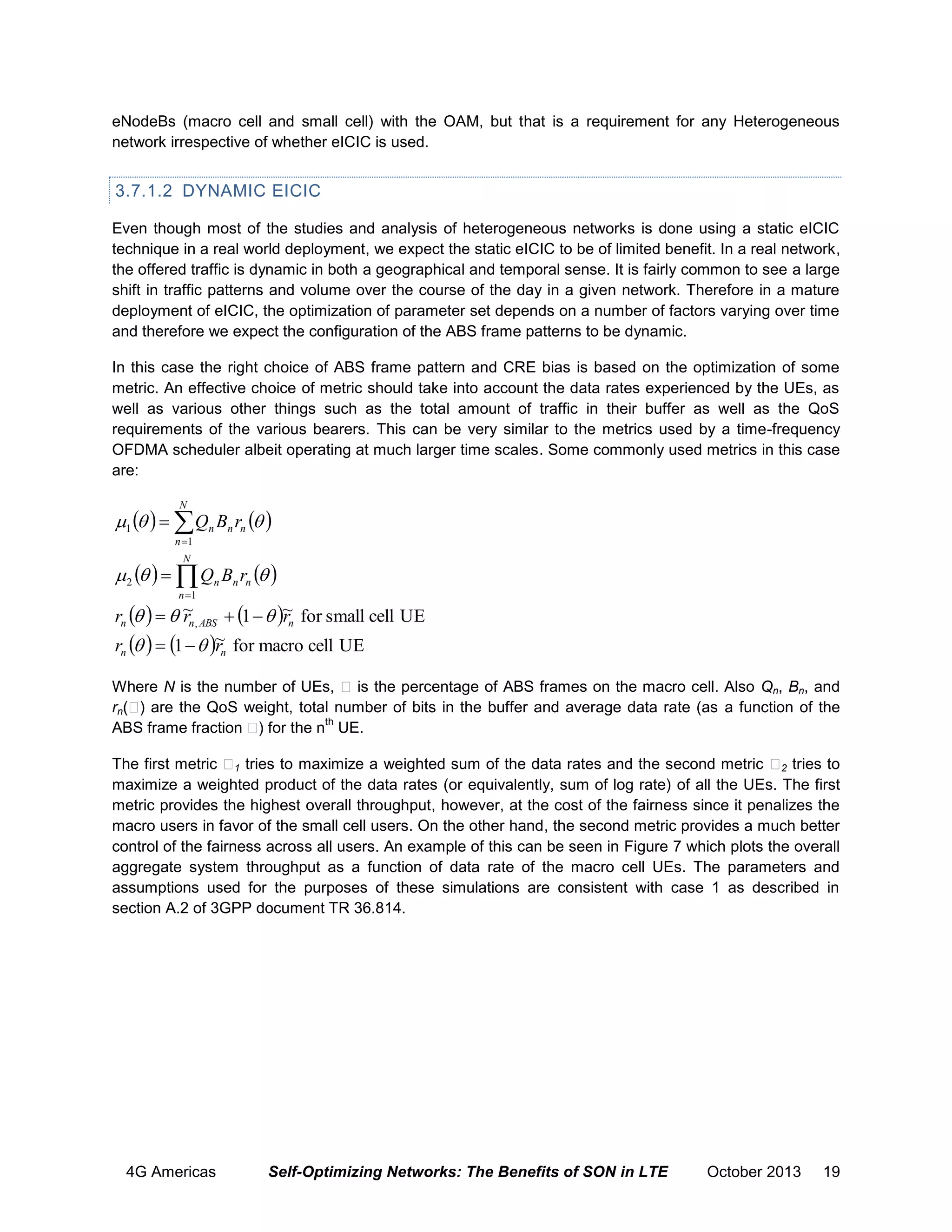 eNodeBs (macro cell and small cell) with the OAM, but that is a requirement for any Heterogeneous
network irrespective of whether eICIC is used.

3.7.1.2 DYNAMIC EICIC
Even though most of the studies and analysis of heterogeneous networks is done using a static eICIC
technique in a real world deployment, we expect the static eICIC to be of limited benefit. In a real network,
the offered traffic is dynamic in both a geographical and temporal sense. It is fairly common to see a large
shift in traffic patterns and volume over the course of the day in a given network. Therefore in a mature
deployment of eICIC, the optimization of parameter set depends on a number of factors varying over time
and therefore we expect the configuration of the ABS frame patterns to be dynamic.
In this case the right choice of ABS frame pattern and CRE bias is based on the optimization of some
metric. An effective choice of metric should take into account the data rates experienced by the UEs, as
well as various other things such as the total amount of traffic in their buffer as well as the QoS
requirements of the various bearers. This can be very similar to the metrics used by a time-frequency
OFDMA scheduler albeit operating at much larger time scales. Some commonly used metrics in this case
are:
N

1     Qn Bn rn  
n 1
N

 2     Qn Bn rn  
n 1

rn     ~ , ABS  1   ~ for small cell UE
rn
rn
r    1   ~ for macro cell UE
r
n

n

Where N is the number of UEs, is the percentage of ABS frames on the macro cell. Also Qn, Bn, and
rn( ) are the QoS weight, total number of bits in the buffer and average data rate (as a function of the
th
ABS frame fraction ) for the n UE.
The first metric 1 tries to maximize a weighted sum of the data rates and the second metric 2 tries to
maximize a weighted product of the data rates (or equivalently, sum of log rate) of all the UEs. The first
metric provides the highest overall throughput, however, at the cost of the fairness since it penalizes the
macro users in favor of the small cell users. On the other hand, the second metric provides a much better
control of the fairness across all users. An example of this can be seen in Figure 7 which plots the overall
aggregate system throughput as a function of data rate of the macro cell UEs. The parameters and
assumptions used for the purposes of these simulations are consistent with case 1 as described in
section A.2 of 3GPP document TR 36.814.

4G Americas

Self-Optimizing Networks: The Benefits of SON in LTE

October 2013

19

 