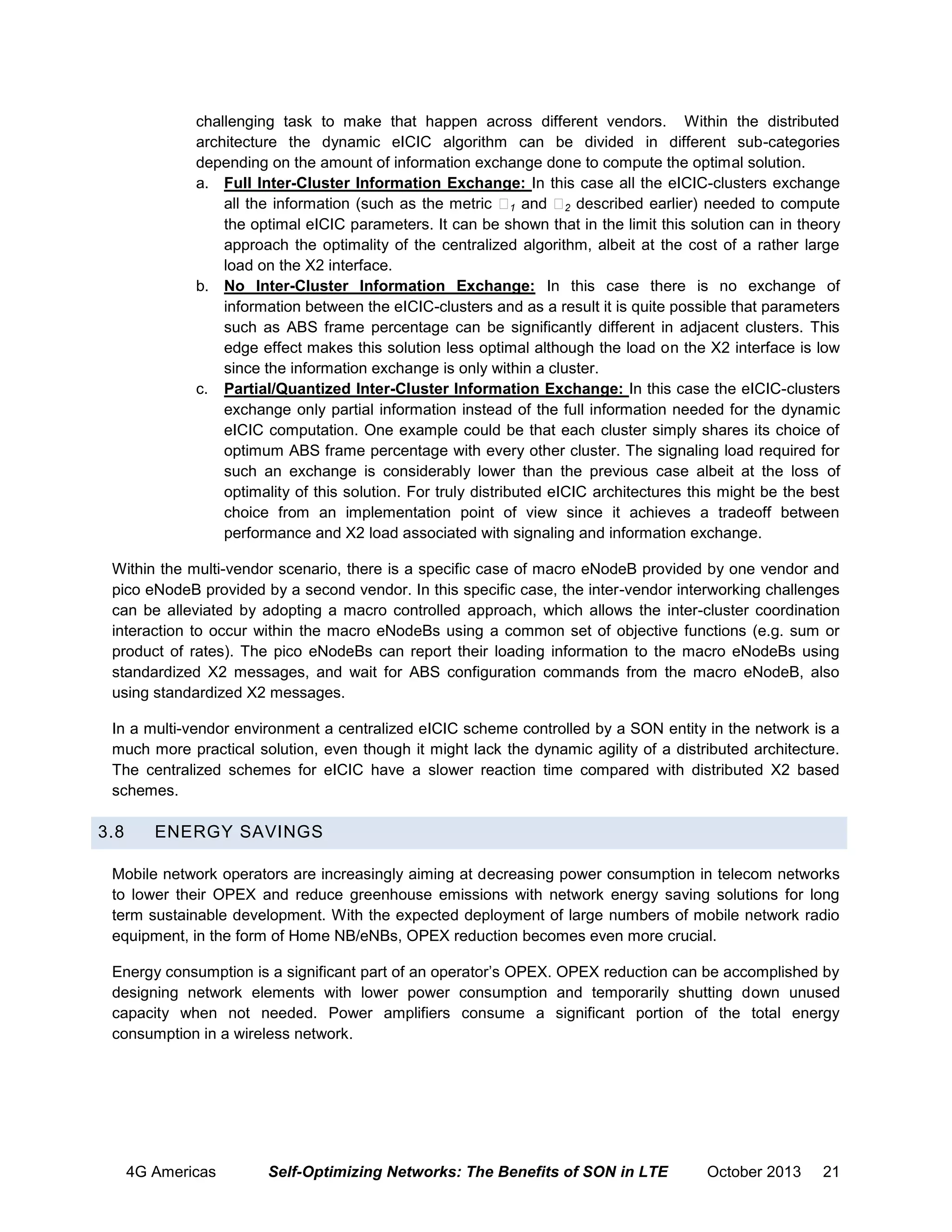 challenging task to make that happen across different vendors. Within the distributed
architecture the dynamic eICIC algorithm can be divided in different sub-categories
depending on the amount of information exchange done to compute the optimal solution.
a. Full Inter-Cluster Information Exchange: In this case all the eICIC-clusters exchange
all the information (such as the metric 1 and 2 described earlier) needed to compute
the optimal eICIC parameters. It can be shown that in the limit this solution can in theory
approach the optimality of the centralized algorithm, albeit at the cost of a rather large
load on the X2 interface.
b. No Inter-Cluster Information Exchange: In this case there is no exchange of
information between the eICIC-clusters and as a result it is quite possible that parameters
such as ABS frame percentage can be significantly different in adjacent clusters. This
edge effect makes this solution less optimal although the load on the X2 interface is low
since the information exchange is only within a cluster.
c. Partial/Quantized Inter-Cluster Information Exchange: In this case the eICIC-clusters
exchange only partial information instead of the full information needed for the dynamic
eICIC computation. One example could be that each cluster simply shares its choice of
optimum ABS frame percentage with every other cluster. The signaling load required for
such an exchange is considerably lower than the previous case albeit at the loss of
optimality of this solution. For truly distributed eICIC architectures this might be the best
choice from an implementation point of view since it achieves a tradeoff between
performance and X2 load associated with signaling and information exchange.
Within the multi-vendor scenario, there is a specific case of macro eNodeB provided by one vendor and
pico eNodeB provided by a second vendor. In this specific case, the inter-vendor interworking challenges
can be alleviated by adopting a macro controlled approach, which allows the inter-cluster coordination
interaction to occur within the macro eNodeBs using a common set of objective functions (e.g. sum or
product of rates). The pico eNodeBs can report their loading information to the macro eNodeBs using
standardized X2 messages, and wait for ABS configuration commands from the macro eNodeB, also
using standardized X2 messages.
In a multi-vendor environment a centralized eICIC scheme controlled by a SON entity in the network is a
much more practical solution, even though it might lack the dynamic agility of a distributed architecture.
The centralized schemes for eICIC have a slower reaction time compared with distributed X2 based
schemes.

3.8

ENERGY SAVINGS

Mobile network operators are increasingly aiming at decreasing power consumption in telecom networks
to lower their OPEX and reduce greenhouse emissions with network energy saving solutions for long
term sustainable development. With the expected deployment of large numbers of mobile network radio
equipment, in the form of Home NB/eNBs, OPEX reduction becomes even more crucial.
Energy consumption is a significant part of an operator’s OPEX. OPEX reduction can be accomplished by
designing network elements with lower power consumption and temporarily shutting down unused
capacity when not needed. Power amplifiers consume a significant portion of the total energy
consumption in a wireless network.

4G Americas

Self-Optimizing Networks: The Benefits of SON in LTE

October 2013

21

 