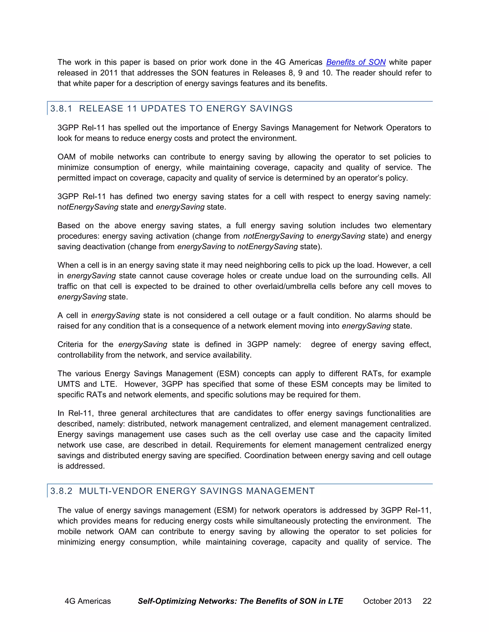 The work in this paper is based on prior work done in the 4G Americas Benefits of SON white paper
released in 2011 that addresses the SON features in Releases 8, 9 and 10. The reader should refer to
that white paper for a description of energy savings features and its benefits.

3.8.1 RELEASE 11 UPDATES TO ENERGY SAVINGS
3GPP Rel-11 has spelled out the importance of Energy Savings Management for Network Operators to
look for means to reduce energy costs and protect the environment.
OAM of mobile networks can contribute to energy saving by allowing the operator to set policies to
minimize consumption of energy, while maintaining coverage, capacity and quality of service. The
permitted impact on coverage, capacity and quality of service is determined by an operator’s policy.
3GPP Rel-11 has defined two energy saving states for a cell with respect to energy saving namely:
notEnergySaving state and energySaving state.
Based on the above energy saving states, a full energy saving solution includes two elementary
procedures: energy saving activation (change from notEnergySaving to energySaving state) and energy
saving deactivation (change from energySaving to notEnergySaving state).
When a cell is in an energy saving state it may need neighboring cells to pick up the load. However, a cell
in energySaving state cannot cause coverage holes or create undue load on the surrounding cells. All
traffic on that cell is expected to be drained to other overlaid/umbrella cells before any cell moves to
energySaving state.
A cell in energySaving state is not considered a cell outage or a fault condition. No alarms should be
raised for any condition that is a consequence of a network element moving into energySaving state.
Criteria for the energySaving state is defined in 3GPP namely:
controllability from the network, and service availability.

degree of energy saving effect,

The various Energy Savings Management (ESM) concepts can apply to different RATs, for example
UMTS and LTE. However, 3GPP has specified that some of these ESM concepts may be limited to
specific RATs and network elements, and specific solutions may be required for them.
In Rel-11, three general architectures that are candidates to offer energy savings functionalities are
described, namely: distributed, network management centralized, and element management centralized.
Energy savings management use cases such as the cell overlay use case and the capacity limited
network use case, are described in detail. Requirements for element management centralized energy
savings and distributed energy saving are specified. Coordination between energy saving and cell outage
is addressed.

3.8.2 MULTI-VENDOR ENERGY SAVINGS MANAGEMENT
The value of energy savings management (ESM) for network operators is addressed by 3GPP Rel-11,
which provides means for reducing energy costs while simultaneously protecting the environment. The
mobile network OAM can contribute to energy saving by allowing the operator to set policies for
minimizing energy consumption, while maintaining coverage, capacity and quality of service. The

4G Americas

Self-Optimizing Networks: The Benefits of SON in LTE

October 2013

22

 