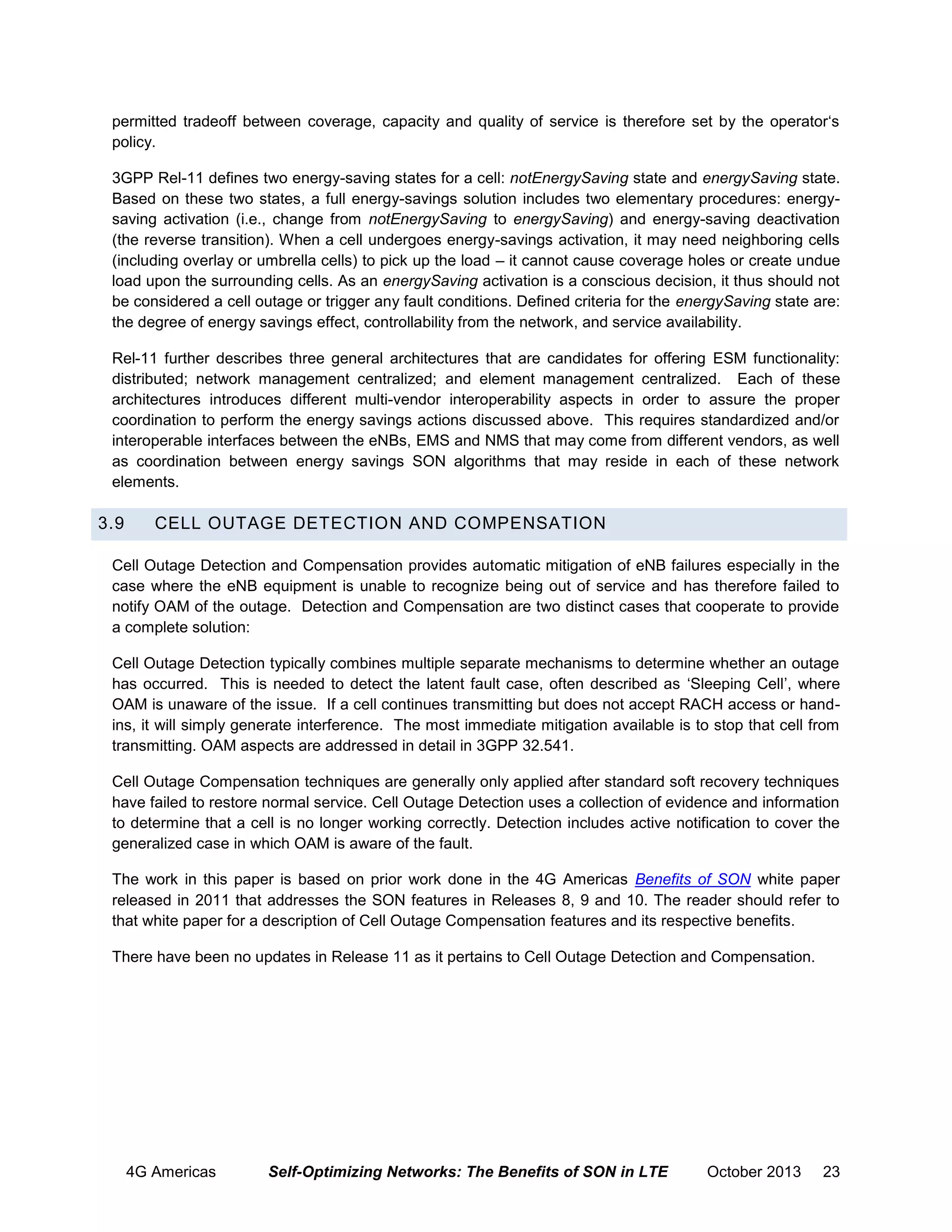 permitted tradeoff between coverage, capacity and quality of service is therefore set by the operator‘s
policy.
3GPP Rel-11 defines two energy-saving states for a cell: notEnergySaving state and energySaving state.
Based on these two states, a full energy-savings solution includes two elementary procedures: energysaving activation (i.e., change from notEnergySaving to energySaving) and energy-saving deactivation
(the reverse transition). When a cell undergoes energy-savings activation, it may need neighboring cells
(including overlay or umbrella cells) to pick up the load – it cannot cause coverage holes or create undue
load upon the surrounding cells. As an energySaving activation is a conscious decision, it thus should not
be considered a cell outage or trigger any fault conditions. Defined criteria for the energySaving state are:
the degree of energy savings effect, controllability from the network, and service availability.
Rel-11 further describes three general architectures that are candidates for offering ESM functionality:
distributed; network management centralized; and element management centralized. Each of these
architectures introduces different multi-vendor interoperability aspects in order to assure the proper
coordination to perform the energy savings actions discussed above. This requires standardized and/or
interoperable interfaces between the eNBs, EMS and NMS that may come from different vendors, as well
as coordination between energy savings SON algorithms that may reside in each of these network
elements.

3.9

CELL OUTAGE DETECTION AND COMPENSATION

Cell Outage Detection and Compensation provides automatic mitigation of eNB failures especially in the
case where the eNB equipment is unable to recognize being out of service and has therefore failed to
notify OAM of the outage. Detection and Compensation are two distinct cases that cooperate to provide
a complete solution:
Cell Outage Detection typically combines multiple separate mechanisms to determine whether an outage
has occurred. This is needed to detect the latent fault case, often described as ‘Sleeping Cell’, where
OAM is unaware of the issue. If a cell continues transmitting but does not accept RACH access or handins, it will simply generate interference. The most immediate mitigation available is to stop that cell from
transmitting. OAM aspects are addressed in detail in 3GPP 32.541.
Cell Outage Compensation techniques are generally only applied after standard soft recovery techniques
have failed to restore normal service. Cell Outage Detection uses a collection of evidence and information
to determine that a cell is no longer working correctly. Detection includes active notification to cover the
generalized case in which OAM is aware of the fault.
The work in this paper is based on prior work done in the 4G Americas Benefits of SON white paper
released in 2011 that addresses the SON features in Releases 8, 9 and 10. The reader should refer to
that white paper for a description of Cell Outage Compensation features and its respective benefits.
There have been no updates in Release 11 as it pertains to Cell Outage Detection and Compensation.

4G Americas

Self-Optimizing Networks: The Benefits of SON in LTE

October 2013

23

 