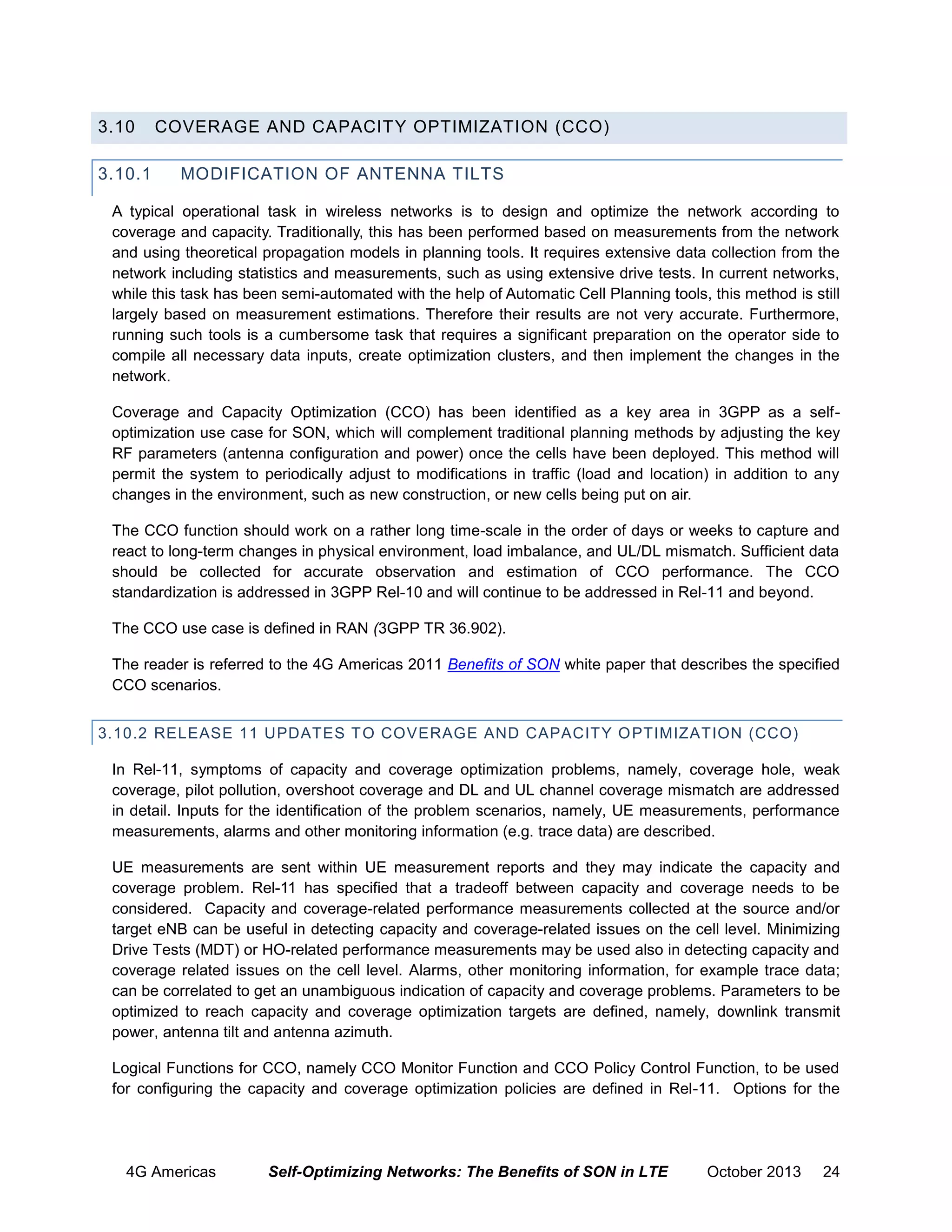 3.10
3.10.1

COVERAGE AND CAPACITY OPTIMIZATION (CCO)
MODIFICATION OF ANTENNA TILTS

A typical operational task in wireless networks is to design and optimize the network according to
coverage and capacity. Traditionally, this has been performed based on measurements from the network
and using theoretical propagation models in planning tools. It requires extensive data collection from the
network including statistics and measurements, such as using extensive drive tests. In current networks,
while this task has been semi-automated with the help of Automatic Cell Planning tools, this method is still
largely based on measurement estimations. Therefore their results are not very accurate. Furthermore,
running such tools is a cumbersome task that requires a significant preparation on the operator side to
compile all necessary data inputs, create optimization clusters, and then implement the changes in the
network.
Coverage and Capacity Optimization (CCO) has been identified as a key area in 3GPP as a selfoptimization use case for SON, which will complement traditional planning methods by adjusting the key
RF parameters (antenna configuration and power) once the cells have been deployed. This method will
permit the system to periodically adjust to modifications in traffic (load and location) in addition to any
changes in the environment, such as new construction, or new cells being put on air.
The CCO function should work on a rather long time-scale in the order of days or weeks to capture and
react to long-term changes in physical environment, load imbalance, and UL/DL mismatch. Sufficient data
should be collected for accurate observation and estimation of CCO performance. The CCO
standardization is addressed in 3GPP Rel-10 and will continue to be addressed in Rel-11 and beyond.
The CCO use case is defined in RAN (3GPP TR 36.902).
The reader is referred to the 4G Americas 2011 Benefits of SON white paper that describes the specified
CCO scenarios.
3.10.2 RELEASE 11 UPDATES T O COVERAGE AND CAPACITY O PTIMIZATION (CCO)
In Rel-11, symptoms of capacity and coverage optimization problems, namely, coverage hole, weak
coverage, pilot pollution, overshoot coverage and DL and UL channel coverage mismatch are addressed
in detail. Inputs for the identification of the problem scenarios, namely, UE measurements, performance
measurements, alarms and other monitoring information (e.g. trace data) are described.
UE measurements are sent within UE measurement reports and they may indicate the capacity and
coverage problem. Rel-11 has specified that a tradeoff between capacity and coverage needs to be
considered. Capacity and coverage-related performance measurements collected at the source and/or
target eNB can be useful in detecting capacity and coverage-related issues on the cell level. Minimizing
Drive Tests (MDT) or HO-related performance measurements may be used also in detecting capacity and
coverage related issues on the cell level. Alarms, other monitoring information, for example trace data;
can be correlated to get an unambiguous indication of capacity and coverage problems. Parameters to be
optimized to reach capacity and coverage optimization targets are defined, namely, downlink transmit
power, antenna tilt and antenna azimuth.
Logical Functions for CCO, namely CCO Monitor Function and CCO Policy Control Function, to be used
for configuring the capacity and coverage optimization policies are defined in Rel-11. Options for the

4G Americas

Self-Optimizing Networks: The Benefits of SON in LTE

October 2013

24

 