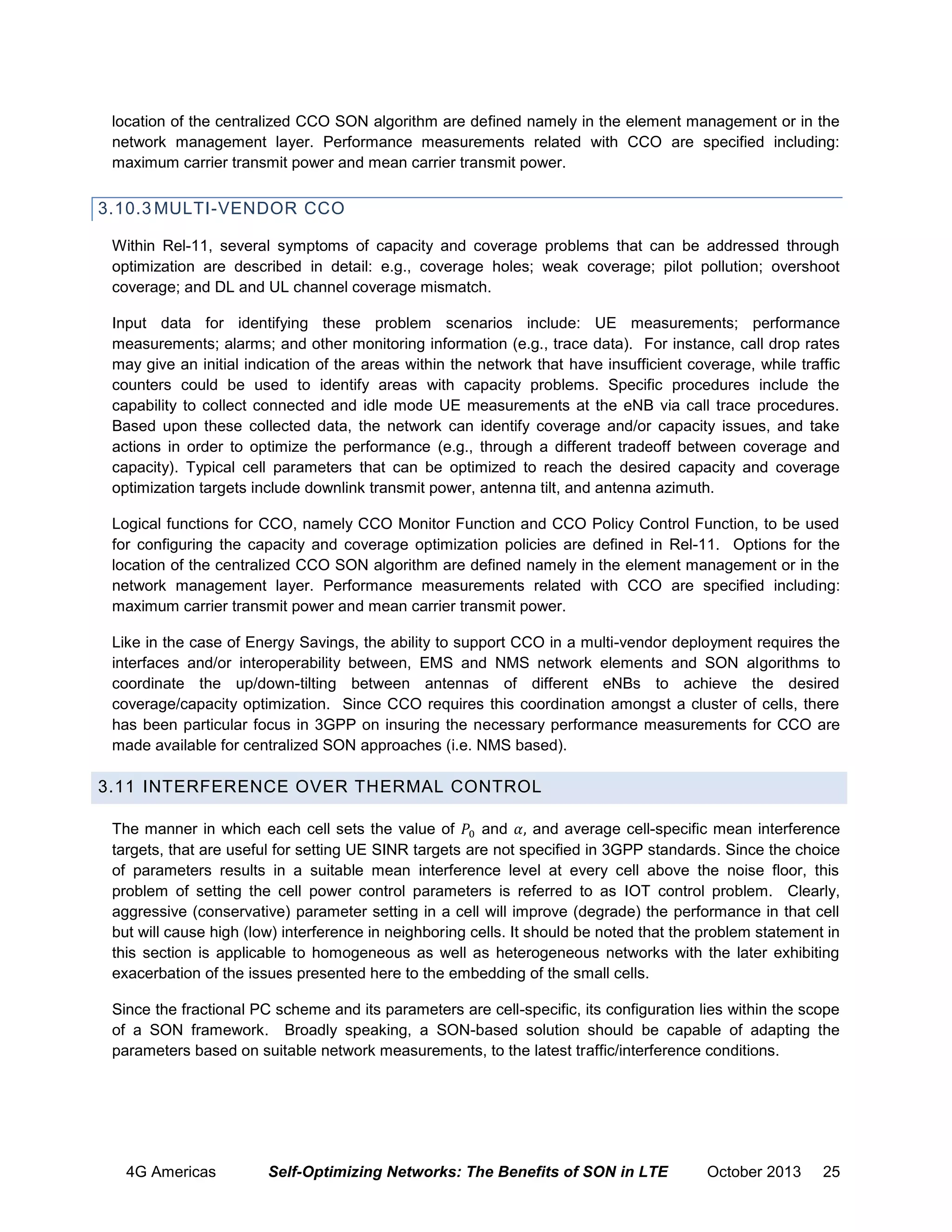 location of the centralized CCO SON algorithm are defined namely in the element management or in the
network management layer. Performance measurements related with CCO are specified including:
maximum carrier transmit power and mean carrier transmit power.

3.10.3 MULTI-VENDOR CCO
Within Rel-11, several symptoms of capacity and coverage problems that can be addressed through
optimization are described in detail: e.g., coverage holes; weak coverage; pilot pollution; overshoot
coverage; and DL and UL channel coverage mismatch.
Input data for identifying these problem scenarios include: UE measurements; performance
measurements; alarms; and other monitoring information (e.g., trace data). For instance, call drop rates
may give an initial indication of the areas within the network that have insufficient coverage, while traffic
counters could be used to identify areas with capacity problems. Specific procedures include the
capability to collect connected and idle mode UE measurements at the eNB via call trace procedures.
Based upon these collected data, the network can identify coverage and/or capacity issues, and take
actions in order to optimize the performance (e.g., through a different tradeoff between coverage and
capacity). Typical cell parameters that can be optimized to reach the desired capacity and coverage
optimization targets include downlink transmit power, antenna tilt, and antenna azimuth.
Logical functions for CCO, namely CCO Monitor Function and CCO Policy Control Function, to be used
for configuring the capacity and coverage optimization policies are defined in Rel-11. Options for the
location of the centralized CCO SON algorithm are defined namely in the element management or in the
network management layer. Performance measurements related with CCO are specified including:
maximum carrier transmit power and mean carrier transmit power.
Like in the case of Energy Savings, the ability to support CCO in a multi-vendor deployment requires the
interfaces and/or interoperability between, EMS and NMS network elements and SON algorithms to
coordinate the up/down-tilting between antennas of different eNBs to achieve the desired
coverage/capacity optimization. Since CCO requires this coordination amongst a cluster of cells, there
has been particular focus in 3GPP on insuring the necessary performance measurements for CCO are
made available for centralized SON approaches (i.e. NMS based).

3.11 INTERFERENCE OVER THERMAL CONTROL
The manner in which each cell sets the value of
and
and average cell-specific mean interference
targets, that are useful for setting UE SINR targets are not specified in 3GPP standards. Since the choice
of parameters results in a suitable mean interference level at every cell above the noise floor, this
problem of setting the cell power control parameters is referred to as IOT control problem. Clearly,
aggressive (conservative) parameter setting in a cell will improve (degrade) the performance in that cell
but will cause high (low) interference in neighboring cells. It should be noted that the problem statement in
this section is applicable to homogeneous as well as heterogeneous networks with the later exhibiting
exacerbation of the issues presented here to the embedding of the small cells.
Since the fractional PC scheme and its parameters are cell-specific, its configuration lies within the scope
of a SON framework. Broadly speaking, a SON-based solution should be capable of adapting the
parameters based on suitable network measurements, to the latest traffic/interference conditions.

4G Americas

Self-Optimizing Networks: The Benefits of SON in LTE

October 2013

25

 