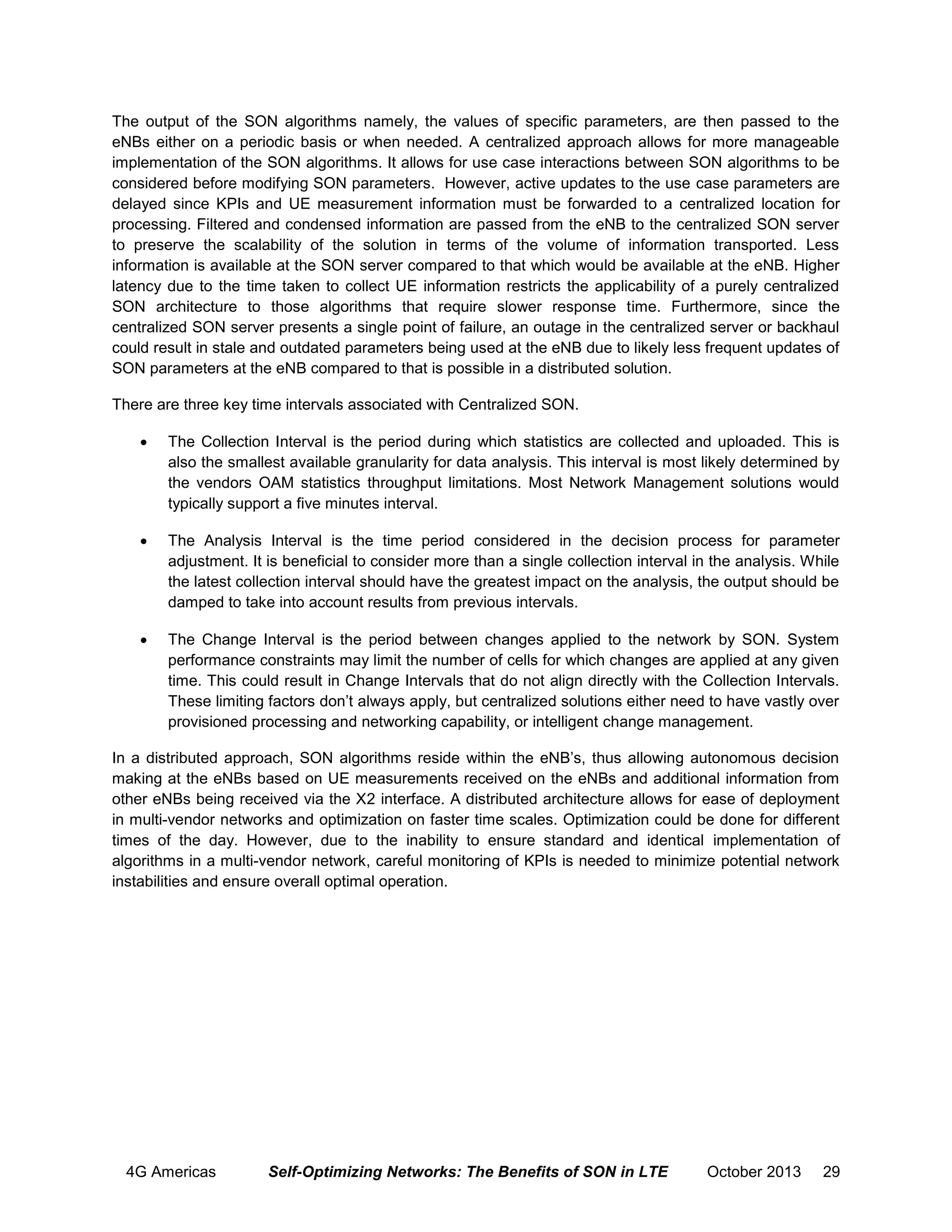 The output of the SON algorithms namely, the values of specific parameters, are then passed to the
eNBs either on a periodic basis or when needed. A centralized approach allows for more manageable
implementation of the SON algorithms. It allows for use case interactions between SON algorithms to be
considered before modifying SON parameters. However, active updates to the use case parameters are
delayed since KPIs and UE measurement information must be forwarded to a centralized location for
processing. Filtered and condensed information are passed from the eNB to the centralized SON server
to preserve the scalability of the solution in terms of the volume of information transported. Less
information is available at the SON server compared to that which would be available at the eNB. Higher
latency due to the time taken to collect UE information restricts the applicability of a purely centralized
SON architecture to those algorithms that require slower response time. Furthermore, since the
centralized SON server presents a single point of failure, an outage in the centralized server or backhaul
could result in stale and outdated parameters being used at the eNB due to likely less frequent updates of
SON parameters at the eNB compared to that is possible in a distributed solution.
There are three key time intervals associated with Centralized SON.


The Collection Interval is the period during which statistics are collected and uploaded. This is
also the smallest available granularity for data analysis. This interval is most likely determined by
the vendors OAM statistics throughput limitations. Most Network Management solutions would
typically support a five minutes interval.



The Analysis Interval is the time period considered in the decision process for parameter
adjustment. It is beneficial to consider more than a single collection interval in the analysis. While
the latest collection interval should have the greatest impact on the analysis, the output should be
damped to take into account results from previous intervals.



The Change Interval is the period between changes applied to the network by SON. System
performance constraints may limit the number of cells for which changes are applied at any given
time. This could result in Change Intervals that do not align directly with the Collection Intervals.
These limiting factors don’t always apply, but centralized solutions either need to have vastly over
provisioned processing and networking capability, or intelligent change management.

In a distributed approach, SON algorithms reside within the eNB’s, thus allowing autonomous decision
making at the eNBs based on UE measurements received on the eNBs and additional information from
other eNBs being received via the X2 interface. A distributed architecture allows for ease of deployment
in multi-vendor networks and optimization on faster time scales. Optimization could be done for different
times of the day. However, due to the inability to ensure standard and identical implementation of
algorithms in a multi-vendor network, careful monitoring of KPIs is needed to minimize potential network
instabilities and ensure overall optimal operation.

4G Americas

Self-Optimizing Networks: The Benefits of SON in LTE

October 2013

29

 