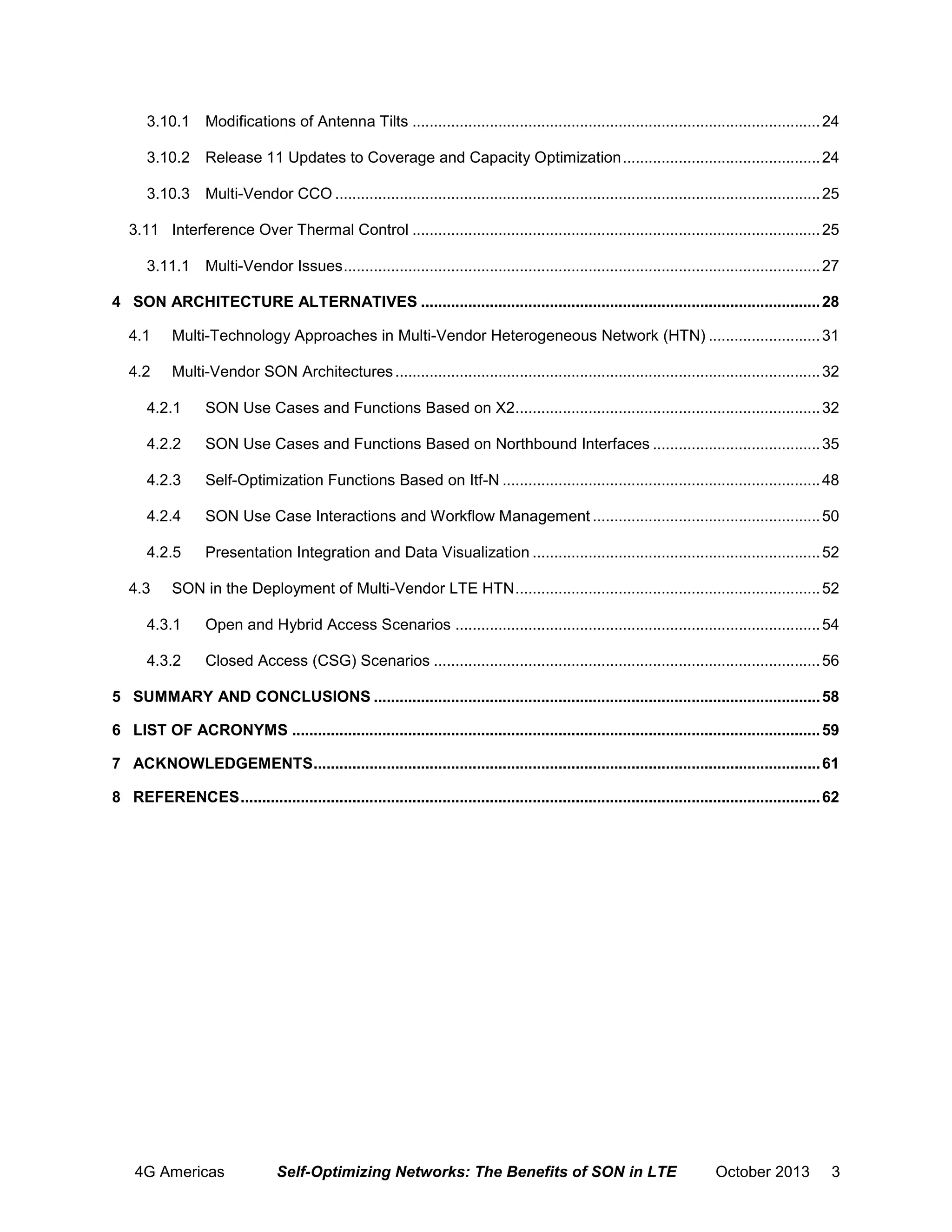 3.10.1 Modifications of Antenna Tilts ............................................................................................... 24
3.10.2 Release 11 Updates to Coverage and Capacity Optimization .............................................. 24
3.10.3 Multi-Vendor CCO ................................................................................................................. 25
3.11 Interference Over Thermal Control ............................................................................................... 25
3.11.1 Multi-Vendor Issues ............................................................................................................... 27
4 SON ARCHITECTURE ALTERNATIVES ............................................................................................. 28
4.1

Multi-Technology Approaches in Multi-Vendor Heterogeneous Network (HTN) .......................... 31

4.2

Multi-Vendor SON Architectures ................................................................................................... 32

4.2.1

SON Use Cases and Functions Based on X2 ....................................................................... 32

4.2.2

SON Use Cases and Functions Based on Northbound Interfaces ....................................... 35

4.2.3

Self-Optimization Functions Based on Itf-N .......................................................................... 48

4.2.4

SON Use Case Interactions and Workflow Management ..................................................... 50

4.2.5

Presentation Integration and Data Visualization ................................................................... 52

4.3

SON in the Deployment of Multi-Vendor LTE HTN ....................................................................... 52

4.3.1

Open and Hybrid Access Scenarios ..................................................................................... 54

4.3.2

Closed Access (CSG) Scenarios .......................................................................................... 56

5 SUMMARY AND CONCLUSIONS ........................................................................................................ 58
6 LIST OF ACRONYMS ........................................................................................................................... 59
7 ACKNOWLEDGEMENTS ...................................................................................................................... 61
8 REFERENCES ....................................................................................................................................... 62

4G Americas

Self-Optimizing Networks: The Benefits of SON in LTE

October 2013

3

 