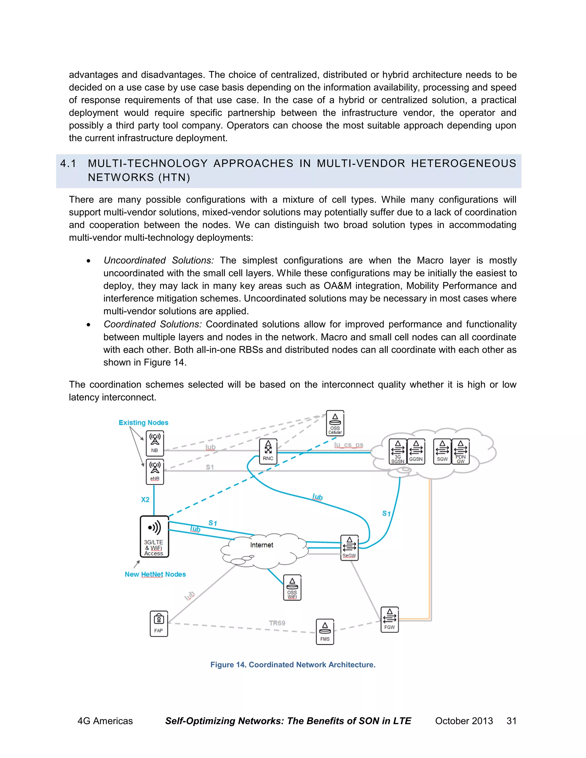 advantages and disadvantages. The choice of centralized, distributed or hybrid architecture needs to be
decided on a use case by use case basis depending on the information availability, processing and speed
of response requirements of that use case. In the case of a hybrid or centralized solution, a practical
deployment would require specific partnership between the infrastructure vendor, the operator and
possibly a third party tool company. Operators can choose the most suitable approach depending upon
the current infrastructure deployment.

4.1

MULTI-TECHNOLOGY APPROACHES IN MULTI-VENDOR HETEROGENEOUS
NETWORKS (HTN)

There are many possible configurations with a mixture of cell types. While many configurations will
support multi-vendor solutions, mixed-vendor solutions may potentially suffer due to a lack of coordination
and cooperation between the nodes. We can distinguish two broad solution types in accommodating
multi-vendor multi-technology deployments:




Uncoordinated Solutions: The simplest configurations are when the Macro layer is mostly
uncoordinated with the small cell layers. While these configurations may be initially the easiest to
deploy, they may lack in many key areas such as OA&M integration, Mobility Performance and
interference mitigation schemes. Uncoordinated solutions may be necessary in most cases where
multi-vendor solutions are applied.
Coordinated Solutions: Coordinated solutions allow for improved performance and functionality
between multiple layers and nodes in the network. Macro and small cell nodes can all coordinate
with each other. Both all-in-one RBSs and distributed nodes can all coordinate with each other as
shown in Figure 14.

The coordination schemes selected will be based on the interconnect quality whether it is high or low
latency interconnect.

Figure 14. Coordinated Network Architecture.

4G Americas

Self-Optimizing Networks: The Benefits of SON in LTE

October 2013

31

 