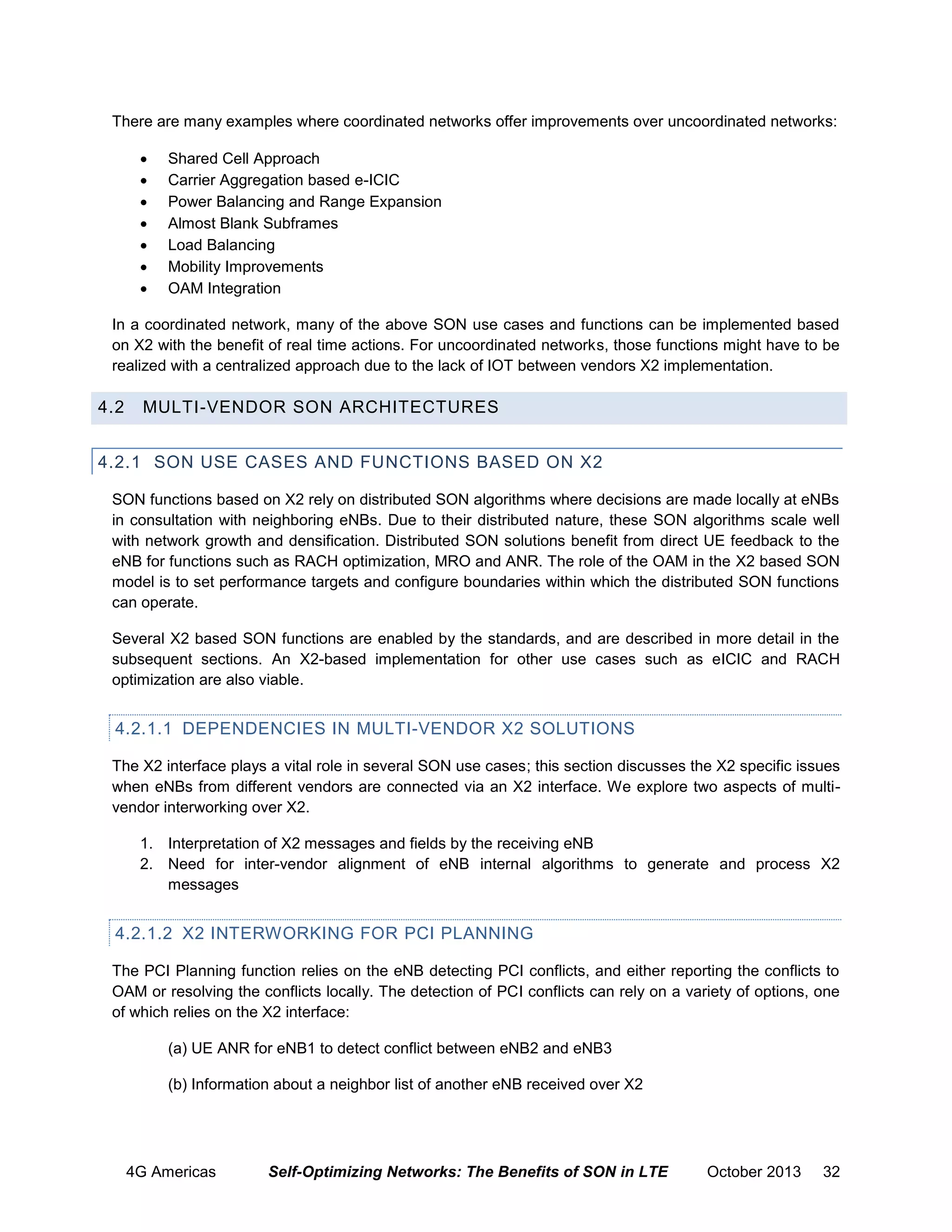There are many examples where coordinated networks offer improvements over uncoordinated networks:








Shared Cell Approach
Carrier Aggregation based e-ICIC
Power Balancing and Range Expansion
Almost Blank Subframes
Load Balancing
Mobility Improvements
OAM Integration

In a coordinated network, many of the above SON use cases and functions can be implemented based
on X2 with the benefit of real time actions. For uncoordinated networks, those functions might have to be
realized with a centralized approach due to the lack of IOT between vendors X2 implementation.

4.2

MULTI-VENDOR SON ARCHITECTURES

4.2.1 SON USE CASES AND FUNCTIONS BASED ON X2
SON functions based on X2 rely on distributed SON algorithms where decisions are made locally at eNBs
in consultation with neighboring eNBs. Due to their distributed nature, these SON algorithms scale well
with network growth and densification. Distributed SON solutions benefit from direct UE feedback to the
eNB for functions such as RACH optimization, MRO and ANR. The role of the OAM in the X2 based SON
model is to set performance targets and configure boundaries within which the distributed SON functions
can operate.
Several X2 based SON functions are enabled by the standards, and are described in more detail in the
subsequent sections. An X2-based implementation for other use cases such as eICIC and RACH
optimization are also viable.

4.2.1.1 DEPENDENCIES IN MULTI-VENDOR X2 SOLUTIONS
The X2 interface plays a vital role in several SON use cases; this section discusses the X2 specific issues
when eNBs from different vendors are connected via an X2 interface. We explore two aspects of multivendor interworking over X2.
1. Interpretation of X2 messages and fields by the receiving eNB
2. Need for inter-vendor alignment of eNB internal algorithms to generate and process X2
messages

4.2.1.2 X2 INTERWORKING FOR PCI PLANNING
The PCI Planning function relies on the eNB detecting PCI conflicts, and either reporting the conflicts to
OAM or resolving the conflicts locally. The detection of PCI conflicts can rely on a variety of options, one
of which relies on the X2 interface:
(a) UE ANR for eNB1 to detect conflict between eNB2 and eNB3
(b) Information about a neighbor list of another eNB received over X2

4G Americas

Self-Optimizing Networks: The Benefits of SON in LTE

October 2013

32

 