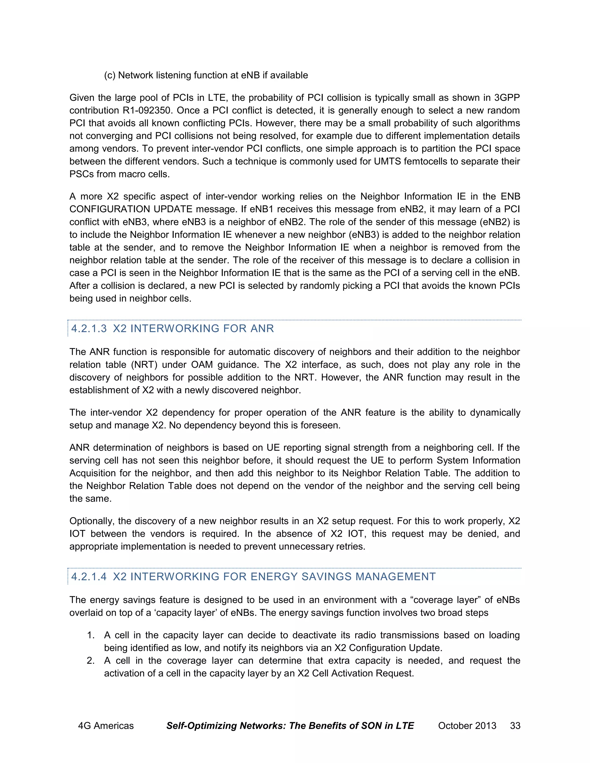 (c) Network listening function at eNB if available
Given the large pool of PCIs in LTE, the probability of PCI collision is typically small as shown in 3GPP
contribution R1-092350. Once a PCI conflict is detected, it is generally enough to select a new random
PCI that avoids all known conflicting PCIs. However, there may be a small probability of such algorithms
not converging and PCI collisions not being resolved, for example due to different implementation details
among vendors. To prevent inter-vendor PCI conflicts, one simple approach is to partition the PCI space
between the different vendors. Such a technique is commonly used for UMTS femtocells to separate their
PSCs from macro cells.
A more X2 specific aspect of inter-vendor working relies on the Neighbor Information IE in the ENB
CONFIGURATION UPDATE message. If eNB1 receives this message from eNB2, it may learn of a PCI
conflict with eNB3, where eNB3 is a neighbor of eNB2. The role of the sender of this message (eNB2) is
to include the Neighbor Information IE whenever a new neighbor (eNB3) is added to the neighbor relation
table at the sender, and to remove the Neighbor Information IE when a neighbor is removed from the
neighbor relation table at the sender. The role of the receiver of this message is to declare a collision in
case a PCI is seen in the Neighbor Information IE that is the same as the PCI of a serving cell in the eNB.
After a collision is declared, a new PCI is selected by randomly picking a PCI that avoids the known PCIs
being used in neighbor cells.

4.2.1.3 X2 INTERWORKING FOR ANR
The ANR function is responsible for automatic discovery of neighbors and their addition to the neighbor
relation table (NRT) under OAM guidance. The X2 interface, as such, does not play any role in the
discovery of neighbors for possible addition to the NRT. However, the ANR function may result in the
establishment of X2 with a newly discovered neighbor.
The inter-vendor X2 dependency for proper operation of the ANR feature is the ability to dynamically
setup and manage X2. No dependency beyond this is foreseen.
ANR determination of neighbors is based on UE reporting signal strength from a neighboring cell. If the
serving cell has not seen this neighbor before, it should request the UE to perform System Information
Acquisition for the neighbor, and then add this neighbor to its Neighbor Relation Table. The addition to
the Neighbor Relation Table does not depend on the vendor of the neighbor and the serving cell being
the same.
Optionally, the discovery of a new neighbor results in an X2 setup request. For this to work properly, X2
IOT between the vendors is required. In the absence of X2 IOT, this request may be denied, and
appropriate implementation is needed to prevent unnecessary retries.

4.2.1.4 X2 INTERWORKING FOR ENERGY SAVINGS MANAGEMENT
The energy savings feature is designed to be used in an environment with a “coverage layer” of eNBs
overlaid on top of a ‘capacity layer’ of eNBs. The energy savings function involves two broad steps
1. A cell in the capacity layer can decide to deactivate its radio transmissions based on loading
being identified as low, and notify its neighbors via an X2 Configuration Update.
2. A cell in the coverage layer can determine that extra capacity is needed, and request the
activation of a cell in the capacity layer by an X2 Cell Activation Request.

4G Americas

Self-Optimizing Networks: The Benefits of SON in LTE

October 2013

33

 