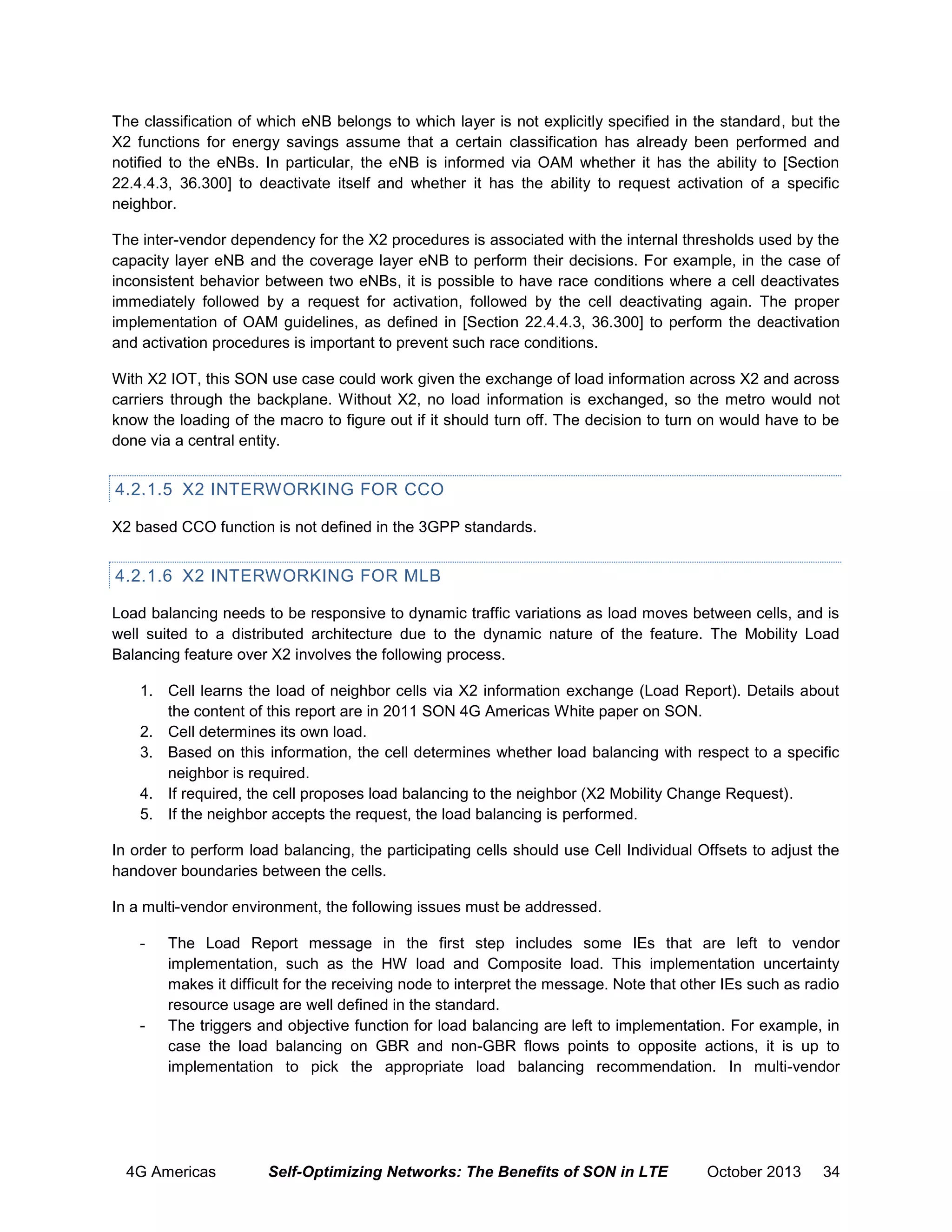 The classification of which eNB belongs to which layer is not explicitly specified in the standard, but the
X2 functions for energy savings assume that a certain classification has already been performed and
notified to the eNBs. In particular, the eNB is informed via OAM whether it has the ability to [Section
22.4.4.3, 36.300] to deactivate itself and whether it has the ability to request activation of a specific
neighbor.
The inter-vendor dependency for the X2 procedures is associated with the internal thresholds used by the
capacity layer eNB and the coverage layer eNB to perform their decisions. For example, in the case of
inconsistent behavior between two eNBs, it is possible to have race conditions where a cell deactivates
immediately followed by a request for activation, followed by the cell deactivating again. The proper
implementation of OAM guidelines, as defined in [Section 22.4.4.3, 36.300] to perform the deactivation
and activation procedures is important to prevent such race conditions.
With X2 IOT, this SON use case could work given the exchange of load information across X2 and across
carriers through the backplane. Without X2, no load information is exchanged, so the metro would not
know the loading of the macro to figure out if it should turn off. The decision to turn on would have to be
done via a central entity.

4.2.1.5 X2 INTERWORKING FOR CCO
X2 based CCO function is not defined in the 3GPP standards.

4.2.1.6 X2 INTERWORKING FOR MLB
Load balancing needs to be responsive to dynamic traffic variations as load moves between cells, and is
well suited to a distributed architecture due to the dynamic nature of the feature. The Mobility Load
Balancing feature over X2 involves the following process.
1. Cell learns the load of neighbor cells via X2 information exchange (Load Report). Details about
the content of this report are in 2011 SON 4G Americas White paper on SON.
2. Cell determines its own load.
3. Based on this information, the cell determines whether load balancing with respect to a specific
neighbor is required.
4. If required, the cell proposes load balancing to the neighbor (X2 Mobility Change Request).
5. If the neighbor accepts the request, the load balancing is performed.
In order to perform load balancing, the participating cells should use Cell Individual Offsets to adjust the
handover boundaries between the cells.
In a multi-vendor environment, the following issues must be addressed.
-

-

The Load Report message in the first step includes some IEs that are left to vendor
implementation, such as the HW load and Composite load. This implementation uncertainty
makes it difficult for the receiving node to interpret the message. Note that other IEs such as radio
resource usage are well defined in the standard.
The triggers and objective function for load balancing are left to implementation. For example, in
case the load balancing on GBR and non-GBR flows points to opposite actions, it is up to
implementation to pick the appropriate load balancing recommendation. In multi-vendor

4G Americas

Self-Optimizing Networks: The Benefits of SON in LTE

October 2013

34

 