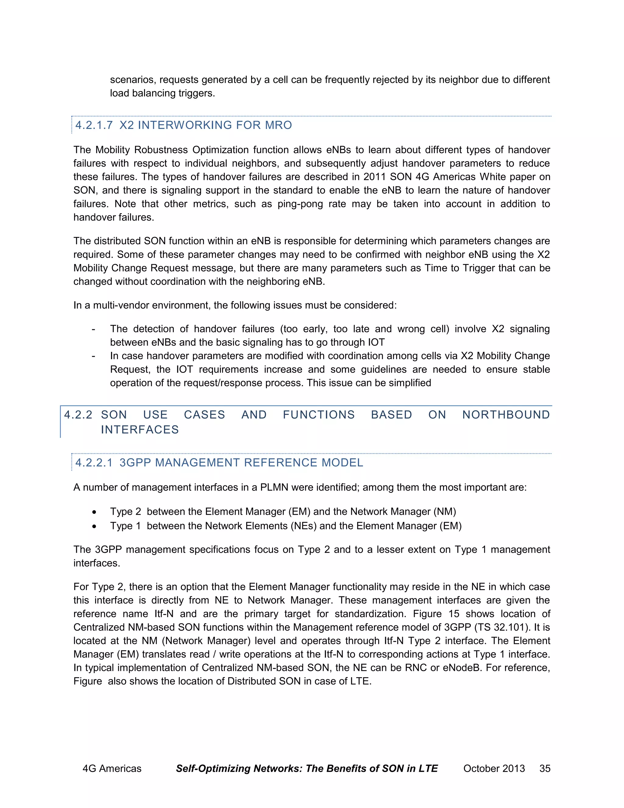 scenarios, requests generated by a cell can be frequently rejected by its neighbor due to different
load balancing triggers.

4.2.1.7 X2 INTERWORKING FOR MRO
The Mobility Robustness Optimization function allows eNBs to learn about different types of handover
failures with respect to individual neighbors, and subsequently adjust handover parameters to reduce
these failures. The types of handover failures are described in 2011 SON 4G Americas White paper on
SON, and there is signaling support in the standard to enable the eNB to learn the nature of handover
failures. Note that other metrics, such as ping-pong rate may be taken into account in addition to
handover failures.
The distributed SON function within an eNB is responsible for determining which parameters changes are
required. Some of these parameter changes may need to be confirmed with neighbor eNB using the X2
Mobility Change Request message, but there are many parameters such as Time to Trigger that can be
changed without coordination with the neighboring eNB.
In a multi-vendor environment, the following issues must be considered:
-

The detection of handover failures (too early, too late and wrong cell) involve X2 signaling
between eNBs and the basic signaling has to go through IOT
In case handover parameters are modified with coordination among cells via X2 Mobility Change
Request, the IOT requirements increase and some guidelines are needed to ensure stable
operation of the request/response process. This issue can be simplified

4.2.2 SON USE CASES
INTERFACES

AND

FUNCTIONS

BASED

ON

NORTHBOUND

4.2.2.1 3GPP MANAGEMENT REFERENCE MODEL
A number of management interfaces in a PLMN were identified; among them the most important are:



Type 2 between the Element Manager (EM) and the Network Manager (NM)
Type 1 between the Network Elements (NEs) and the Element Manager (EM)

The 3GPP management specifications focus on Type 2 and to a lesser extent on Type 1 management
interfaces.
For Type 2, there is an option that the Element Manager functionality may reside in the NE in which case
this interface is directly from NE to Network Manager. These management interfaces are given the
reference name Itf-N and are the primary target for standardization. Figure 15 shows location of
Centralized NM-based SON functions within the Management reference model of 3GPP (TS 32.101). It is
located at the NM (Network Manager) level and operates through Itf-N Type 2 interface. The Element
Manager (EM) translates read / write operations at the Itf-N to corresponding actions at Type 1 interface.
In typical implementation of Centralized NM-based SON, the NE can be RNC or eNodeB. For reference,
Figure also shows the location of Distributed SON in case of LTE.

4G Americas

Self-Optimizing Networks: The Benefits of SON in LTE

October 2013

35

 