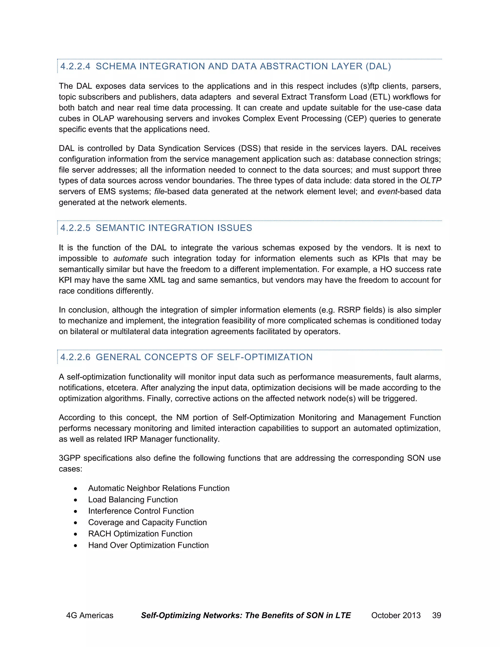 4.2.2.4 SCHEMA INTEGRATION AND DATA ABSTRACTION LAYER (DAL)
The DAL exposes data services to the applications and in this respect includes (s)ftp clients, parsers,
topic subscribers and publishers, data adapters and several Extract Transform Load (ETL) workflows for
both batch and near real time data processing. It can create and update suitable for the use-case data
cubes in OLAP warehousing servers and invokes Complex Event Processing (CEP) queries to generate
specific events that the applications need.
DAL is controlled by Data Syndication Services (DSS) that reside in the services layers. DAL receives
configuration information from the service management application such as: database connection strings;
file server addresses; all the information needed to connect to the data sources; and must support three
types of data sources across vendor boundaries. The three types of data include: data stored in the OLTP
servers of EMS systems; file-based data generated at the network element level; and event-based data
generated at the network elements.

4.2.2.5 SEMANTIC INTEGRATION ISSUES
It is the function of the DAL to integrate the various schemas exposed by the vendors. It is next to
impossible to automate such integration today for information elements such as KPIs that may be
semantically similar but have the freedom to a different implementation. For example, a HO success rate
KPI may have the same XML tag and same semantics, but vendors may have the freedom to account for
race conditions differently.
In conclusion, although the integration of simpler information elements (e.g. RSRP fields) is also simpler
to mechanize and implement, the integration feasibility of more complicated schemas is conditioned today
on bilateral or multilateral data integration agreements facilitated by operators.

4.2.2.6 GENERAL CONCEPTS OF SELF-OPTIMIZATION
A self-optimization functionality will monitor input data such as performance measurements, fault alarms,
notifications, etcetera. After analyzing the input data, optimization decisions will be made according to the
optimization algorithms. Finally, corrective actions on the affected network node(s) will be triggered.
According to this concept, the NM portion of Self-Optimization Monitoring and Management Function
performs necessary monitoring and limited interaction capabilities to support an automated optimization,
as well as related IRP Manager functionality.
3GPP specifications also define the following functions that are addressing the corresponding SON use
cases:







Automatic Neighbor Relations Function
Load Balancing Function
Interference Control Function
Coverage and Capacity Function
RACH Optimization Function
Hand Over Optimization Function

4G Americas

Self-Optimizing Networks: The Benefits of SON in LTE

October 2013

39

 