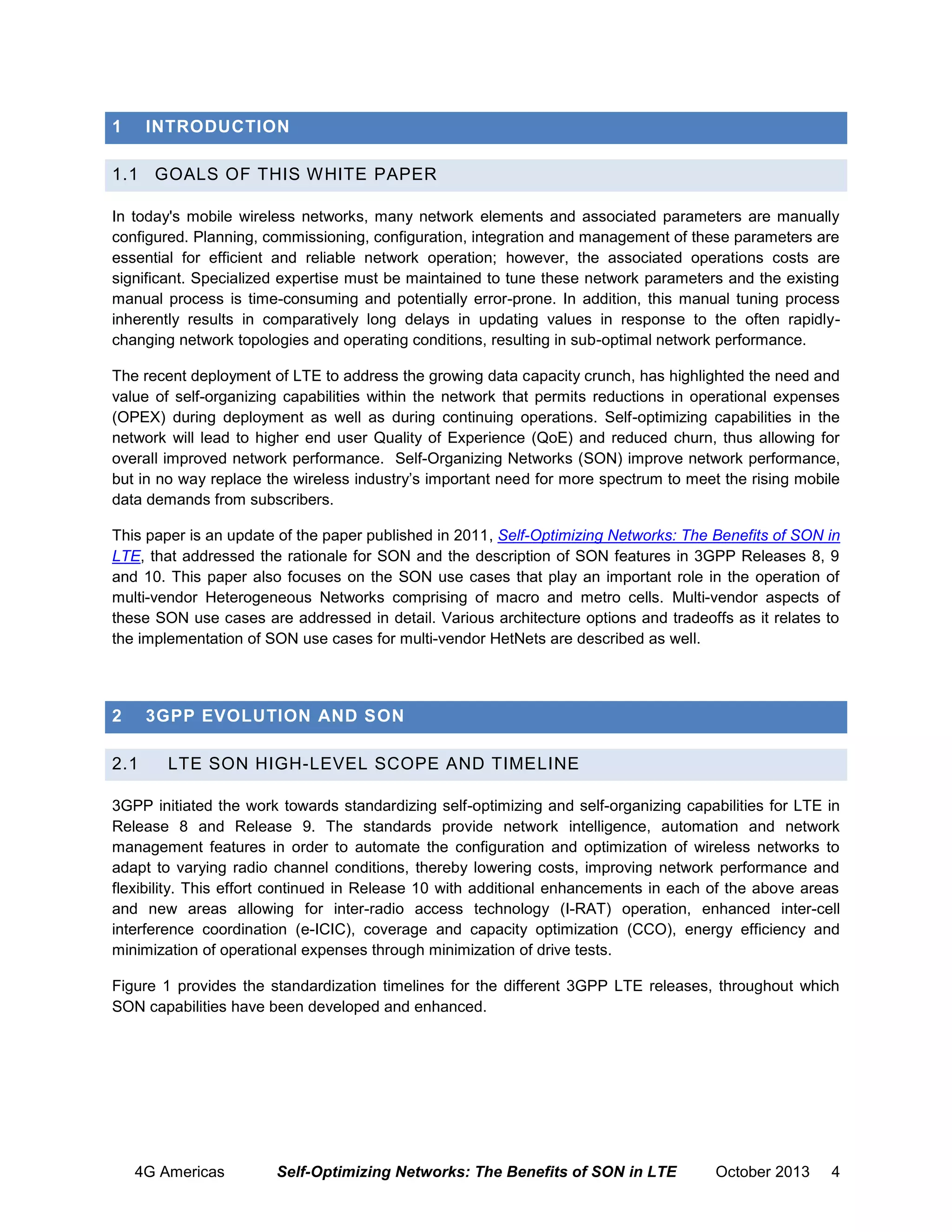 1

INTRODUCTION

1.1 GOALS OF THIS WHITE PAPER
In today's mobile wireless networks, many network elements and associated parameters are manually
configured. Planning, commissioning, configuration, integration and management of these parameters are
essential for efficient and reliable network operation; however, the associated operations costs are
significant. Specialized expertise must be maintained to tune these network parameters and the existing
manual process is time-consuming and potentially error-prone. In addition, this manual tuning process
inherently results in comparatively long delays in updating values in response to the often rapidlychanging network topologies and operating conditions, resulting in sub-optimal network performance.
The recent deployment of LTE to address the growing data capacity crunch, has highlighted the need and
value of self-organizing capabilities within the network that permits reductions in operational expenses
(OPEX) during deployment as well as during continuing operations. Self-optimizing capabilities in the
network will lead to higher end user Quality of Experience (QoE) and reduced churn, thus allowing for
overall improved network performance. Self-Organizing Networks (SON) improve network performance,
but in no way replace the wireless industry’s important need for more spectrum to meet the rising mobile
data demands from subscribers.
This paper is an update of the paper published in 2011, Self-Optimizing Networks: The Benefits of SON in
LTE, that addressed the rationale for SON and the description of SON features in 3GPP Releases 8, 9
and 10. This paper also focuses on the SON use cases that play an important role in the operation of
multi-vendor Heterogeneous Networks comprising of macro and metro cells. Multi-vendor aspects of
these SON use cases are addressed in detail. Various architecture options and tradeoffs as it relates to
the implementation of SON use cases for multi-vendor HetNets are described as well.

2

3GPP EVOLUTION AND SON

2.1

LTE SON HIGH-LEVEL SCOPE AND TIMELINE

3GPP initiated the work towards standardizing self-optimizing and self-organizing capabilities for LTE in
Release 8 and Release 9. The standards provide network intelligence, automation and network
management features in order to automate the configuration and optimization of wireless networks to
adapt to varying radio channel conditions, thereby lowering costs, improving network performance and
flexibility. This effort continued in Release 10 with additional enhancements in each of the above areas
and new areas allowing for inter-radio access technology (I-RAT) operation, enhanced inter-cell
interference coordination (e-ICIC), coverage and capacity optimization (CCO), energy efficiency and
minimization of operational expenses through minimization of drive tests.
Figure 1 provides the standardization timelines for the different 3GPP LTE releases, throughout which
SON capabilities have been developed and enhanced.

4G Americas

Self-Optimizing Networks: The Benefits of SON in LTE

October 2013

4

 