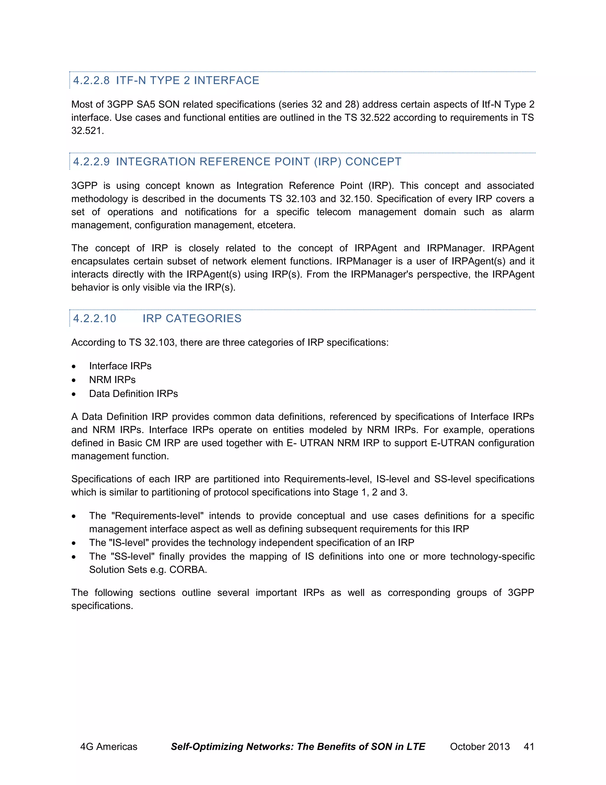 4.2.2.8 ITF-N TYPE 2 INTERFACE
Most of 3GPP SA5 SON related specifications (series 32 and 28) address certain aspects of Itf-N Type 2
interface. Use cases and functional entities are outlined in the TS 32.522 according to requirements in TS
32.521.

4.2.2.9 INTEGRATION REFERENCE POINT (IRP) CONCEPT
3GPP is using concept known as Integration Reference Point (IRP). This concept and associated
methodology is described in the documents TS 32.103 and 32.150. Specification of every IRP covers a
set of operations and notifications for a specific telecom management domain such as alarm
management, configuration management, etcetera.
The concept of IRP is closely related to the concept of IRPAgent and IRPManager. IRPAgent
encapsulates certain subset of network element functions. IRPManager is a user of IRPAgent(s) and it
interacts directly with the IRPAgent(s) using IRP(s). From the IRPManager's perspective, the IRPAgent
behavior is only visible via the IRP(s).

4.2.2.10

IRP CATEGORIES

According to TS 32.103, there are three categories of IRP specifications:




Interface IRPs
NRM IRPs
Data Definition IRPs

A Data Definition IRP provides common data definitions, referenced by specifications of Interface IRPs
and NRM IRPs. Interface IRPs operate on entities modeled by NRM IRPs. For example, operations
defined in Basic CM IRP are used together with E- UTRAN NRM IRP to support E-UTRAN configuration
management function.
Specifications of each IRP are partitioned into Requirements-level, IS-level and SS-level specifications
which is similar to partitioning of protocol specifications into Stage 1, 2 and 3.




The "Requirements-level" intends to provide conceptual and use cases definitions for a specific
management interface aspect as well as defining subsequent requirements for this IRP
The "IS-level" provides the technology independent specification of an IRP
The "SS-level" finally provides the mapping of IS definitions into one or more technology-specific
Solution Sets e.g. CORBA.

The following sections outline several important IRPs as well as corresponding groups of 3GPP
specifications.

4G Americas

Self-Optimizing Networks: The Benefits of SON in LTE

October 2013

41

 