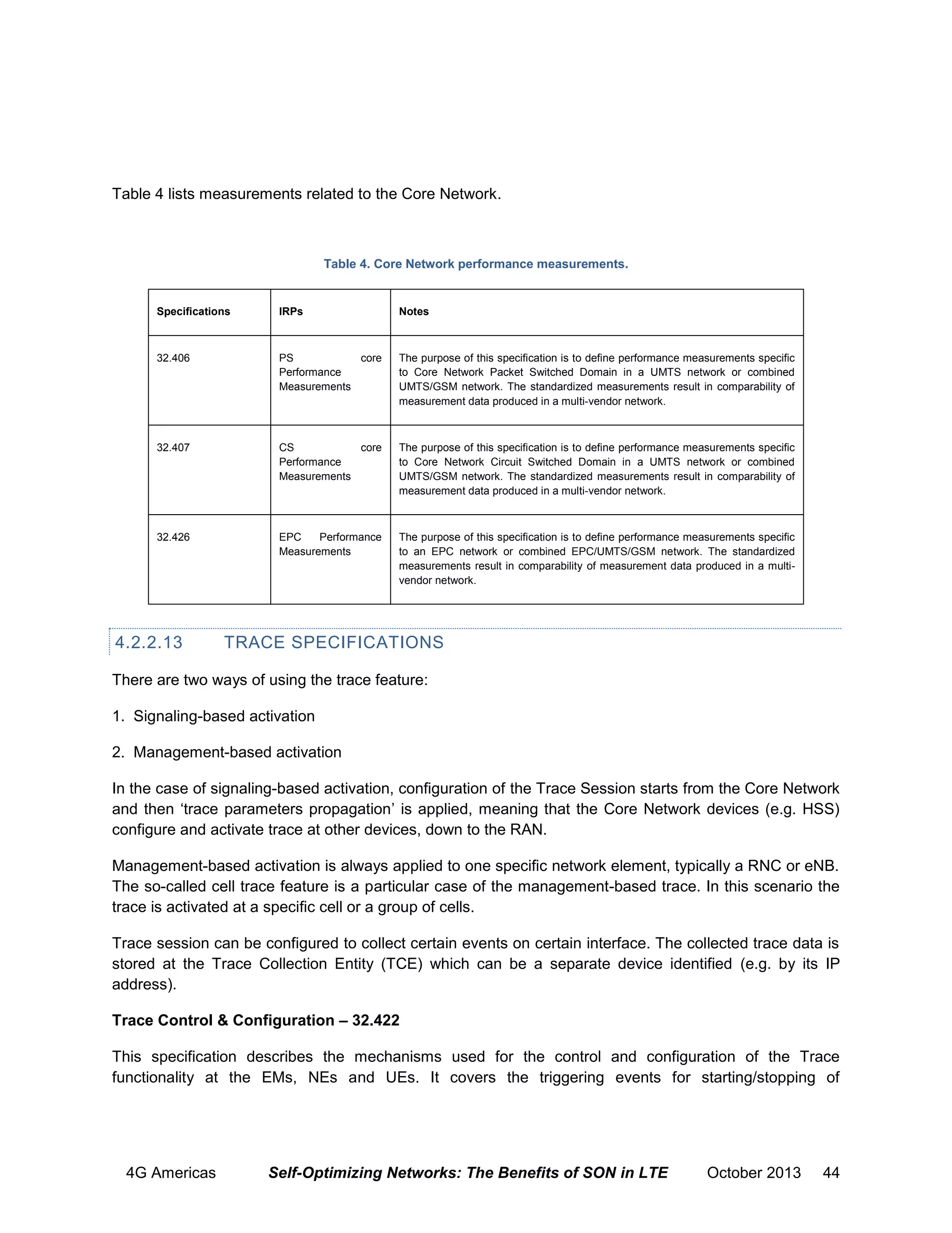 Table 4 lists measurements related to the Core Network.

Table 4. Core Network performance measurements.

Specifications

IRPs

Notes

32.406

PS
core
Performance
Measurements

The purpose of this specification is to define performance measurements specific
to Core Network Packet Switched Domain in a UMTS network or combined
UMTS/GSM network. The standardized measurements result in comparability of
measurement data produced in a multi-vendor network.

32.407

CS
core
Performance
Measurements

The purpose of this specification is to define performance measurements specific
to Core Network Circuit Switched Domain in a UMTS network or combined
UMTS/GSM network. The standardized measurements result in comparability of
measurement data produced in a multi-vendor network.

32.426

EPC
Performance
Measurements

The purpose of this specification is to define performance measurements specific
to an EPC network or combined EPC/UMTS/GSM network. The standardized
measurements result in comparability of measurement data produced in a multivendor network.

4.2.2.13

TRACE SPECIFICATIONS

There are two ways of using the trace feature:
1. Signaling-based activation
2. Management-based activation
In the case of signaling-based activation, conﬁguration of the Trace Session starts from the Core Network
and then ‘trace parameters propagation’ is applied, meaning that the Core Network devices (e.g. HSS)
configure and activate trace at other devices, down to the RAN.
Management-based activation is always applied to one speciﬁc network element, typically a RNC or eNB.
The so-called cell trace feature is a particular case of the management-based trace. In this scenario the
trace is activated at a speciﬁc cell or a group of cells.
Trace session can be configured to collect certain events on certain interface. The collected trace data is
stored at the Trace Collection Entity (TCE) which can be a separate device identified (e.g. by its IP
address).
Trace Control & Configuration – 32.422
This specification describes the mechanisms used for the control and configuration of the Trace
functionality at the EMs, NEs and UEs. It covers the triggering events for starting/stopping of

4G Americas

Self-Optimizing Networks: The Benefits of SON in LTE

October 2013

44

 