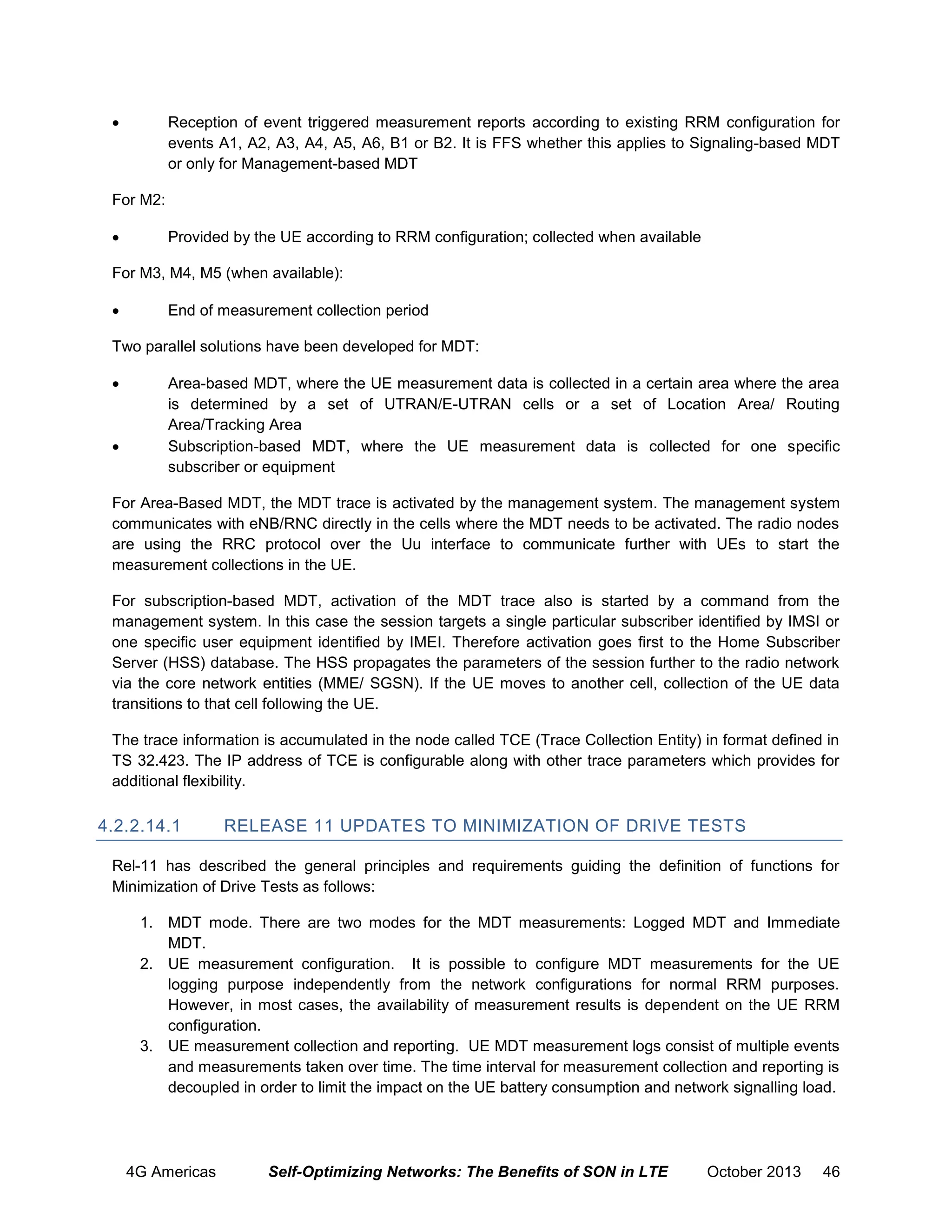 

Reception of event triggered measurement reports according to existing RRM configuration for
events A1, A2, A3, A4, A5, A6, B1 or B2. It is FFS whether this applies to Signaling-based MDT
or only for Management-based MDT

For M2:


Provided by the UE according to RRM configuration; collected when available

For M3, M4, M5 (when available):


End of measurement collection period

Two parallel solutions have been developed for MDT:




Area-based MDT, where the UE measurement data is collected in a certain area where the area
is determined by a set of UTRAN/E-UTRAN cells or a set of Location Area/ Routing
Area/Tracking Area
Subscription-based MDT, where the UE measurement data is collected for one speciﬁc
subscriber or equipment

For Area-Based MDT, the MDT trace is activated by the management system. The management system
communicates with eNB/RNC directly in the cells where the MDT needs to be activated. The radio nodes
are using the RRC protocol over the Uu interface to communicate further with UEs to start the
measurement collections in the UE.
For subscription-based MDT, activation of the MDT trace also is started by a command from the
management system. In this case the session targets a single particular subscriber identiﬁed by IMSI or
one speciﬁc user equipment identiﬁed by IMEI. Therefore activation goes ﬁrst to the Home Subscriber
Server (HSS) database. The HSS propagates the parameters of the session further to the radio network
via the core network entities (MME/ SGSN). If the UE moves to another cell, collection of the UE data
transitions to that cell following the UE.
The trace information is accumulated in the node called TCE (Trace Collection Entity) in format defined in
TS 32.423. The IP address of TCE is configurable along with other trace parameters which provides for
additional flexibility.

4.2.2.14.1

RELEASE 11 UPDATES TO MINIMIZATION OF DRIVE TESTS

Rel-11 has described the general principles and requirements guiding the definition of functions for
Minimization of Drive Tests as follows:
1. MDT mode. There are two modes for the MDT measurements: Logged MDT and Immediate
MDT.
2. UE measurement configuration. It is possible to configure MDT measurements for the UE
logging purpose independently from the network configurations for normal RRM purposes.
However, in most cases, the availability of measurement results is dependent on the UE RRM
configuration.
3. UE measurement collection and reporting. UE MDT measurement logs consist of multiple events
and measurements taken over time. The time interval for measurement collection and reporting is
decoupled in order to limit the impact on the UE battery consumption and network signalling load.

4G Americas

Self-Optimizing Networks: The Benefits of SON in LTE

October 2013

46

 