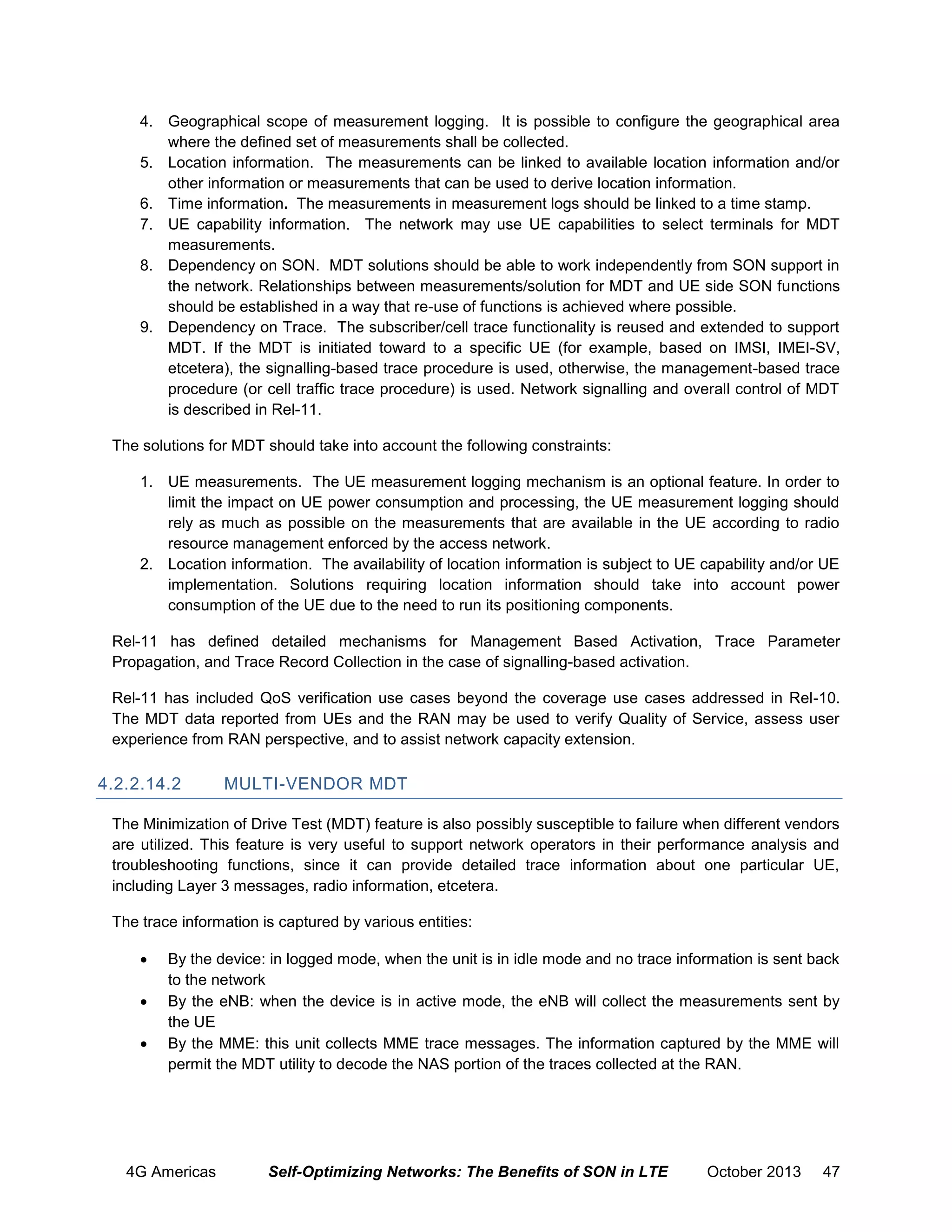 4. Geographical scope of measurement logging. It is possible to configure the geographical area
where the defined set of measurements shall be collected.
5. Location information. The measurements can be linked to available location information and/or
other information or measurements that can be used to derive location information.
6. Time information. The measurements in measurement logs should be linked to a time stamp.
7. UE capability information. The network may use UE capabilities to select terminals for MDT
measurements.
8. Dependency on SON. MDT solutions should be able to work independently from SON support in
the network. Relationships between measurements/solution for MDT and UE side SON functions
should be established in a way that re-use of functions is achieved where possible.
9. Dependency on Trace. The subscriber/cell trace functionality is reused and extended to support
MDT. If the MDT is initiated toward to a specific UE (for example, based on IMSI, IMEI-SV,
etcetera), the signalling-based trace procedure is used, otherwise, the management-based trace
procedure (or cell traffic trace procedure) is used. Network signalling and overall control of MDT
is described in Rel-11.
The solutions for MDT should take into account the following constraints:
1. UE measurements. The UE measurement logging mechanism is an optional feature. In order to
limit the impact on UE power consumption and processing, the UE measurement logging should
rely as much as possible on the measurements that are available in the UE according to radio
resource management enforced by the access network.
2. Location information. The availability of location information is subject to UE capability and/or UE
implementation. Solutions requiring location information should take into account power
consumption of the UE due to the need to run its positioning components.
Rel-11 has defined detailed mechanisms for Management Based Activation, Trace Parameter
Propagation, and Trace Record Collection in the case of signalling-based activation.
Rel-11 has included QoS verification use cases beyond the coverage use cases addressed in Rel-10.
The MDT data reported from UEs and the RAN may be used to verify Quality of Service, assess user
experience from RAN perspective, and to assist network capacity extension.

4.2.2.14.2

MULTI-VENDOR MDT

The Minimization of Drive Test (MDT) feature is also possibly susceptible to failure when different vendors
are utilized. This feature is very useful to support network operators in their performance analysis and
troubleshooting functions, since it can provide detailed trace information about one particular UE,
including Layer 3 messages, radio information, etcetera.
The trace information is captured by various entities:




By the device: in logged mode, when the unit is in idle mode and no trace information is sent back
to the network
By the eNB: when the device is in active mode, the eNB will collect the measurements sent by
the UE
By the MME: this unit collects MME trace messages. The information captured by the MME will
permit the MDT utility to decode the NAS portion of the traces collected at the RAN.

4G Americas

Self-Optimizing Networks: The Benefits of SON in LTE

October 2013

47

 