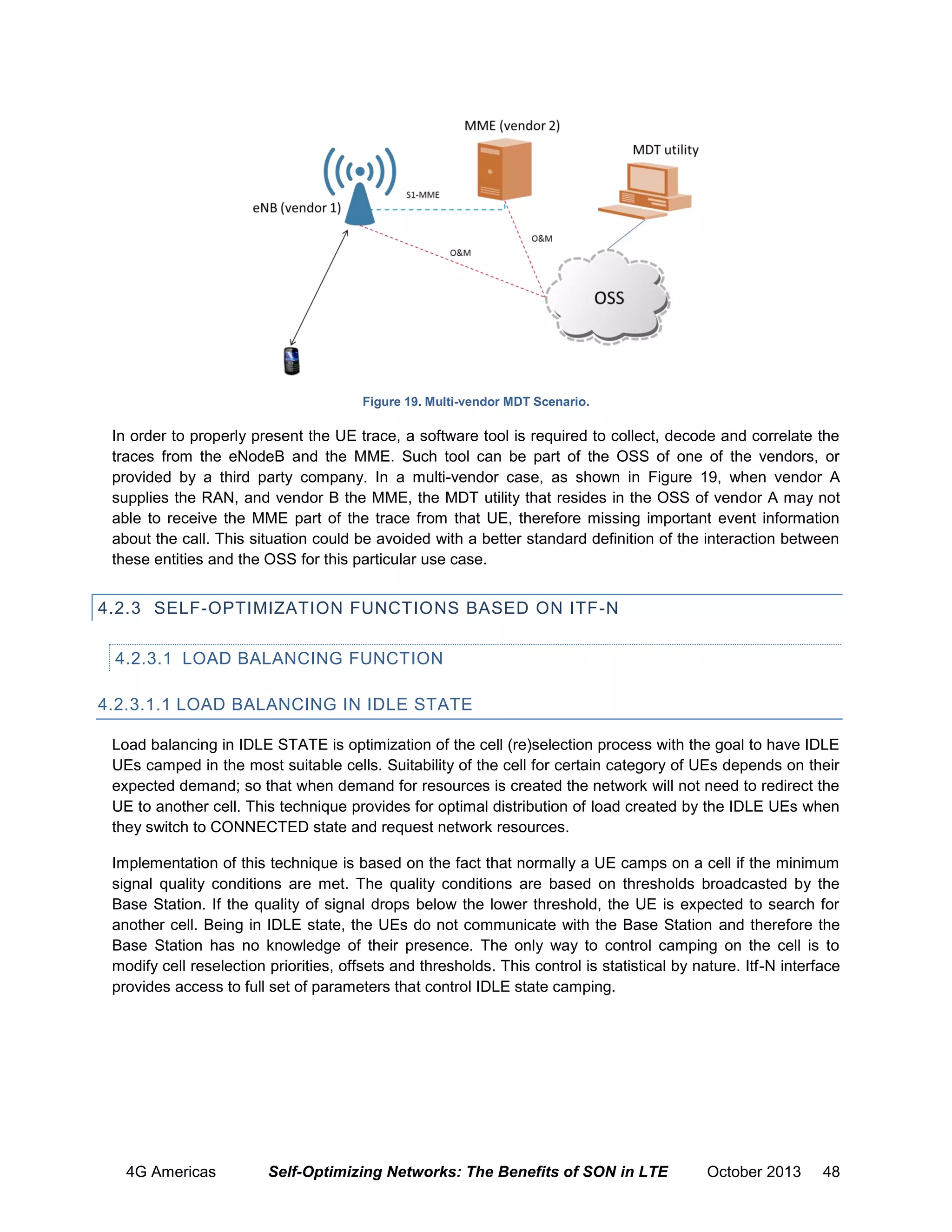 Figure 19. Multi-vendor MDT Scenario.

In order to properly present the UE trace, a software tool is required to collect, decode and correlate the
traces from the eNodeB and the MME. Such tool can be part of the OSS of one of the vendors, or
provided by a third party company. In a multi-vendor case, as shown in Figure 19, when vendor A
supplies the RAN, and vendor B the MME, the MDT utility that resides in the OSS of vendor A may not
able to receive the MME part of the trace from that UE, therefore missing important event information
about the call. This situation could be avoided with a better standard definition of the interaction between
these entities and the OSS for this particular use case.

4.2.3 SELF-OPTIMIZATION FUNCTIONS BASED ON ITF-N
4.2.3.1 LOAD BALANCING FUNCTION
4.2.3.1.1 LOAD BALANCING IN IDLE STATE
Load balancing in IDLE STATE is optimization of the cell (re)selection process with the goal to have IDLE
UEs camped in the most suitable cells. Suitability of the cell for certain category of UEs depends on their
expected demand; so that when demand for resources is created the network will not need to redirect the
UE to another cell. This technique provides for optimal distribution of load created by the IDLE UEs when
they switch to CONNECTED state and request network resources.
Implementation of this technique is based on the fact that normally a UE camps on a cell if the minimum
signal quality conditions are met. The quality conditions are based on thresholds broadcasted by the
Base Station. If the quality of signal drops below the lower threshold, the UE is expected to search for
another cell. Being in IDLE state, the UEs do not communicate with the Base Station and therefore the
Base Station has no knowledge of their presence. The only way to control camping on the cell is to
modify cell reselection priorities, offsets and thresholds. This control is statistical by nature. Itf-N interface
provides access to full set of parameters that control IDLE state camping.

4G Americas

Self-Optimizing Networks: The Benefits of SON in LTE

October 2013

48

 