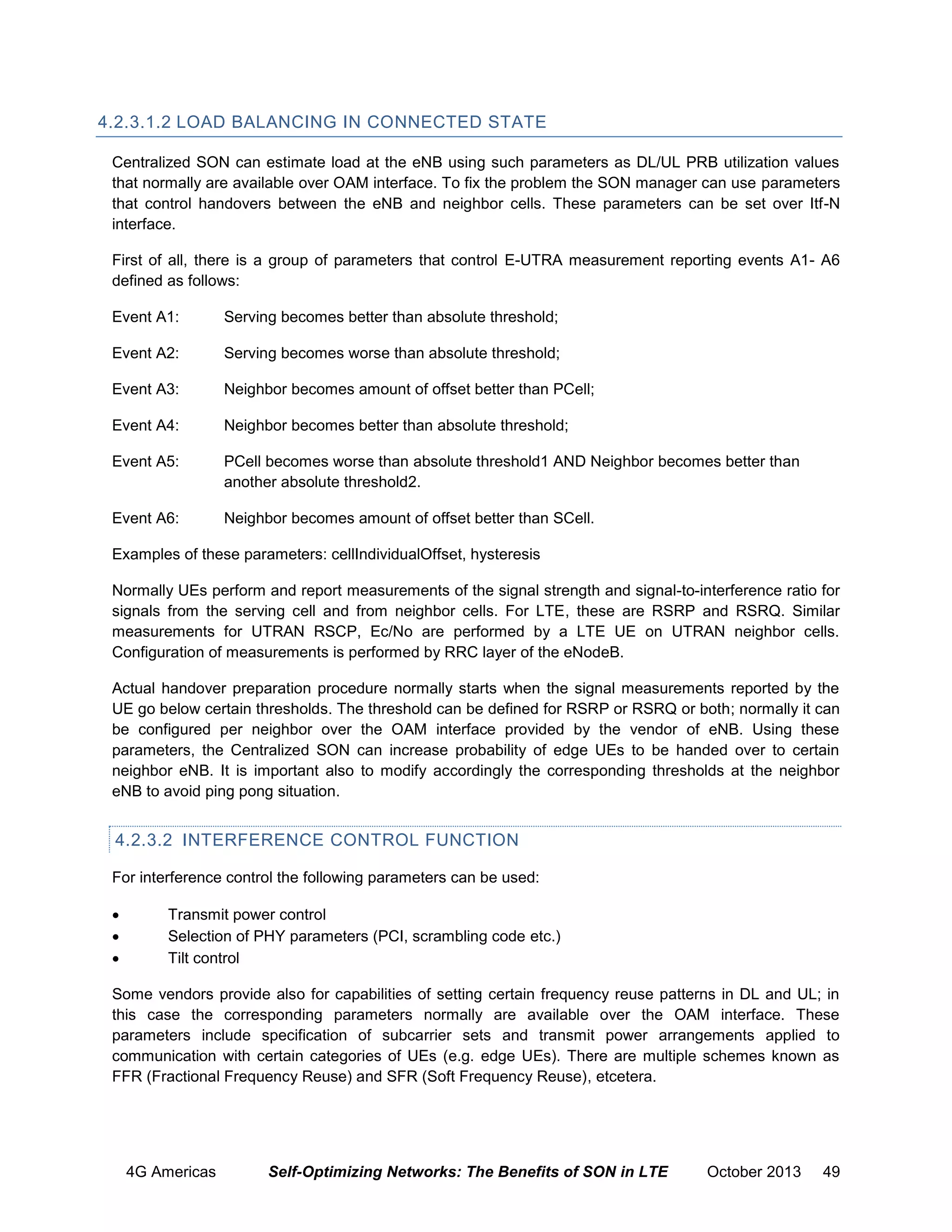 4.2.3.1.2 LOAD BALANCING IN CONNECTED STATE
Centralized SON can estimate load at the eNB using such parameters as DL/UL PRB utilization values
that normally are available over OAM interface. To fix the problem the SON manager can use parameters
that control handovers between the eNB and neighbor cells. These parameters can be set over Itf-N
interface.
First of all, there is a group of parameters that control E-UTRA measurement reporting events A1- A6
defined as follows:
Event A1:

Serving becomes better than absolute threshold;

Event A2:

Serving becomes worse than absolute threshold;

Event A3:

Neighbor becomes amount of offset better than PCell;

Event A4:

Neighbor becomes better than absolute threshold;

Event A5:

PCell becomes worse than absolute threshold1 AND Neighbor becomes better than
another absolute threshold2.

Event A6:

Neighbor becomes amount of offset better than SCell.

Examples of these parameters: cellIndividualOffset, hysteresis
Normally UEs perform and report measurements of the signal strength and signal-to-interference ratio for
signals from the serving cell and from neighbor cells. For LTE, these are RSRP and RSRQ. Similar
measurements for UTRAN RSCP, Ec/No are performed by a LTE UE on UTRAN neighbor cells.
Configuration of measurements is performed by RRC layer of the eNodeB.
Actual handover preparation procedure normally starts when the signal measurements reported by the
UE go below certain thresholds. The threshold can be defined for RSRP or RSRQ or both; normally it can
be configured per neighbor over the OAM interface provided by the vendor of eNB. Using these
parameters, the Centralized SON can increase probability of edge UEs to be handed over to certain
neighbor eNB. It is important also to modify accordingly the corresponding thresholds at the neighbor
eNB to avoid ping pong situation.

4.2.3.2 INTERFERENCE CONTROL FUNCTION
For interference control the following parameters can be used:




Transmit power control
Selection of PHY parameters (PCI, scrambling code etc.)
Tilt control

Some vendors provide also for capabilities of setting certain frequency reuse patterns in DL and UL; in
this case the corresponding parameters normally are available over the OAM interface. These
parameters include specification of subcarrier sets and transmit power arrangements applied to
communication with certain categories of UEs (e.g. edge UEs). There are multiple schemes known as
FFR (Fractional Frequency Reuse) and SFR (Soft Frequency Reuse), etcetera.

4G Americas

Self-Optimizing Networks: The Benefits of SON in LTE

October 2013

49

 