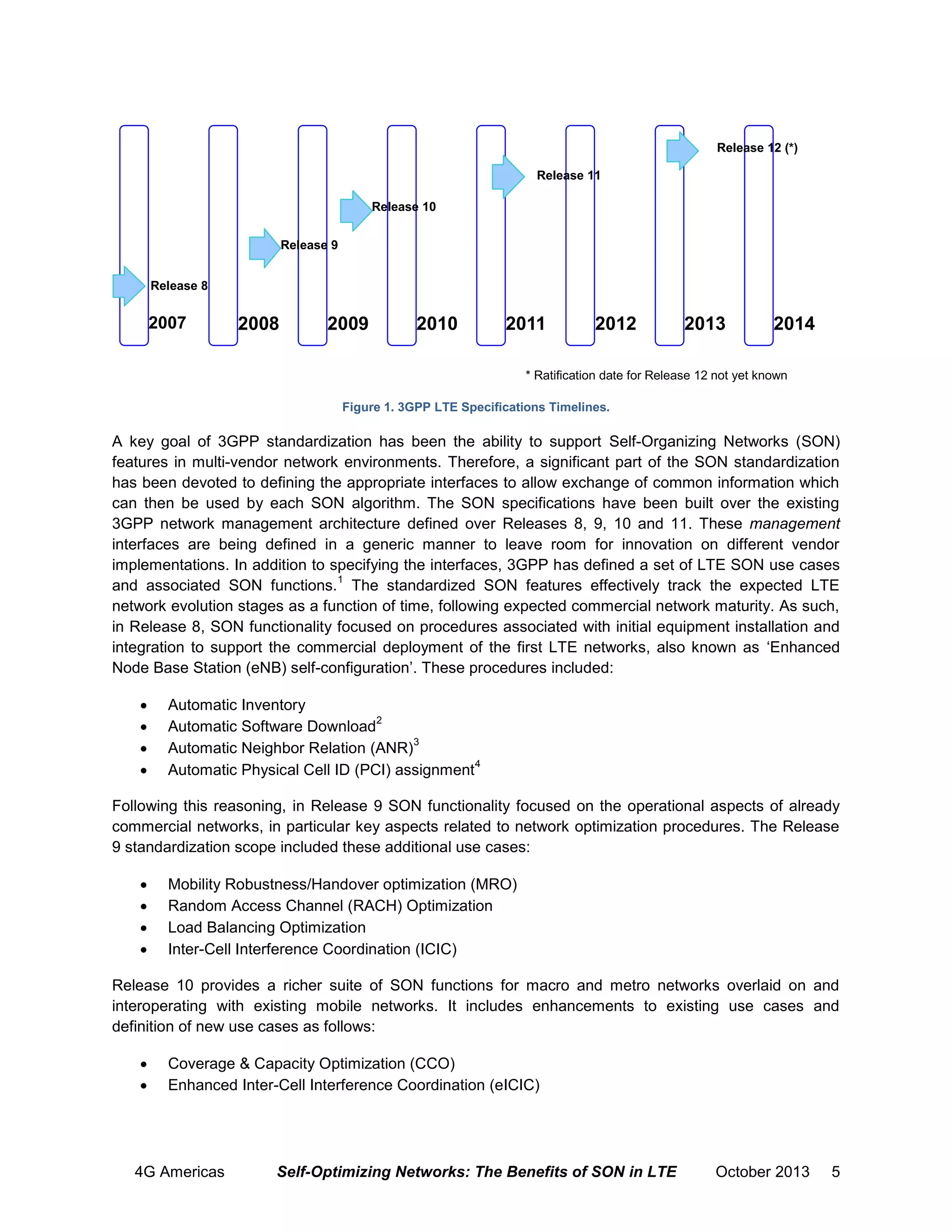 Release 12 (*)
Release 11
Release 10
Release 9
Release 8

2007

2008

2009

2010

2011

2012

2013

2014

* Ratification date for Release 12 not yet known
Figure 1. 3GPP LTE Specifications Timelines.

A key goal of 3GPP standardization has been the ability to support Self-Organizing Networks (SON)
features in multi-vendor network environments. Therefore, a significant part of the SON standardization
has been devoted to defining the appropriate interfaces to allow exchange of common information which
can then be used by each SON algorithm. The SON specifications have been built over the existing
3GPP network management architecture defined over Releases 8, 9, 10 and 11. These management
interfaces are being defined in a generic manner to leave room for innovation on different vendor
implementations. In addition to specifying the interfaces, 3GPP has defined a set of LTE SON use cases
1
and associated SON functions. The standardized SON features effectively track the expected LTE
network evolution stages as a function of time, following expected commercial network maturity. As such,
in Release 8, SON functionality focused on procedures associated with initial equipment installation and
integration to support the commercial deployment of the first LTE networks, also known as ‘Enhanced
Node Base Station (eNB) self-configuration’. These procedures included:





Automatic Inventory
2
Automatic Software Download
3
Automatic Neighbor Relation (ANR)
4
Automatic Physical Cell ID (PCI) assignment

Following this reasoning, in Release 9 SON functionality focused on the operational aspects of already
commercial networks, in particular key aspects related to network optimization procedures. The Release
9 standardization scope included these additional use cases:





Mobility Robustness/Handover optimization (MRO)
Random Access Channel (RACH) Optimization
Load Balancing Optimization
Inter-Cell Interference Coordination (ICIC)

Release 10 provides a richer suite of SON functions for macro and metro networks overlaid on and
interoperating with existing mobile networks. It includes enhancements to existing use cases and
definition of new use cases as follows:



Coverage & Capacity Optimization (CCO)
Enhanced Inter-Cell Interference Coordination (eICIC)

4G Americas

Self-Optimizing Networks: The Benefits of SON in LTE

October 2013

5

 