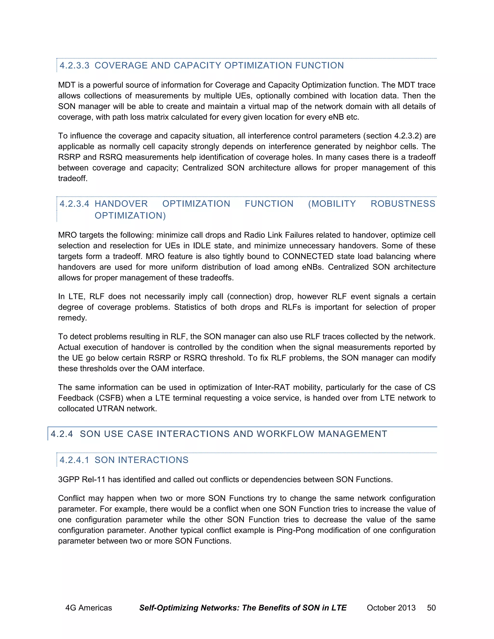 4.2.3.3 COVERAGE AND CAPACITY OPTIMIZATION FUNCTION
MDT is a powerful source of information for Coverage and Capacity Optimization function. The MDT trace
allows collections of measurements by multiple UEs, optionally combined with location data. Then the
SON manager will be able to create and maintain a virtual map of the network domain with all details of
coverage, with path loss matrix calculated for every given location for every eNB etc.
To influence the coverage and capacity situation, all interference control parameters (section 4.2.3.2) are
applicable as normally cell capacity strongly depends on interference generated by neighbor cells. The
RSRP and RSRQ measurements help identification of coverage holes. In many cases there is a tradeoff
between coverage and capacity; Centralized SON architecture allows for proper management of this
tradeoff.

4.2.3.4 HANDOVER
OPTIMIZATION
OPTIMIZATION)

FUNCTION

(MOBILITY

ROBUSTNESS

MRO targets the following: minimize call drops and Radio Link Failures related to handover, optimize cell
selection and reselection for UEs in IDLE state, and minimize unnecessary handovers. Some of these
targets form a tradeoff. MRO feature is also tightly bound to CONNECTED state load balancing where
handovers are used for more uniform distribution of load among eNBs. Centralized SON architecture
allows for proper management of these tradeoffs.
In LTE, RLF does not necessarily imply call (connection) drop, however RLF event signals a certain
degree of coverage problems. Statistics of both drops and RLFs is important for selection of proper
remedy.
To detect problems resulting in RLF, the SON manager can also use RLF traces collected by the network.
Actual execution of handover is controlled by the condition when the signal measurements reported by
the UE go below certain RSRP or RSRQ threshold. To fix RLF problems, the SON manager can modify
these thresholds over the OAM interface.
The same information can be used in optimization of Inter-RAT mobility, particularly for the case of CS
Feedback (CSFB) when a LTE terminal requesting a voice service, is handed over from LTE network to
collocated UTRAN network.

4.2.4 SON USE CASE INTERACTIONS AND WORKFLOW MANAGEMENT
4.2.4.1 SON INTERACTIONS
3GPP Rel-11 has identified and called out conflicts or dependencies between SON Functions.
Conflict may happen when two or more SON Functions try to change the same network configuration
parameter. For example, there would be a conflict when one SON Function tries to increase the value of
one configuration parameter while the other SON Function tries to decrease the value of the same
configuration parameter. Another typical conflict example is Ping-Pong modification of one configuration
parameter between two or more SON Functions.

4G Americas

Self-Optimizing Networks: The Benefits of SON in LTE

October 2013

50

 