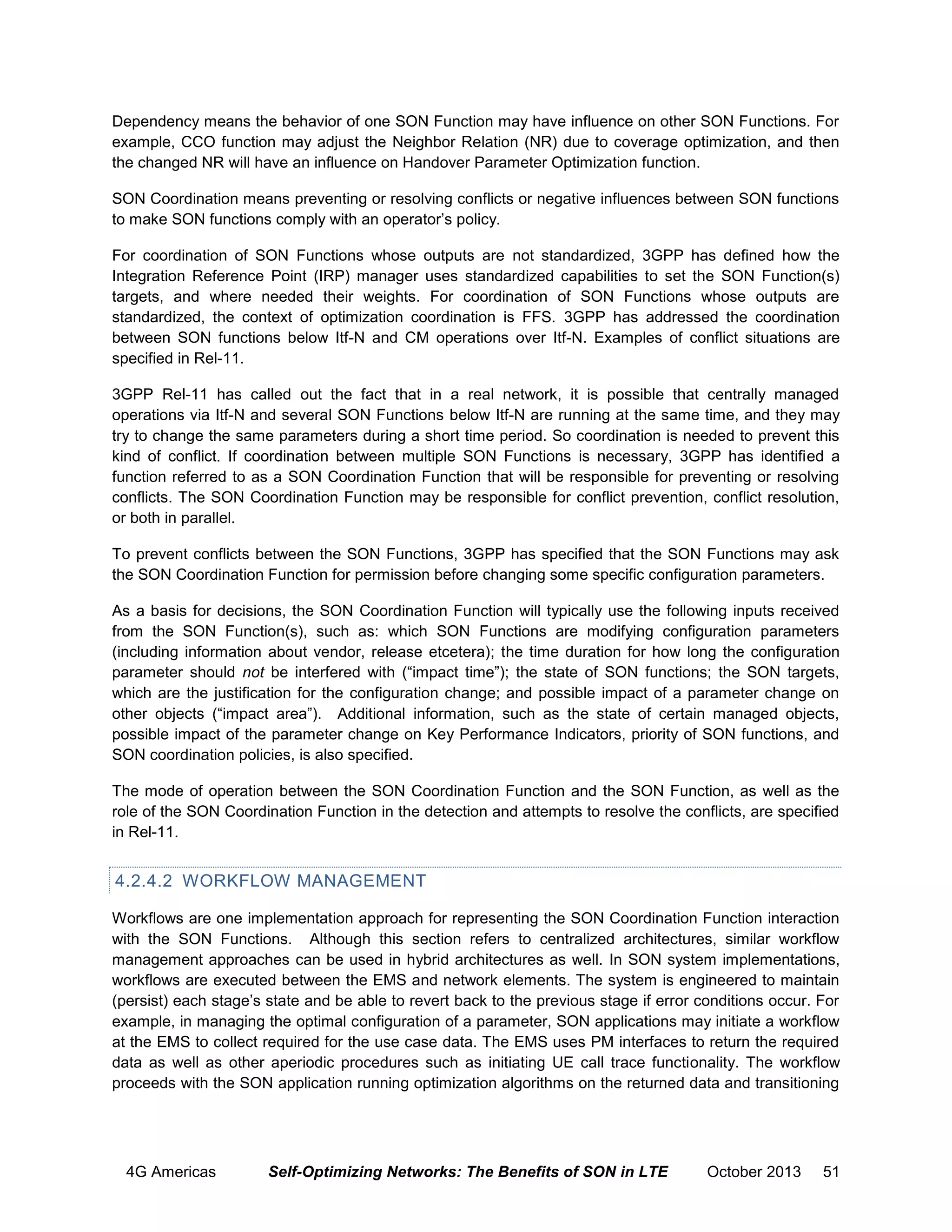 Dependency means the behavior of one SON Function may have influence on other SON Functions. For
example, CCO function may adjust the Neighbor Relation (NR) due to coverage optimization, and then
the changed NR will have an influence on Handover Parameter Optimization function.
SON Coordination means preventing or resolving conflicts or negative influences between SON functions
to make SON functions comply with an operator’s policy.
For coordination of SON Functions whose outputs are not standardized, 3GPP has defined how the
Integration Reference Point (IRP) manager uses standardized capabilities to set the SON Function(s)
targets, and where needed their weights. For coordination of SON Functions whose outputs are
standardized, the context of optimization coordination is FFS. 3GPP has addressed the coordination
between SON functions below Itf-N and CM operations over Itf-N. Examples of conflict situations are
specified in Rel-11.
3GPP Rel-11 has called out the fact that in a real network, it is possible that centrally managed
operations via Itf-N and several SON Functions below Itf-N are running at the same time, and they may
try to change the same parameters during a short time period. So coordination is needed to prevent this
kind of conflict. If coordination between multiple SON Functions is necessary, 3GPP has identified a
function referred to as a SON Coordination Function that will be responsible for preventing or resolving
conflicts. The SON Coordination Function may be responsible for conflict prevention, conflict resolution,
or both in parallel.
To prevent conflicts between the SON Functions, 3GPP has specified that the SON Functions may ask
the SON Coordination Function for permission before changing some specific configuration parameters.
As a basis for decisions, the SON Coordination Function will typically use the following inputs received
from the SON Function(s), such as: which SON Functions are modifying configuration parameters
(including information about vendor, release etcetera); the time duration for how long the configuration
parameter should not be interfered with (“impact time”); the state of SON functions; the SON targets,
which are the justification for the configuration change; and possible impact of a parameter change on
other objects (“impact area”). Additional information, such as the state of certain managed objects,
possible impact of the parameter change on Key Performance Indicators, priority of SON functions, and
SON coordination policies, is also specified.
The mode of operation between the SON Coordination Function and the SON Function, as well as the
role of the SON Coordination Function in the detection and attempts to resolve the conflicts, are specified
in Rel-11.

4.2.4.2 WORKFLOW MANAGEMENT
Workflows are one implementation approach for representing the SON Coordination Function interaction
with the SON Functions. Although this section refers to centralized architectures, similar workflow
management approaches can be used in hybrid architectures as well. In SON system implementations,
workflows are executed between the EMS and network elements. The system is engineered to maintain
(persist) each stage’s state and be able to revert back to the previous stage if error conditions occur. For
example, in managing the optimal configuration of a parameter, SON applications may initiate a workflow
at the EMS to collect required for the use case data. The EMS uses PM interfaces to return the required
data as well as other aperiodic procedures such as initiating UE call trace functionality. The workflow
proceeds with the SON application running optimization algorithms on the returned data and transitioning

4G Americas

Self-Optimizing Networks: The Benefits of SON in LTE

October 2013

51

 