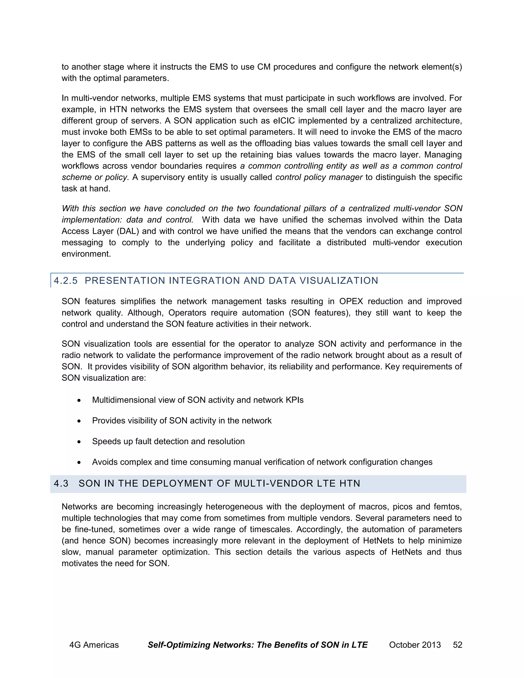 to another stage where it instructs the EMS to use CM procedures and configure the network element(s)
with the optimal parameters.
In multi-vendor networks, multiple EMS systems that must participate in such workflows are involved. For
example, in HTN networks the EMS system that oversees the small cell layer and the macro layer are
different group of servers. A SON application such as eICIC implemented by a centralized architecture,
must invoke both EMSs to be able to set optimal parameters. It will need to invoke the EMS of the macro
layer to configure the ABS patterns as well as the offloading bias values towards the small cell layer and
the EMS of the small cell layer to set up the retaining bias values towards the macro layer. Managing
workflows across vendor boundaries requires a common controlling entity as well as a common control
scheme or policy. A supervisory entity is usually called control policy manager to distinguish the specific
task at hand.
With this section we have concluded on the two foundational pillars of a centralized multi-vendor SON
implementation: data and control. With data we have unified the schemas involved within the Data
Access Layer (DAL) and with control we have unified the means that the vendors can exchange control
messaging to comply to the underlying policy and facilitate a distributed multi-vendor execution
environment.

4.2.5 PRESENTATION INTEGRATION AND DATA VISUALIZATION
SON features simplifies the network management tasks resulting in OPEX reduction and improved
network quality. Although, Operators require automation (SON features), they still want to keep the
control and understand the SON feature activities in their network.
SON visualization tools are essential for the operator to analyze SON activity and performance in the
radio network to validate the performance improvement of the radio network brought about as a result of
SON. It provides visibility of SON algorithm behavior, its reliability and performance. Key requirements of
SON visualization are:



Provides visibility of SON activity in the network



Speeds up fault detection and resolution



4.3

Multidimensional view of SON activity and network KPIs

Avoids complex and time consuming manual verification of network configuration changes

SON IN THE DEPLOYMENT OF MULTI-VENDOR LTE HTN

Networks are becoming increasingly heterogeneous with the deployment of macros, picos and femtos,
multiple technologies that may come from sometimes from multiple vendors. Several parameters need to
be fine-tuned, sometimes over a wide range of timescales. Accordingly, the automation of parameters
(and hence SON) becomes increasingly more relevant in the deployment of HetNets to help minimize
slow, manual parameter optimization. This section details the various aspects of HetNets and thus
motivates the need for SON.

4G Americas

Self-Optimizing Networks: The Benefits of SON in LTE

October 2013

52

 