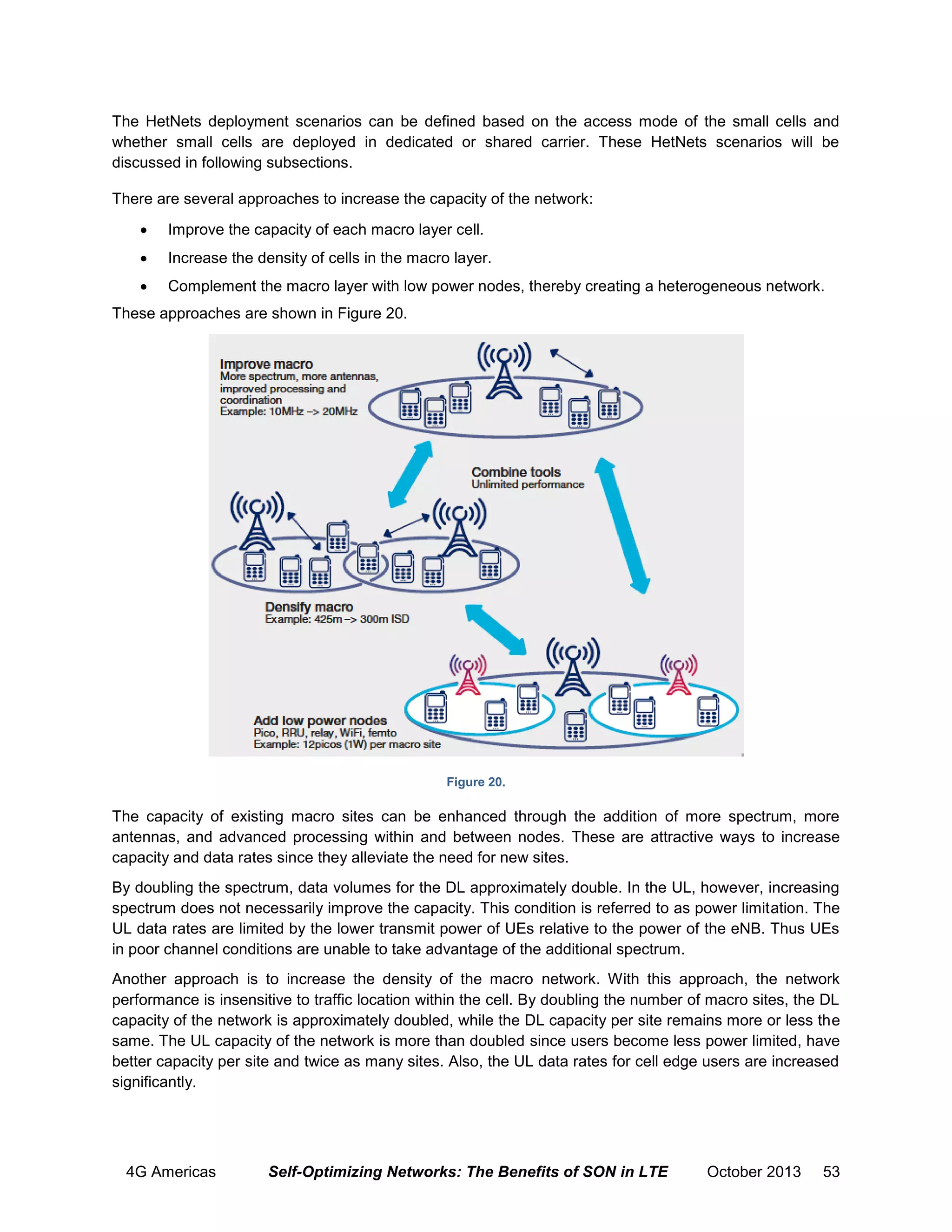 The HetNets deployment scenarios can be defined based on the access mode of the small cells and
whether small cells are deployed in dedicated or shared carrier. These HetNets scenarios will be
discussed in following subsections.
There are several approaches to increase the capacity of the network:


Improve the capacity of each macro layer cell.



Increase the density of cells in the macro layer.



Complement the macro layer with low power nodes, thereby creating a heterogeneous network.

These approaches are shown in Figure 20.

Figure 20.

The capacity of existing macro sites can be enhanced through the addition of more spectrum, more
antennas, and advanced processing within and between nodes. These are attractive ways to increase
capacity and data rates since they alleviate the need for new sites.
By doubling the spectrum, data volumes for the DL approximately double. In the UL, however, increasing
spectrum does not necessarily improve the capacity. This condition is referred to as power limitation. The
UL data rates are limited by the lower transmit power of UEs relative to the power of the eNB. Thus UEs
in poor channel conditions are unable to take advantage of the additional spectrum.
Another approach is to increase the density of the macro network. With this approach, the network
performance is insensitive to traffic location within the cell. By doubling the number of macro sites, the DL
capacity of the network is approximately doubled, while the DL capacity per site remains more or less the
same. The UL capacity of the network is more than doubled since users become less power limited, have
better capacity per site and twice as many sites. Also, the UL data rates for cell edge users are increased
significantly.

4G Americas

Self-Optimizing Networks: The Benefits of SON in LTE

October 2013

53

 