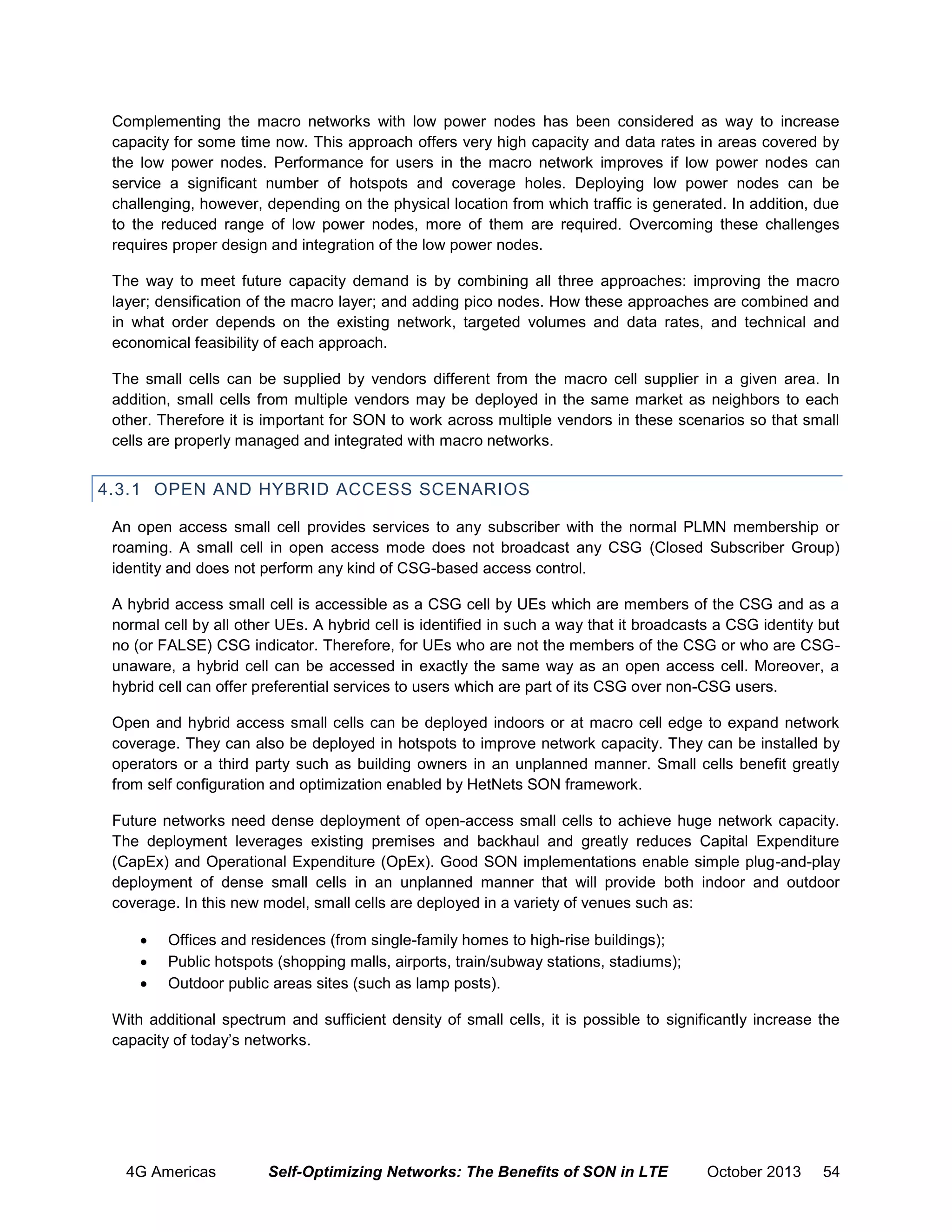 Complementing the macro networks with low power nodes has been considered as way to increase
capacity for some time now. This approach offers very high capacity and data rates in areas covered by
the low power nodes. Performance for users in the macro network improves if low power nodes can
service a significant number of hotspots and coverage holes. Deploying low power nodes can be
challenging, however, depending on the physical location from which traffic is generated. In addition, due
to the reduced range of low power nodes, more of them are required. Overcoming these challenges
requires proper design and integration of the low power nodes.
The way to meet future capacity demand is by combining all three approaches: improving the macro
layer; densification of the macro layer; and adding pico nodes. How these approaches are combined and
in what order depends on the existing network, targeted volumes and data rates, and technical and
economical feasibility of each approach.
The small cells can be supplied by vendors different from the macro cell supplier in a given area. In
addition, small cells from multiple vendors may be deployed in the same market as neighbors to each
other. Therefore it is important for SON to work across multiple vendors in these scenarios so that small
cells are properly managed and integrated with macro networks.

4.3.1 OPEN AND HYBRID ACCESS SCENARIOS
An open access small cell provides services to any subscriber with the normal PLMN membership or
roaming. A small cell in open access mode does not broadcast any CSG (Closed Subscriber Group)
identity and does not perform any kind of CSG-based access control.
A hybrid access small cell is accessible as a CSG cell by UEs which are members of the CSG and as a
normal cell by all other UEs. A hybrid cell is identified in such a way that it broadcasts a CSG identity but
no (or FALSE) CSG indicator. Therefore, for UEs who are not the members of the CSG or who are CSGunaware, a hybrid cell can be accessed in exactly the same way as an open access cell. Moreover, a
hybrid cell can offer preferential services to users which are part of its CSG over non-CSG users.
Open and hybrid access small cells can be deployed indoors or at macro cell edge to expand network
coverage. They can also be deployed in hotspots to improve network capacity. They can be installed by
operators or a third party such as building owners in an unplanned manner. Small cells benefit greatly
from self configuration and optimization enabled by HetNets SON framework.
Future networks need dense deployment of open-access small cells to achieve huge network capacity.
The deployment leverages existing premises and backhaul and greatly reduces Capital Expenditure
(CapEx) and Operational Expenditure (OpEx). Good SON implementations enable simple plug-and-play
deployment of dense small cells in an unplanned manner that will provide both indoor and outdoor
coverage. In this new model, small cells are deployed in a variety of venues such as:




Offices and residences (from single-family homes to high-rise buildings);
Public hotspots (shopping malls, airports, train/subway stations, stadiums);
Outdoor public areas sites (such as lamp posts).

With additional spectrum and sufficient density of small cells, it is possible to significantly increase the
capacity of today’s networks.

4G Americas

Self-Optimizing Networks: The Benefits of SON in LTE

October 2013

54

 