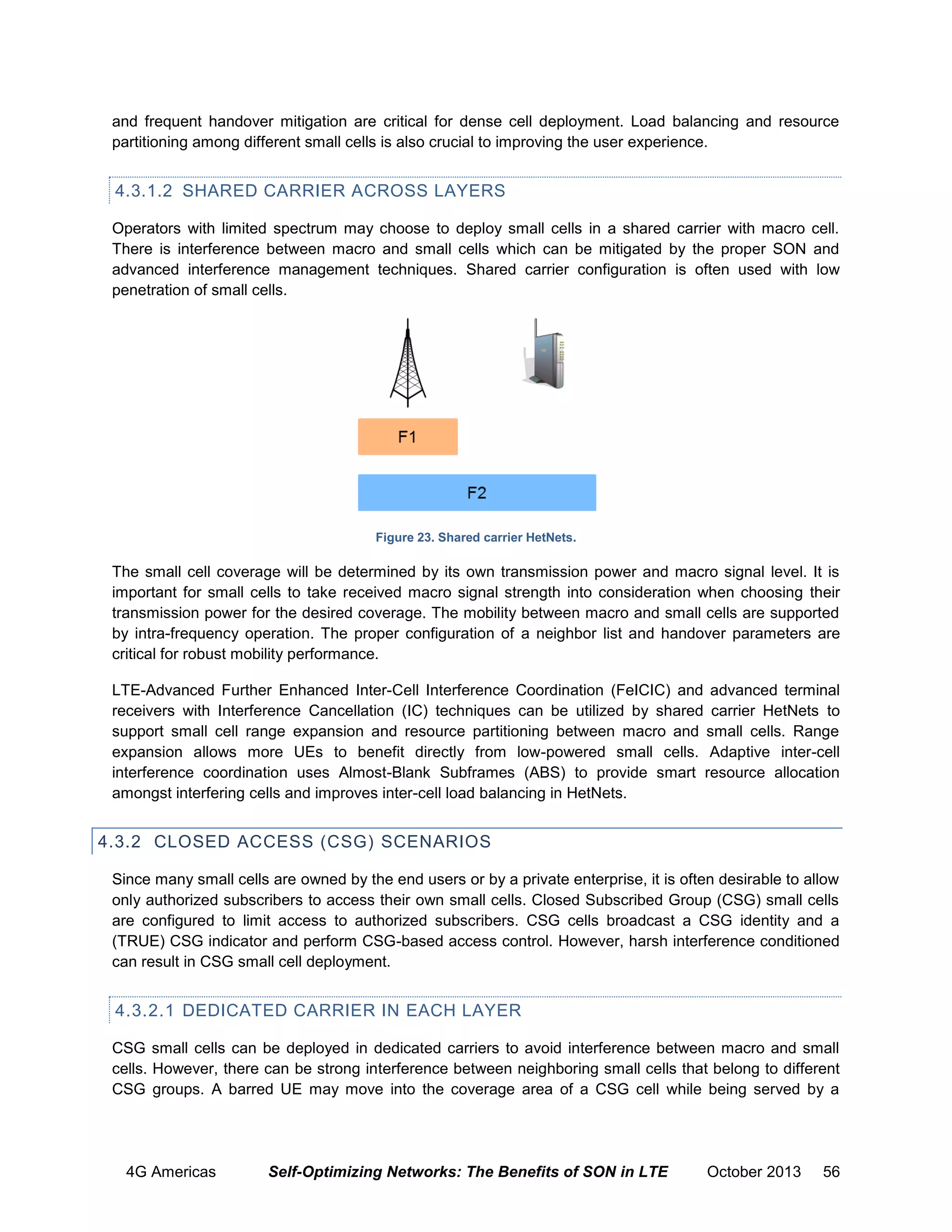 and frequent handover mitigation are critical for dense cell deployment. Load balancing and resource
partitioning among different small cells is also crucial to improving the user experience.

4.3.1.2 SHARED CARRIER ACROSS LAYERS
Operators with limited spectrum may choose to deploy small cells in a shared carrier with macro cell.
There is interference between macro and small cells which can be mitigated by the proper SON and
advanced interference management techniques. Shared carrier configuration is often used with low
penetration of small cells.

Figure 23. Shared carrier HetNets.

The small cell coverage will be determined by its own transmission power and macro signal level. It is
important for small cells to take received macro signal strength into consideration when choosing their
transmission power for the desired coverage. The mobility between macro and small cells are supported
by intra-frequency operation. The proper configuration of a neighbor list and handover parameters are
critical for robust mobility performance.
LTE-Advanced Further Enhanced Inter-Cell Interference Coordination (FeICIC) and advanced terminal
receivers with Interference Cancellation (IC) techniques can be utilized by shared carrier HetNets to
support small cell range expansion and resource partitioning between macro and small cells. Range
expansion allows more UEs to benefit directly from low-powered small cells. Adaptive inter-cell
interference coordination uses Almost-Blank Subframes (ABS) to provide smart resource allocation
amongst interfering cells and improves inter-cell load balancing in HetNets.

4.3.2 CLOSED ACCESS (CSG) SCENARIOS
Since many small cells are owned by the end users or by a private enterprise, it is often desirable to allow
only authorized subscribers to access their own small cells. Closed Subscribed Group (CSG) small cells
are configured to limit access to authorized subscribers. CSG cells broadcast a CSG identity and a
(TRUE) CSG indicator and perform CSG-based access control. However, harsh interference conditioned
can result in CSG small cell deployment.

4.3.2.1 DEDICATED CARRIER IN EACH LAYER
CSG small cells can be deployed in dedicated carriers to avoid interference between macro and small
cells. However, there can be strong interference between neighboring small cells that belong to different
CSG groups. A barred UE may move into the coverage area of a CSG cell while being served by a

4G Americas

Self-Optimizing Networks: The Benefits of SON in LTE

October 2013

56

 
