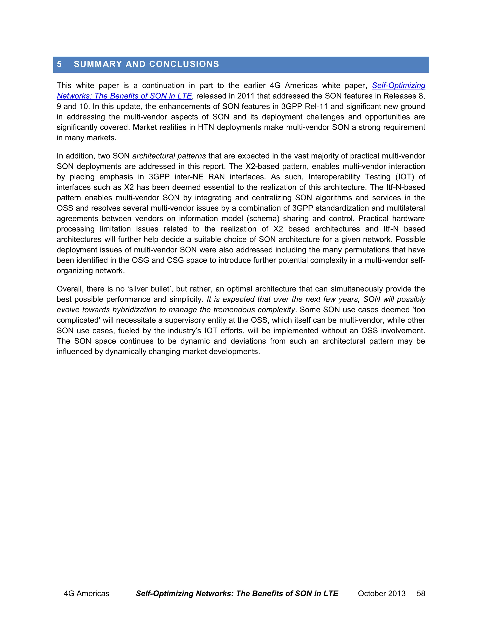 5

SUMMARY AND CONCLUSIONS

This white paper is a continuation in part to the earlier 4G Americas white paper, Self-Optimizing
Networks: The Benefits of SON in LTE, released in 2011 that addressed the SON features in Releases 8,
9 and 10. In this update, the enhancements of SON features in 3GPP Rel-11 and significant new ground
in addressing the multi-vendor aspects of SON and its deployment challenges and opportunities are
significantly covered. Market realities in HTN deployments make multi-vendor SON a strong requirement
in many markets.
In addition, two SON architectural patterns that are expected in the vast majority of practical multi-vendor
SON deployments are addressed in this report. The X2-based pattern, enables multi-vendor interaction
by placing emphasis in 3GPP inter-NE RAN interfaces. As such, Interoperability Testing (IOT) of
interfaces such as X2 has been deemed essential to the realization of this architecture. The Itf-N-based
pattern enables multi-vendor SON by integrating and centralizing SON algorithms and services in the
OSS and resolves several multi-vendor issues by a combination of 3GPP standardization and multilateral
agreements between vendors on information model (schema) sharing and control. Practical hardware
processing limitation issues related to the realization of X2 based architectures and Itf-N based
architectures will further help decide a suitable choice of SON architecture for a given network. Possible
deployment issues of multi-vendor SON were also addressed including the many permutations that have
been identified in the OSG and CSG space to introduce further potential complexity in a multi-vendor selforganizing network.
Overall, there is no ‘silver bullet’, but rather, an optimal architecture that can simultaneously provide the
best possible performance and simplicity. It is expected that over the next few years, SON will possibly
evolve towards hybridization to manage the tremendous complexity. Some SON use cases deemed ‘too
complicated’ will necessitate a supervisory entity at the OSS, which itself can be multi-vendor, while other
SON use cases, fueled by the industry’s IOT efforts, will be implemented without an OSS involvement.
The SON space continues to be dynamic and deviations from such an architectural pattern may be
influenced by dynamically changing market developments.

4G Americas

Self-Optimizing Networks: The Benefits of SON in LTE

October 2013

58

 