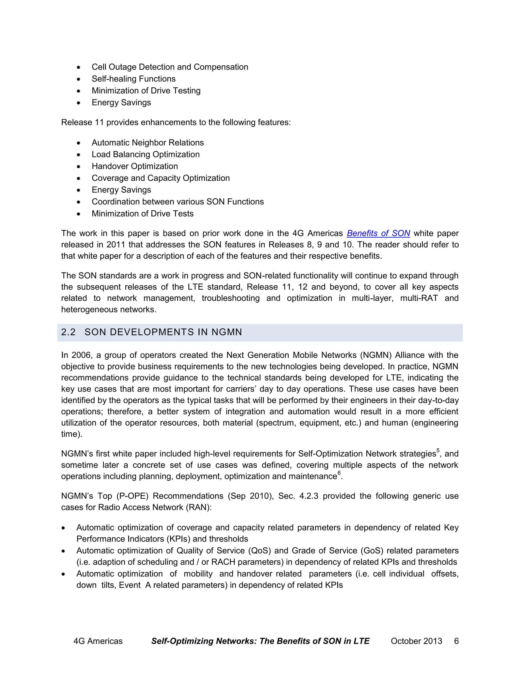 




Cell Outage Detection and Compensation
Self-healing Functions
Minimization of Drive Testing
Energy Savings

Release 11 provides enhancements to the following features:








Automatic Neighbor Relations
Load Balancing Optimization
Handover Optimization
Coverage and Capacity Optimization
Energy Savings
Coordination between various SON Functions
Minimization of Drive Tests

The work in this paper is based on prior work done in the 4G Americas Benefits of SON white paper
released in 2011 that addresses the SON features in Releases 8, 9 and 10. The reader should refer to
that white paper for a description of each of the features and their respective benefits.
The SON standards are a work in progress and SON-related functionality will continue to expand through
the subsequent releases of the LTE standard, Release 11, 12 and beyond, to cover all key aspects
related to network management, troubleshooting and optimization in multi-layer, multi-RAT and
heterogeneous networks.

2.2 SON DEVELOPMENT S IN NGMN
In 2006, a group of operators created the Next Generation Mobile Networks (NGMN) Alliance with the
objective to provide business requirements to the new technologies being developed. In practice, NGMN
recommendations provide guidance to the technical standards being developed for LTE, indicating the
key use cases that are most important for carriers’ day to day operations. These use cases have been
identified by the operators as the typical tasks that will be performed by their engineers in their day-to-day
operations; therefore, a better system of integration and automation would result in a more efficient
utilization of the operator resources, both material (spectrum, equipment, etc.) and human (engineering
time).
5

NGMN’s first white paper included high-level requirements for Self-Optimization Network strategies , and
sometime later a concrete set of use cases was defined, covering multiple aspects of the network
6
operations including planning, deployment, optimization and maintenance .
NGMN’s Top (P-OPE) Recommendations (Sep 2010), Sec. 4.2.3 provided the following generic use
cases for Radio Access Network (RAN):




Automatic optimization of coverage and capacity related parameters in dependency of related Key
Performance Indicators (KPIs) and thresholds
Automatic optimization of Quality of Service (QoS) and Grade of Service (GoS) related parameters
(i.e. adaption of scheduling and / or RACH parameters) in dependency of related KPIs and thresholds
Automatic optimization of mobility and handover related parameters (i.e. cell individual offsets,
down tilts, Event A related parameters) in dependency of related KPIs

4G Americas

Self-Optimizing Networks: The Benefits of SON in LTE

October 2013

6

 
