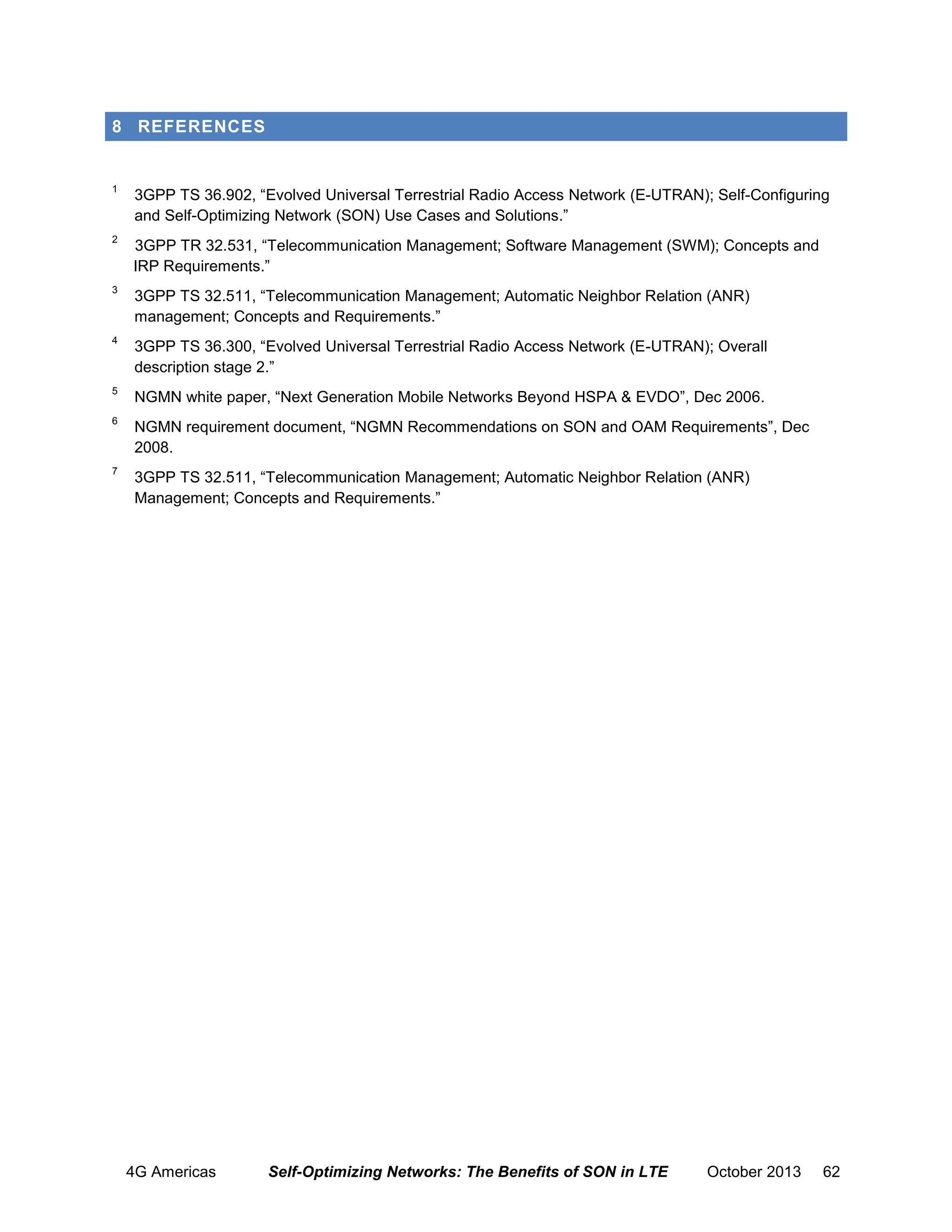 8 REFERENCES

1

3GPP TS 36.902, “Evolved Universal Terrestrial Radio Access Network (E-UTRAN); Self-Configuring
and Self-Optimizing Network (SON) Use Cases and Solutions.”

2

3GPP TR 32.531, “Telecommunication Management; Software Management (SWM); Concepts and
IRP Requirements.”

3

3GPP TS 32.511, “Telecommunication Management; Automatic Neighbor Relation (ANR)
management; Concepts and Requirements.”

4

3GPP TS 36.300, “Evolved Universal Terrestrial Radio Access Network (E-UTRAN); Overall
description stage 2.”

5

NGMN white paper, “Next Generation Mobile Networks Beyond HSPA & EVDO”, Dec 2006.

6

NGMN requirement document, “NGMN Recommendations on SON and OAM Requirements”, Dec
2008.

7

3GPP TS 32.511, “Telecommunication Management; Automatic Neighbor Relation (ANR)
Management; Concepts and Requirements.”

4G Americas

Self-Optimizing Networks: The Benefits of SON in LTE

October 2013

62

 