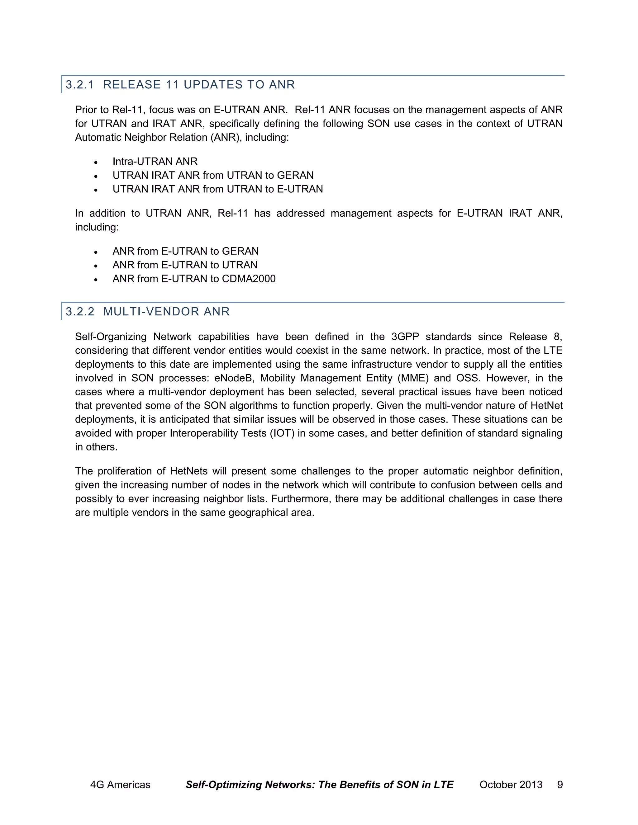 3.2.1 RELEASE 11 UPDATES TO ANR
Prior to Rel-11, focus was on E-UTRAN ANR. Rel-11 ANR focuses on the management aspects of ANR
for UTRAN and IRAT ANR, specifically defining the following SON use cases in the context of UTRAN
Automatic Neighbor Relation (ANR), including:




Intra-UTRAN ANR
UTRAN IRAT ANR from UTRAN to GERAN
UTRAN IRAT ANR from UTRAN to E-UTRAN

In addition to UTRAN ANR, Rel-11 has addressed management aspects for E-UTRAN IRAT ANR,
including:




ANR from E-UTRAN to GERAN
ANR from E-UTRAN to UTRAN
ANR from E-UTRAN to CDMA2000

3.2.2 MULTI-VENDOR ANR
Self-Organizing Network capabilities have been defined in the 3GPP standards since Release 8,
considering that different vendor entities would coexist in the same network. In practice, most of the LTE
deployments to this date are implemented using the same infrastructure vendor to supply all the entities
involved in SON processes: eNodeB, Mobility Management Entity (MME) and OSS. However, in the
cases where a multi-vendor deployment has been selected, several practical issues have been noticed
that prevented some of the SON algorithms to function properly. Given the multi-vendor nature of HetNet
deployments, it is anticipated that similar issues will be observed in those cases. These situations can be
avoided with proper Interoperability Tests (IOT) in some cases, and better definition of standard signaling
in others.
The proliferation of HetNets will present some challenges to the proper automatic neighbor definition,
given the increasing number of nodes in the network which will contribute to confusion between cells and
possibly to ever increasing neighbor lists. Furthermore, there may be additional challenges in case there
are multiple vendors in the same geographical area.

4G Americas

Self-Optimizing Networks: The Benefits of SON in LTE

October 2013

9

 
