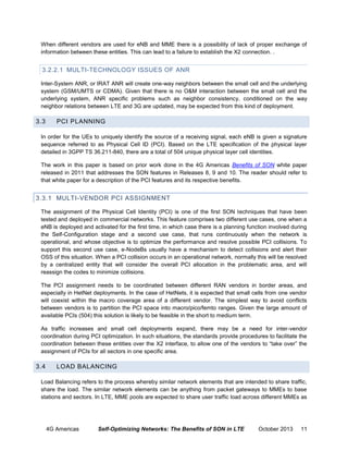 When different vendors are used for eNB and MME there is a possibility of lack of proper exchange of
information between these entities. This can lead to a failure to establish the X2 connection. .

3.2.2.1 MULTI-TECHNOLOGY ISSUES OF ANR
Inter-System ANR, or IRAT ANR will create one-way neighbors between the small cell and the underlying
system (GSM/UMTS or CDMA). Given that there is no O&M interaction between the small cell and the
underlying system, ANR specific problems such as neighbor consistency, conditioned on the way
neighbor relations between LTE and 3G are updated, may be expected from this kind of deployment.

3.3

PCI PLANNING

In order for the UEs to uniquely identify the source of a receiving signal, each eNB is given a signature
sequence referred to as Physical Cell ID (PCI). Based on the LTE specification of the physical layer
detailed in 3GPP TS 36.211-840, there are a total of 504 unique physical layer cell identities.
The work in this paper is based on prior work done in the 4G Americas Benefits of SON white paper
released in 2011 that addresses the SON features in Releases 8, 9 and 10. The reader should refer to
that white paper for a description of the PCI features and its respective benefits.

3.3.1 MULTI-VENDOR PCI ASSIGNMENT
The assignment of the Physical Cell Identity (PCI) is one of the first SON techniques that have been
tested and deployed in commercial networks. This feature comprises two different use cases, one when a
eNB is deployed and activated for the first time, in which case there is a planning function involved during
the Self-Configuration stage and a second use case, that runs continuously when the network is
operational, and whose objective is to optimize the performance and resolve possible PCI collisions. To
support this second use case, e-NodeBs usually have a mechanism to detect collisions and alert their
OSS of this situation. When a PCI collision occurs in an operational network, normally this will be resolved
by a centralized entity that will consider the overall PCI allocation in the problematic area, and will
reassign the codes to minimize collisions.
The PCI assignment needs to be coordinated between different RAN vendors in border areas, and
especially in HetNet deployments. In the case of HetNets, it is expected that small cells from one vendor
will coexist within the macro coverage area of a different vendor. The simplest way to avoid conflicts
between vendors is to partition the PCI space into macro/pico/femto ranges. Given the large amount of
available PCIs (504) this solution is likely to be feasible in the short to medium term.
As traffic increases and small cell deployments expand, there may be a need for inter-vendor
coordination during PCI optimization. In such situations, the standards provide procedures to facilitate the
coordination between these entities over the X2 interface, to allow one of the vendors to “take over” the
assignment of PCIs for all sectors in one specific area.

3.4

LOAD BALANCING

Load Balancing refers to the process whereby similar network elements that are intended to share traffic,
share the load. The similar network elements can be anything from packet gateways to MMEs to base
stations and sectors. In LTE, MME pools are expected to share user traffic load across different MMEs as

4G Americas

Self-Optimizing Networks: The Benefits of SON in LTE

October 2013

11

 