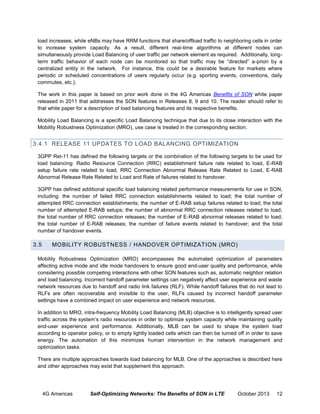 load increases, while eNBs may have RRM functions that share/offload traffic to neighboring cells in order
to increase system capacity. As a result, different real-time algorithms at different nodes can
simultaneously provide Load Balancing of user traffic per network element as required. Additionally, longterm traffic behavior of each node can be monitored so that traffic may be “directed” a-priori by a
centralized entity in the network. For instance, this could be a desirable feature for markets where
periodic or scheduled concentrations of users regularly occur (e.g. sporting events, conventions, daily
commutes, etc.).
The work in this paper is based on prior work done in the 4G Americas Benefits of SON white paper
released in 2011 that addresses the SON features in Releases 8, 9 and 10. The reader should refer to
that white paper for a description of load balancing features and its respective benefits.
Mobility Load Balancing is a specific Load Balancing technique that due to its close interaction with the
Mobility Robustness Optimization (MRO), use case is treated in the corresponding section.

3.4.1 RELEASE 11 UPDATES TO LOAD BALANCING OPTIMIZATION
3GPP Rel-11 has defined the following targets or the combination of the following targets to be used for
load balancing: Radio Resource Connection (RRC) establishment failure rate related to load, E-RAB
setup failure rate related to load, RRC Connection Abnormal Release Rate Related to Load, E-RAB
Abnormal Release Rate Related to Load and Rate of failures related to handover.
3GPP has defined additional specific load balancing related performance measurements for use in SON,
including: the number of failed RRC connection establishments related to load; the total number of
attempted RRC connection establishments; the number of E-RAB setup failures related to load; the total
number of attempted E-RAB setups; the number of abnormal RRC connection releases related to load;
the total number of RRC connection releases; the number of E-RAB abnormal releases related to load;
the total number of E-RAB releases; the number of failure events related to handover; and the total
number of handover events.

3.5

MOBILITY ROBUSTNESS / HANDOVER OPTIMIZATION (MRO)

Mobility Robustness Optimization (MRO) encompasses the automated optimization of parameters
affecting active mode and idle mode handovers to ensure good end-user quality and performance, while
considering possible competing interactions with other SON features such as, automatic neighbor relation
and load balancing. Incorrect handoff parameter settings can negatively affect user experience and waste
network resources due to handoff and radio link failures (RLF). While handoff failures that do not lead to
RLFs are often recoverable and invisible to the user, RLFs caused by incorrect handoff parameter
settings have a combined impact on user experience and network resources.
In addition to MRO, intra-frequency Mobility Load Balancing (MLB) objective is to intelligently spread user
traffic across the system’s radio resources in order to optimize system capacity while maintaining quality
end-user experience and performance. Additionally, MLB can be used to shape the system load
according to operator policy, or to empty lightly loaded cells which can then be turned off in order to save
energy. The automation of this minimizes human intervention in the network management and
optimization tasks.
There are multiple approaches towards load balancing for MLB. One of the approaches is described here
and other approaches may exist that supplement this approach.

4G Americas

Self-Optimizing Networks: The Benefits of SON in LTE

October 2013

12

 