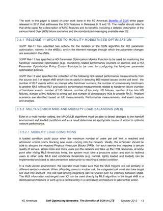 The work in this paper is based on prior work done in the 4G Americas Benefits of SON white paper
released in 2011 that addresses the SON features in Releases 8, 9 and 10. The reader should refer to
that white paper for a description of MRO features and its benefits, including a detailed description of the
various Hand Over (HO) failure scenarios and the standardized messaging available over X2.

3.5.1 RELEASE 11 UPDATES TO MOBILITY ROBUSTNESS OPTIMIZATION
3GPP Rel-11 has specified two options for the location of the SON algorithm for HO parameter
optimization, namely, in the eNB(s), and in the element manager through which the parameter changes
are executed in the eNBs.
3GPP Rel-11 has specified a HO Parameter Optimization Monitor Function to be used for monitoring the
handover parameter optimization (e.g., monitoring related performance counters or alarms), and a HO
Parameter Optimization Policy Control Function to be used for configuring the handover parameter
optimization policies.
3GPP Rel-11 also specified the collection of the following HO-related performance measurements from
the source and / or target eNB which can be useful in detecting HO-related issues on the cell level: the
number of RLF events within an interval after handover success; the number of unnecessary handovers
to another RAT without RLF and specific performance measurements related to handover failure (number
of handover events, number of HO failures, number of too early HO failures, number of too late HO
failures, number of HO failures to wrong cell and number of unnecessary HOs to another RAT). Problem
scenarios are identified based on UE measurements, Performance measurements, and event capture
and analysis.

3.5.2 MULTI-VENDOR MRO AND MOBILITY LOAD BALANCING (MLB)
Even in a multi-vendor setting, the MRO/MLB algorithms must be able to detect changes to the handoff
environment and loaded conditions and as a result determine an appropriate course of action to optimize
network performance.

3.5.2.1 MOBILITY LOAD CONDITIONS
A loaded condition could occur when the maximum number of users per cell limit is reached and
admission control starts blocking new users coming into the network. Ideally, the scheduler should be
able to allocate the required Physical Resource Blocks (PRBs) for each service that requires a certain
quality of service. When more and more users join the network and take up the PRB resources, at some
point after hitting MLB thresholds limits, the system must take a proactive action and start to redirect
users to other cells. MLB load conditions thresholds (e.g. normal, lightly loaded and loaded) can be
implemented and used to take preventive action prior to reaching a loaded condition.
In a multi-vendor environment, the operator must make sure that the MLB triggers are set similarly in
different vendor’s network. When offloading users to another cell, the congested cell must also take target
cell load into account. The cell load among neighbors can be shared over X2 interface between eNBs.
The MLB information exchanged over X2 can be used directly by MLB algorithm in the target eNB in a
distributed architecture or sent up to a central entity in a centralized architecture to take further action.

4G Americas

Self-Optimizing Networks: The Benefits of SON in LTE

October 2013

13

 