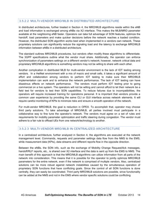 3.5.2.2 MULTI-VENDOR MRO/MLB IN DISTRIBUTED ARCHITECTURE
In distributed architectures, further treated in Section 4, the MRO/MLB algorithms reside within the eNB
and load information is exchanged among eNBs via X2 interface. This makes the MLB/MRO parameter
available at the neighboring eNB faster. Operators can take full advantage of SON features, optimize the
handoff, load parameters and make quicker decisions before the network reaches a loaded condition.
However, the distributed SON algorithm works best when implemented in a vendors own network. These
proprietary solutions can significantly reduce the signaling load and the latency to exchange MRO/MLB
information between eNBs in a distributed architecture.
The standard outlines MRO/MLB procedures, but vendors often modify these algorithms to differentiate.
The 3GPP specifications outline what the vendor must share. Additionally, the operator can enforce
synchronization of parameters settings on a different vendor’s network; however, network critical data and
proprietary MRO/MLB algorithms is something vendors may not be willing to share with each other.
Another complication in distributed MLB for multi-vendor environment is the lack of IOT testing among
vendors. In a HetNet environment with a mix of macro and small cells, it takes a significant amount of
effort and collaboration among vendors to perform IOT testing to make sure their MRO/MLB
implementation can work and to enhance the network performance. The lack of IOT testing can have
disastrous effects on network performance. The vendors must perform IOT testing prior to going
commercial on a live system. The operators will not be willing and cannot afford to let their network be a
field test for vendors to test their SON capabilities. To reduce failures due to incompatibilities, the
operators will require increased training for operations personal. It is important that vendors provide a
common user experience by providing the same CLI or GUI interface across network elements. It will
require careful monitoring of KPIs to minimize risks and ensure a smooth operation of the network.
For multi-vendor MRO/MLB, the goal is reduction in OPEX. To accomplish that, operator may choose
third party solutions. To take advantage of MRO/MLB, all parties involved must participate in a
collaborative way to fine tune the operator’s network. The vendors must agree on a set of rules and
requirements for mobility parameter optimization and traffic steering during congestion. The vendor must
adhere to a fair rule to offload UEs from one network/technology to another.

3.5.2.3 MULTI-VENDOR MRO/MLB IN CENTRALIZED ARCHITECTURE
In a centralized architecture, further analyzed in Section 4, the algorithms are executed at the network
management level. Commands, requests and parameter settings data flow from the NMS to the EMS,
while measurement data (KPIs), data streams and different reports flow in the opposite direction.
Between the eNBs, the SON info, such as the exchange of Mobility Change Request/Ack messages,
handoff/RLF reports, etc., is shared over X2 interface and the data is sent up from the EMS to NMS. The
main benefit of this approach is that the MRO/MLB algorithms can utilize information from all parts of the
network into consideration. This means that it is possible for the operator to jointly optimize MRO/MLB
parameters for the entire network, even if the network is comprised of multiple vendors. Also, centralized
solutions can be more robust against network instabilities caused by the simultaneous operation of
proprietary SON functions that have conflicting goals. Since the control of all SON functions is done
centrally, they can easily be coordinated. Third party MRO/MLB solutions are possible, since functionality
can be added at the NMS and not in the EMS where vendor specific solutions could be conflicting.

4G Americas

Self-Optimizing Networks: The Benefits of SON in LTE

October 2013

14

 