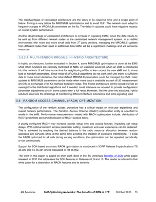 The disadvantages of centralized architecture are the delay in its response time and a single point of
failure. Timing is very critical for MRO/MLB optimizations and to avoid RLF. The network must adapt to
frequent changes in MRO/MLB parameters on the fly. The delay in updates could have negative impacts
on overall system performance.
Another disadvantage of centralized architecture is increase in signaling traffic, since the data needs to
be sent up from different network nodes to the centralized network management system. In a HetNet
rd
environment with more and more small cells from 3 party vendors, managing the MRO/MLB updates
from different nodes that result in additional data traffic will be a significant challenge and will consume
resources.

3.5.2.4 MULTI-VENDOR MRO/MLB IN HYBRID ARCHITECTURE
In hybrid architectures, further evaluated in Section 4, some MRO/MLB optimization is done at the EMS
while other functions are centrally controlled at NMS. An example would be when an eNB is introduced
into the network. It will take some time for neighboring eNBs to learn about the new eNB and to share
load or handoff parameters. Since most of MRO/MLB algorithms do not work well until there is sufficient
data to make smart decisions, the initial default MRO/MLB parameters could be managed by NMS. Later
updates to MRO/MLB parameters can be made when more data is available as part of UE measurement
and info is exchanged over X2 interface between nodes. The hybrid architecture control would provide an
oversight to the distributed algorithms and if needed, could intervene as required to provide configuration
parameter adjustments and in some cases even a full reset. However, like the other two solutions, hybrid
solutions also face the challenge of maintaining different interface extensions and extra signaling load.

3.6

RANDOM ACCESS CHANNEL (RACH) OPTIMIZATION

The configuration of the random access procedure has a critical impact on end-user experience and
overall network performance. The Random Access Channel (RACH) optimization entity is specified to
reside in the eNB. Performance measurements related with RACH optimization include: distribution of
RACH preambles sent and distribution of RACH access delay.
A poorly configured RACH may increase access setup time and access failures, impacting call setup
delays. With optimal random access parameter setting, maximum end-user experience can be obtained.
This is achieved by reaching the desired balance in the radio resource allocation between random
accesses and services while at the same time avoiding the creation of excessive interference. To keep
the RACH optimized for all cells during varying conditions, the optimization can be repeated periodically
or run continuously.
Support for SON based automatic RACH optimization is introduced in 3GPP Release 9 specifications TS
36.300 and TS 36.331 and is discussed in TR 36.902.
The work in this paper is based on prior work done in the 4G Americas Benefits of SON white paper
released in 2011 that addresses the SON features in Releases 8, 9 and 10. The reader is referred to that
white paper for a description of RACH features and its benefits.

4G Americas

Self-Optimizing Networks: The Benefits of SON in LTE

October 2013

15

 