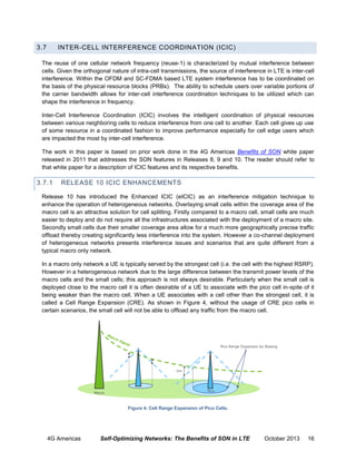 3.7

INTER-CELL INTERFERENCE COORDINATION (ICIC)

The reuse of one cellular network frequency (reuse-1) is characterized by mutual interference between
cells. Given the orthogonal nature of intra-cell transmissions, the source of interference in LTE is inter-cell
interference. Within the OFDM and SC-FDMA based LTE system interference has to be coordinated on
the basis of the physical resource blocks (PRBs). The ability to schedule users over variable portions of
the carrier bandwidth allows for inter-cell interference coordination techniques to be utilized which can
shape the interference in frequency.
Inter-Cell Interference Coordination (ICIC) involves the intelligent coordination of physical resources
between various neighboring cells to reduce interference from one cell to another. Each cell gives up use
of some resource in a coordinated fashion to improve performance especially for cell edge users which
are impacted the most by inter-cell interference.
The work in this paper is based on prior work done in the 4G Americas Benefits of SON white paper
released in 2011 that addresses the SON features in Releases 8, 9 and 10. The reader should refer to
that white paper for a description of ICIC features and its respective benefits.

3.7.1

RELEASE 10 ICIC ENHANCEMENTS

Release 10 has introduced the Enhanced ICIC (eICIC) as an interference mitigation technique to
enhance the operation of heterogeneous networks. Overlaying small cells within the coverage area of the
macro cell is an attractive solution for cell splitting. Firstly compared to a macro cell, small cells are much
easier to deploy and do not require all the infrastructures associated with the deployment of a macro site.
Secondly small cells due their smaller coverage area allow for a much more geographically precise traffic
offload thereby creating significantly less interference into the system. However a co-channel deployment
of heterogeneous networks presents interference issues and scenarios that are quite different from a
typical macro only network.
In a macro only network a UE is typically served by the strongest cell (i.e. the cell with the highest RSRP).
However in a heterogeneous network due to the large difference between the transmit power levels of the
macro cells and the small cells; this approach is not always desirable. Particularly when the small cell is
deployed close to the macro cell it is often desirable of a UE to associate with the pico cell in-spite of it
being weaker than the macro cell. When a UE associates with a cell other than the strongest cell, it is
called a Cell Range Expansion (CRE). As shown in Figure 4, without the usage of CRE pico cells in
certain scenarios, the small cell will not be able to offload any traffic from the macro cell.

Pico Range Expansion by Biasing

bias

Macro

Pico

Figure 4. Cell Range Expansion of Pico Cells.

4G Americas

Self-Optimizing Networks: The Benefits of SON in LTE

October 2013

16

 