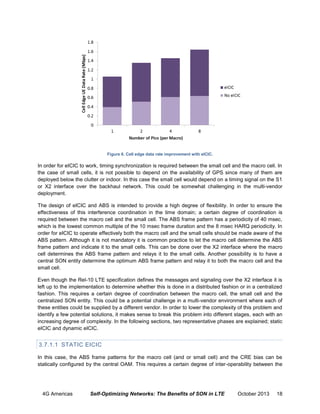 Figure 6. Cell edge data rate improvement with eICIC.

In order for eICIC to work, timing synchronization is required between the small cell and the macro cell. In
the case of small cells, it is not possible to depend on the availability of GPS since many of them are
deployed below the clutter or indoor. In this case the small cell would depend on a timing signal on the S1
or X2 interface over the backhaul network. This could be somewhat challenging in the multi-vendor
deployment.
The design of eICIC and ABS is intended to provide a high degree of flexibility. In order to ensure the
effectiveness of this interference coordination in the time domain; a certain degree of coordination is
required between the macro cell and the small cell. The ABS frame pattern has a periodicity of 40 msec,
which is the lowest common multiple of the 10 msec frame duration and the 8 msec HARQ periodicity. In
order for eICIC to operate effectively both the macro cell and the small cells should be made aware of the
ABS pattern. Although it is not mandatory it is common practice to let the macro cell determine the ABS
frame pattern and indicate it to the small cells. This can be done over the X2 interface where the macro
cell determines the ABS frame pattern and relays it to the small cells. Another possibility is to have a
central SON entity determine the optimum ABS frame pattern and relay it to both the macro cell and the
small cell.
Even though the Rel-10 LTE specification defines the messages and signaling over the X2 interface it is
left up to the implementation to determine whether this is done in a distributed fashion or in a centralized
fashion. This requires a certain degree of coordination between the macro cell, the small cell and the
centralized SON entity. This could be a potential challenge in a multi-vendor environment where each of
these entities could be supplied by a different vendor. In order to lower the complexity of this problem and
identify a few potential solutions, it makes sense to break this problem into different stages, each with an
increasing degree of complexity. In the following sections, two representative phases are explained; static
eICIC and dynamic eICIC.

3.7.1.1 STATIC EICIC
In this case, the ABS frame patterns for the macro cell (and or small cell) and the CRE bias can be
statically configured by the central OAM. This requires a certain degree of inter-operability between the

4G Americas

Self-Optimizing Networks: The Benefits of SON in LTE

October 2013

18

 
