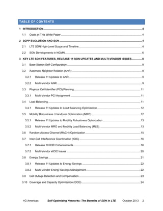 TABLE OF CONTENTS
1 INTRODUCTION ...................................................................................................................................... 4
1.1

Goals of This White Paper .............................................................................................................. 4

2 3GPP EVOLUTION AND SON ................................................................................................................ 4
2.1

LTE SON High-Level Scope and Timeline ...................................................................................... 4

2.2

SON Developments in NGMN......................................................................................................... 6

3 KEY LTE SON FEATURES, RELEASE 11 SON UPDATES AND MULTI-VENDOR ISSUES.............. 8
3.1

Base Station Self-Configuration ...................................................................................................... 8

3.2

Automatic Neighbor Relation (ANR) ............................................................................................... 8

3.2.1

Release 11 Updates to ANR ................................................................................................... 9

3.2.2

Multi-Vendor ANR ................................................................................................................... 9

3.3

Physical Cell Identifier (PCI) Planning .......................................................................................... 11

3.3.1
3.4

Load Balancing ............................................................................................................................. 11

3.4.1
3.5

Multi-Vendor PCI Assignment ............................................................................................... 11

Release 11 Updates to Load Balancing Optimization ........................................................... 12

Mobility Robustness / Handover Optimization (MRO) .................................................................. 12

3.5.1

Release 11 Updates to Mobility Robustness Optimization ................................................... 13

3.5.2

Multi-Vendor MRO and Mobility Load Balancing (MLB)........................................................ 13

3.6

Random Access Channel (RACH) Optimization ........................................................................... 15

3.7

Inter-Cell Interference Coordination (ICIC) ................................................................................... 16

3.7.1

Release 10 ICIC Enhancements ........................................................................................... 16

3.7.2

Multi-Vendor eICIC Issues .................................................................................................... 20

3.8

Energy Savings ............................................................................................................................. 21

3.8.1

Release 11 Updates to Energy Savings ............................................................................... 22

3.8.2

Multi-Vendor Energy Savings Management .......................................................................... 22

3.9

Cell Outage Detection and Compensation .................................................................................... 23

3.10 Coverage and Capacity Optimization (CCO) ................................................................................ 24

4G Americas

Self-Optimizing Networks: The Benefits of SON in LTE

October 2013

2

 