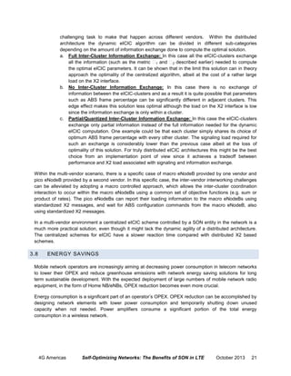 challenging task to make that happen across different vendors. Within the distributed
architecture the dynamic eICIC algorithm can be divided in different sub-categories
depending on the amount of information exchange done to compute the optimal solution.
a. Full Inter-Cluster Information Exchange: In this case all the eICIC-clusters exchange
all the information (such as the metric 1 and 2 described earlier) needed to compute
the optimal eICIC parameters. It can be shown that in the limit this solution can in theory
approach the optimality of the centralized algorithm, albeit at the cost of a rather large
load on the X2 interface.
b. No Inter-Cluster Information Exchange: In this case there is no exchange of
information between the eICIC-clusters and as a result it is quite possible that parameters
such as ABS frame percentage can be significantly different in adjacent clusters. This
edge effect makes this solution less optimal although the load on the X2 interface is low
since the information exchange is only within a cluster.
c. Partial/Quantized Inter-Cluster Information Exchange: In this case the eICIC-clusters
exchange only partial information instead of the full information needed for the dynamic
eICIC computation. One example could be that each cluster simply shares its choice of
optimum ABS frame percentage with every other cluster. The signaling load required for
such an exchange is considerably lower than the previous case albeit at the loss of
optimality of this solution. For truly distributed eICIC architectures this might be the best
choice from an implementation point of view since it achieves a tradeoff between
performance and X2 load associated with signaling and information exchange.
Within the multi-vendor scenario, there is a specific case of macro eNodeB provided by one vendor and
pico eNodeB provided by a second vendor. In this specific case, the inter-vendor interworking challenges
can be alleviated by adopting a macro controlled approach, which allows the inter-cluster coordination
interaction to occur within the macro eNodeBs using a common set of objective functions (e.g. sum or
product of rates). The pico eNodeBs can report their loading information to the macro eNodeBs using
standardized X2 messages, and wait for ABS configuration commands from the macro eNodeB, also
using standardized X2 messages.
In a multi-vendor environment a centralized eICIC scheme controlled by a SON entity in the network is a
much more practical solution, even though it might lack the dynamic agility of a distributed architecture.
The centralized schemes for eICIC have a slower reaction time compared with distributed X2 based
schemes.

3.8

ENERGY SAVINGS

Mobile network operators are increasingly aiming at decreasing power consumption in telecom networks
to lower their OPEX and reduce greenhouse emissions with network energy saving solutions for long
term sustainable development. With the expected deployment of large numbers of mobile network radio
equipment, in the form of Home NB/eNBs, OPEX reduction becomes even more crucial.
Energy consumption is a significant part of an operator’s OPEX. OPEX reduction can be accomplished by
designing network elements with lower power consumption and temporarily shutting down unused
capacity when not needed. Power amplifiers consume a significant portion of the total energy
consumption in a wireless network.

4G Americas

Self-Optimizing Networks: The Benefits of SON in LTE

October 2013

21

 