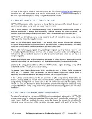 The work in this paper is based on prior work done in the 4G Americas Benefits of SON white paper
released in 2011 that addresses the SON features in Releases 8, 9 and 10. The reader should refer to
that white paper for a description of energy savings features and its benefits.

3.8.1 RELEASE 11 UPDATES TO ENERGY SAVINGS
3GPP Rel-11 has spelled out the importance of Energy Savings Management for Network Operators to
look for means to reduce energy costs and protect the environment.
OAM of mobile networks can contribute to energy saving by allowing the operator to set policies to
minimize consumption of energy, while maintaining coverage, capacity and quality of service. The
permitted impact on coverage, capacity and quality of service is determined by an operator’s policy.
3GPP Rel-11 has defined two energy saving states for a cell with respect to energy saving namely:
notEnergySaving state and energySaving state.
Based on the above energy saving states, a full energy saving solution includes two elementary
procedures: energy saving activation (change from notEnergySaving to energySaving state) and energy
saving deactivation (change from energySaving to notEnergySaving state).
When a cell is in an energy saving state it may need neighboring cells to pick up the load. However, a cell
in energySaving state cannot cause coverage holes or create undue load on the surrounding cells. All
traffic on that cell is expected to be drained to other overlaid/umbrella cells before any cell moves to
energySaving state.
A cell in energySaving state is not considered a cell outage or a fault condition. No alarms should be
raised for any condition that is a consequence of a network element moving into energySaving state.
Criteria for the energySaving state is defined in 3GPP namely:
controllability from the network, and service availability.

degree of energy saving effect,

The various Energy Savings Management (ESM) concepts can apply to different RATs, for example
UMTS and LTE. However, 3GPP has specified that some of these ESM concepts may be limited to
specific RATs and network elements, and specific solutions may be required for them.
In Rel-11, three general architectures that are candidates to offer energy savings functionalities are
described, namely: distributed, network management centralized, and element management centralized.
Energy savings management use cases such as the cell overlay use case and the capacity limited
network use case, are described in detail. Requirements for element management centralized energy
savings and distributed energy saving are specified. Coordination between energy saving and cell outage
is addressed.

3.8.2 MULTI-VENDOR ENERGY SAVINGS MANAGEMENT
The value of energy savings management (ESM) for network operators is addressed by 3GPP Rel-11,
which provides means for reducing energy costs while simultaneously protecting the environment. The
mobile network OAM can contribute to energy saving by allowing the operator to set policies for
minimizing energy consumption, while maintaining coverage, capacity and quality of service. The

4G Americas

Self-Optimizing Networks: The Benefits of SON in LTE

October 2013

22

 