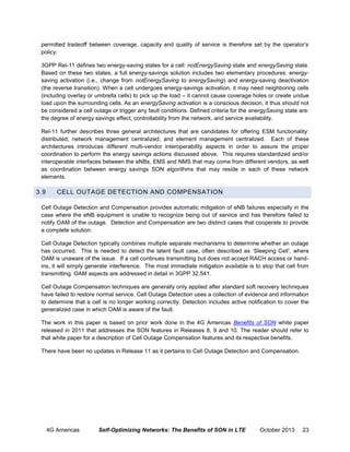 permitted tradeoff between coverage, capacity and quality of service is therefore set by the operator‘s
policy.
3GPP Rel-11 defines two energy-saving states for a cell: notEnergySaving state and energySaving state.
Based on these two states, a full energy-savings solution includes two elementary procedures: energysaving activation (i.e., change from notEnergySaving to energySaving) and energy-saving deactivation
(the reverse transition). When a cell undergoes energy-savings activation, it may need neighboring cells
(including overlay or umbrella cells) to pick up the load – it cannot cause coverage holes or create undue
load upon the surrounding cells. As an energySaving activation is a conscious decision, it thus should not
be considered a cell outage or trigger any fault conditions. Defined criteria for the energySaving state are:
the degree of energy savings effect, controllability from the network, and service availability.
Rel-11 further describes three general architectures that are candidates for offering ESM functionality:
distributed; network management centralized; and element management centralized. Each of these
architectures introduces different multi-vendor interoperability aspects in order to assure the proper
coordination to perform the energy savings actions discussed above. This requires standardized and/or
interoperable interfaces between the eNBs, EMS and NMS that may come from different vendors, as well
as coordination between energy savings SON algorithms that may reside in each of these network
elements.

3.9

CELL OUTAGE DETECTION AND COMPENSATION

Cell Outage Detection and Compensation provides automatic mitigation of eNB failures especially in the
case where the eNB equipment is unable to recognize being out of service and has therefore failed to
notify OAM of the outage. Detection and Compensation are two distinct cases that cooperate to provide
a complete solution:
Cell Outage Detection typically combines multiple separate mechanisms to determine whether an outage
has occurred. This is needed to detect the latent fault case, often described as ‘Sleeping Cell’, where
OAM is unaware of the issue. If a cell continues transmitting but does not accept RACH access or handins, it will simply generate interference. The most immediate mitigation available is to stop that cell from
transmitting. OAM aspects are addressed in detail in 3GPP 32.541.
Cell Outage Compensation techniques are generally only applied after standard soft recovery techniques
have failed to restore normal service. Cell Outage Detection uses a collection of evidence and information
to determine that a cell is no longer working correctly. Detection includes active notification to cover the
generalized case in which OAM is aware of the fault.
The work in this paper is based on prior work done in the 4G Americas Benefits of SON white paper
released in 2011 that addresses the SON features in Releases 8, 9 and 10. The reader should refer to
that white paper for a description of Cell Outage Compensation features and its respective benefits.
There have been no updates in Release 11 as it pertains to Cell Outage Detection and Compensation.

4G Americas

Self-Optimizing Networks: The Benefits of SON in LTE

October 2013

23

 