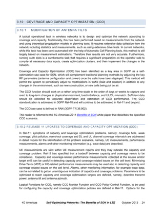 3.10
3.10.1

COVERAGE AND CAPACITY OPTIMIZATION (CCO)
MODIFICATION OF ANTENNA TILTS

A typical operational task in wireless networks is to design and optimize the network according to
coverage and capacity. Traditionally, this has been performed based on measurements from the network
and using theoretical propagation models in planning tools. It requires extensive data collection from the
network including statistics and measurements, such as using extensive drive tests. In current networks,
while this task has been semi-automated with the help of Automatic Cell Planning tools, this method is still
largely based on measurement estimations. Therefore their results are not very accurate. Furthermore,
running such tools is a cumbersome task that requires a significant preparation on the operator side to
compile all necessary data inputs, create optimization clusters, and then implement the changes in the
network.
Coverage and Capacity Optimization (CCO) has been identified as a key area in 3GPP as a selfoptimization use case for SON, which will complement traditional planning methods by adjusting the key
RF parameters (antenna configuration and power) once the cells have been deployed. This method will
permit the system to periodically adjust to modifications in traffic (load and location) in addition to any
changes in the environment, such as new construction, or new cells being put on air.
The CCO function should work on a rather long time-scale in the order of days or weeks to capture and
react to long-term changes in physical environment, load imbalance, and UL/DL mismatch. Sufficient data
should be collected for accurate observation and estimation of CCO performance. The CCO
standardization is addressed in 3GPP Rel-10 and will continue to be addressed in Rel-11 and beyond.
The CCO use case is defined in RAN (3GPP TR 36.902).
The reader is referred to the 4G Americas 2011 Benefits of SON white paper that describes the specified
CCO scenarios.
3.10.2 RELEASE 11 UPDATES T O COVERAGE AND CAPACITY O PTIMIZATION (CCO)
In Rel-11, symptoms of capacity and coverage optimization problems, namely, coverage hole, weak
coverage, pilot pollution, overshoot coverage and DL and UL channel coverage mismatch are addressed
in detail. Inputs for the identification of the problem scenarios, namely, UE measurements, performance
measurements, alarms and other monitoring information (e.g. trace data) are described.
UE measurements are sent within UE measurement reports and they may indicate the capacity and
coverage problem. Rel-11 has specified that a tradeoff between capacity and coverage needs to be
considered. Capacity and coverage-related performance measurements collected at the source and/or
target eNB can be useful in detecting capacity and coverage-related issues on the cell level. Minimizing
Drive Tests (MDT) or HO-related performance measurements may be used also in detecting capacity and
coverage related issues on the cell level. Alarms, other monitoring information, for example trace data;
can be correlated to get an unambiguous indication of capacity and coverage problems. Parameters to be
optimized to reach capacity and coverage optimization targets are defined, namely, downlink transmit
power, antenna tilt and antenna azimuth.
Logical Functions for CCO, namely CCO Monitor Function and CCO Policy Control Function, to be used
for configuring the capacity and coverage optimization policies are defined in Rel-11. Options for the

4G Americas

Self-Optimizing Networks: The Benefits of SON in LTE

October 2013

24

 