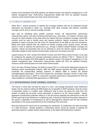 location of the centralized CCO SON algorithm are defined namely in the element management or in the
network management layer. Performance measurements related with CCO are specified including:
maximum carrier transmit power and mean carrier transmit power.

3.10.3 MULTI-VENDOR CCO
Within Rel-11, several symptoms of capacity and coverage problems that can be addressed through
optimization are described in detail: e.g., coverage holes; weak coverage; pilot pollution; overshoot
coverage; and DL and UL channel coverage mismatch.
Input data for identifying these problem scenarios include: UE measurements; performance
measurements; alarms; and other monitoring information (e.g., trace data). For instance, call drop rates
may give an initial indication of the areas within the network that have insufficient coverage, while traffic
counters could be used to identify areas with capacity problems. Specific procedures include the
capability to collect connected and idle mode UE measurements at the eNB via call trace procedures.
Based upon these collected data, the network can identify coverage and/or capacity issues, and take
actions in order to optimize the performance (e.g., through a different tradeoff between coverage and
capacity). Typical cell parameters that can be optimized to reach the desired capacity and coverage
optimization targets include downlink transmit power, antenna tilt, and antenna azimuth.
Logical functions for CCO, namely CCO Monitor Function and CCO Policy Control Function, to be used
for configuring the capacity and coverage optimization policies are defined in Rel-11. Options for the
location of the centralized CCO SON algorithm are defined namely in the element management or in the
network management layer. Performance measurements related with CCO are specified including:
maximum carrier transmit power and mean carrier transmit power.
Like in the case of Energy Savings, the ability to support CCO in a multi-vendor deployment requires the
interfaces and/or interoperability between, EMS and NMS network elements and SON algorithms to
coordinate the up/down-tilting between antennas of different eNBs to achieve the desired
coverage/capacity optimization. Since CCO requires this coordination amongst a cluster of cells, there
has been particular focus in 3GPP on insuring the necessary performance measurements for CCO are
made available for centralized SON approaches (i.e. NMS based).

3.11 INTERFERENCE OVER THERMAL CONTROL
The manner in which each cell sets the value of
and
and average cell-specific mean interference
targets, that are useful for setting UE SINR targets are not specified in 3GPP standards. Since the choice
of parameters results in a suitable mean interference level at every cell above the noise floor, this
problem of setting the cell power control parameters is referred to as IOT control problem. Clearly,
aggressive (conservative) parameter setting in a cell will improve (degrade) the performance in that cell
but will cause high (low) interference in neighboring cells. It should be noted that the problem statement in
this section is applicable to homogeneous as well as heterogeneous networks with the later exhibiting
exacerbation of the issues presented here to the embedding of the small cells.
Since the fractional PC scheme and its parameters are cell-specific, its configuration lies within the scope
of a SON framework. Broadly speaking, a SON-based solution should be capable of adapting the
parameters based on suitable network measurements, to the latest traffic/interference conditions.

4G Americas

Self-Optimizing Networks: The Benefits of SON in LTE

October 2013

25

 