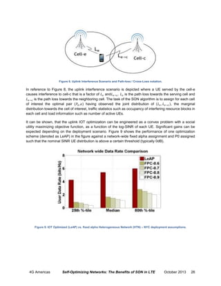 Figure 8. Uplink Interference Scenario and Path-loss / Cross-Loss notation.

In reference to Figure 8, the uplink interference scenario is depicted where a UE served by the cell-e
causes interference to cell-c that is a factor of
and
.
is the path loss towards the serving cell and
is the path loss towards the neighboring cell. The task of the SON algorithm is to assign for each cell
of interest the optimal pair ( , ) having observed the joint distribution of (
, the marginal
distribution towards the cell of interest, traffic statistics such as occupancy of interfering resource blocks in
each cell and load information such as number of active UEs.
It can be shown, that the uplink IOT optimization can be engineered as a convex problem with a social
utility maximizing objective function, as a function of the log-SINR of each UE. Significant gains can be
expected depending on the deployment scenario. Figure 9 shows the performance of one optimization
scheme (denoted as LeAP) in the figure against a network-wide fixed alpha assignment and P0 assigned
such that the nominal SINR UE distribution is above a certain threshold (typically 0dB).

Figure 9. IOT Optimized (LeAP) vs. fixed alpha Heterogeneous Network (HTN) – NYC deployment assumptions.

4G Americas

Self-Optimizing Networks: The Benefits of SON in LTE

October 2013

26

 