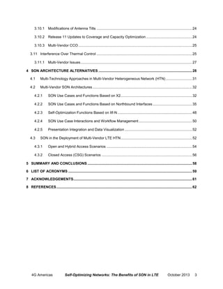 3.10.1 Modifications of Antenna Tilts ............................................................................................... 24
3.10.2 Release 11 Updates to Coverage and Capacity Optimization .............................................. 24
3.10.3 Multi-Vendor CCO ................................................................................................................. 25
3.11 Interference Over Thermal Control ............................................................................................... 25
3.11.1 Multi-Vendor Issues ............................................................................................................... 27
4 SON ARCHITECTURE ALTERNATIVES ............................................................................................. 28
4.1

Multi-Technology Approaches in Multi-Vendor Heterogeneous Network (HTN) .......................... 31

4.2

Multi-Vendor SON Architectures ................................................................................................... 32

4.2.1

SON Use Cases and Functions Based on X2 ....................................................................... 32

4.2.2

SON Use Cases and Functions Based on Northbound Interfaces ....................................... 35

4.2.3

Self-Optimization Functions Based on Itf-N .......................................................................... 48

4.2.4

SON Use Case Interactions and Workflow Management ..................................................... 50

4.2.5

Presentation Integration and Data Visualization ................................................................... 52

4.3

SON in the Deployment of Multi-Vendor LTE HTN ....................................................................... 52

4.3.1

Open and Hybrid Access Scenarios ..................................................................................... 54

4.3.2

Closed Access (CSG) Scenarios .......................................................................................... 56

5 SUMMARY AND CONCLUSIONS ........................................................................................................ 58
6 LIST OF ACRONYMS ........................................................................................................................... 59
7 ACKNOWLEDGEMENTS ...................................................................................................................... 61
8 REFERENCES ....................................................................................................................................... 62

4G Americas

Self-Optimizing Networks: The Benefits of SON in LTE

October 2013

3

 