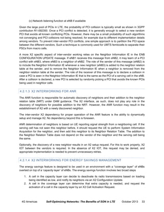 (c) Network listening function at eNB if available
Given the large pool of PCIs in LTE, the probability of PCI collision is typically small as shown in 3GPP
contribution R1-092350. Once a PCI conflict is detected, it is generally enough to select a new random
PCI that avoids all known conflicting PCIs. However, there may be a small probability of such algorithms
not converging and PCI collisions not being resolved, for example due to different implementation details
among vendors. To prevent inter-vendor PCI conflicts, one simple approach is to partition the PCI space
between the different vendors. Such a technique is commonly used for UMTS femtocells to separate their
PSCs from macro cells.
A more X2 specific aspect of inter-vendor working relies on the Neighbor Information IE in the ENB
CONFIGURATION UPDATE message. If eNB1 receives this message from eNB2, it may learn of a PCI
conflict with eNB3, where eNB3 is a neighbor of eNB2. The role of the sender of this message (eNB2) is
to include the Neighbor Information IE whenever a new neighbor (eNB3) is added to the neighbor relation
table at the sender, and to remove the Neighbor Information IE when a neighbor is removed from the
neighbor relation table at the sender. The role of the receiver of this message is to declare a collision in
case a PCI is seen in the Neighbor Information IE that is the same as the PCI of a serving cell in the eNB.
After a collision is declared, a new PCI is selected by randomly picking a PCI that avoids the known PCIs
being used in neighbor cells.

4.2.1.3 X2 INTERWORKING FOR ANR
The ANR function is responsible for automatic discovery of neighbors and their addition to the neighbor
relation table (NRT) under OAM guidance. The X2 interface, as such, does not play any role in the
discovery of neighbors for possible addition to the NRT. However, the ANR function may result in the
establishment of X2 with a newly discovered neighbor.
The inter-vendor X2 dependency for proper operation of the ANR feature is the ability to dynamically
setup and manage X2. No dependency beyond this is foreseen.
ANR determination of neighbors is based on UE reporting signal strength from a neighboring cell. If the
serving cell has not seen this neighbor before, it should request the UE to perform System Information
Acquisition for the neighbor, and then add this neighbor to its Neighbor Relation Table. The addition to
the Neighbor Relation Table does not depend on the vendor of the neighbor and the serving cell being
the same.
Optionally, the discovery of a new neighbor results in an X2 setup request. For this to work properly, X2
IOT between the vendors is required. In the absence of X2 IOT, this request may be denied, and
appropriate implementation is needed to prevent unnecessary retries.

4.2.1.4 X2 INTERWORKING FOR ENERGY SAVINGS MANAGEMENT
The energy savings feature is designed to be used in an environment with a “coverage layer” of eNBs
overlaid on top of a ‘capacity layer’ of eNBs. The energy savings function involves two broad steps
1. A cell in the capacity layer can decide to deactivate its radio transmissions based on loading
being identified as low, and notify its neighbors via an X2 Configuration Update.
2. A cell in the coverage layer can determine that extra capacity is needed, and request the
activation of a cell in the capacity layer by an X2 Cell Activation Request.

4G Americas

Self-Optimizing Networks: The Benefits of SON in LTE

October 2013

33

 