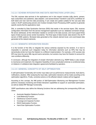 4.2.2.4 SCHEMA INTEGRATION AND DATA ABSTRACTION LAYER (DAL)
The DAL exposes data services to the applications and in this respect includes (s)ftp clients, parsers,
topic subscribers and publishers, data adapters and several Extract Transform Load (ETL) workflows for
both batch and near real time data processing. It can create and update suitable for the use-case data
cubes in OLAP warehousing servers and invokes Complex Event Processing (CEP) queries to generate
specific events that the applications need.
DAL is controlled by Data Syndication Services (DSS) that reside in the services layers. DAL receives
configuration information from the service management application such as: database connection strings;
file server addresses; all the information needed to connect to the data sources; and must support three
types of data sources across vendor boundaries. The three types of data include: data stored in the OLTP
servers of EMS systems; file-based data generated at the network element level; and event-based data
generated at the network elements.

4.2.2.5 SEMANTIC INTEGRATION ISSUES
It is the function of the DAL to integrate the various schemas exposed by the vendors. It is next to
impossible to automate such integration today for information elements such as KPIs that may be
semantically similar but have the freedom to a different implementation. For example, a HO success rate
KPI may have the same XML tag and same semantics, but vendors may have the freedom to account for
race conditions differently.
In conclusion, although the integration of simpler information elements (e.g. RSRP fields) is also simpler
to mechanize and implement, the integration feasibility of more complicated schemas is conditioned today
on bilateral or multilateral data integration agreements facilitated by operators.

4.2.2.6 GENERAL CONCEPTS OF SELF-OPTIMIZATION
A self-optimization functionality will monitor input data such as performance measurements, fault alarms,
notifications, etcetera. After analyzing the input data, optimization decisions will be made according to the
optimization algorithms. Finally, corrective actions on the affected network node(s) will be triggered.
According to this concept, the NM portion of Self-Optimization Monitoring and Management Function
performs necessary monitoring and limited interaction capabilities to support an automated optimization,
as well as related IRP Manager functionality.
3GPP specifications also define the following functions that are addressing the corresponding SON use
cases:







Automatic Neighbor Relations Function
Load Balancing Function
Interference Control Function
Coverage and Capacity Function
RACH Optimization Function
Hand Over Optimization Function

4G Americas

Self-Optimizing Networks: The Benefits of SON in LTE

October 2013

39

 